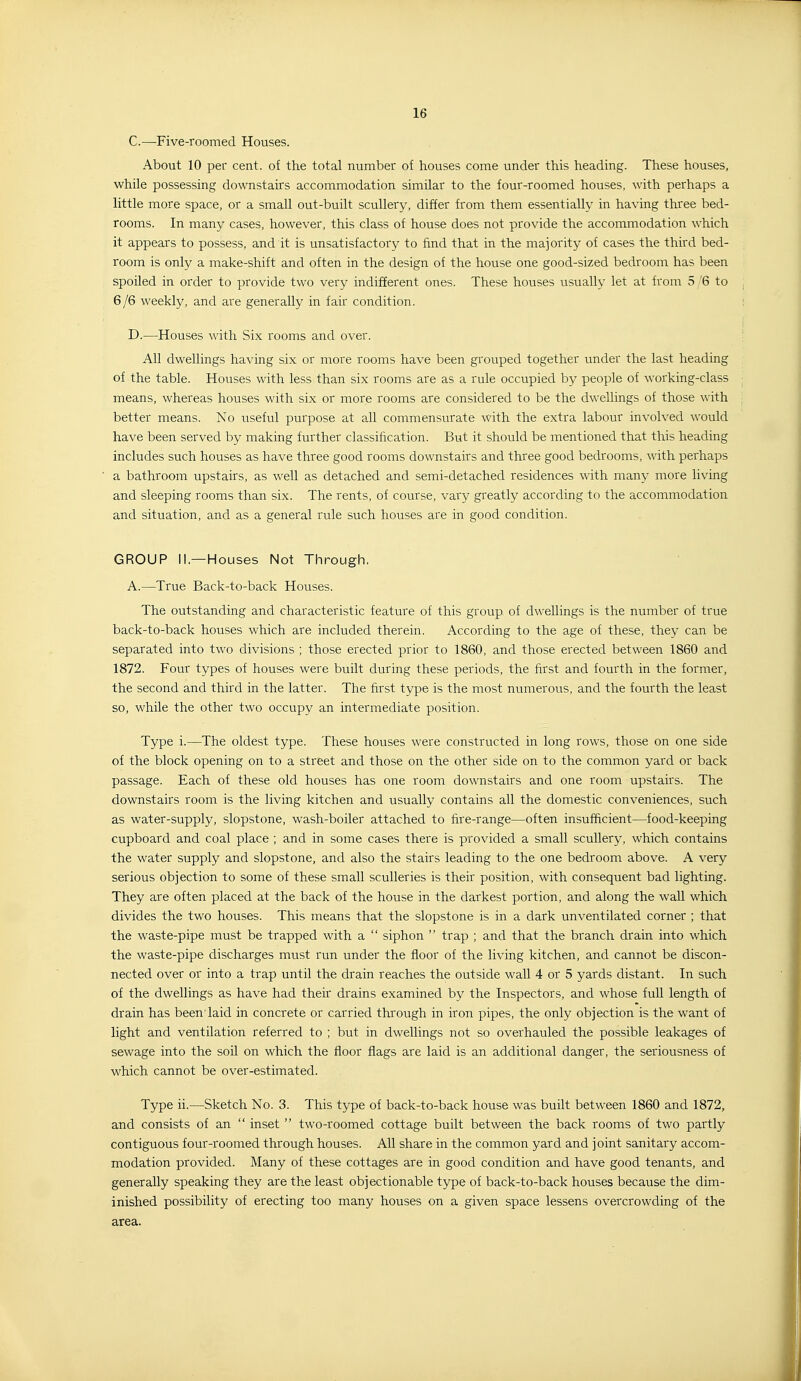 C. —Five-roomed Houses. About 10 per cent, of the total number of houses come under this heading. These houses, while possessing downstairs accommodation similar to the four-roomed houses, with perhaps a little more space, or a small out-built scullery, differ from them essentially in having three bed- rooms. In many cases, however, this class of house does not provide the accommodation which it appears to possess, and it is unsatisfactory to find that in the majority of cases the third bed- room is only a make-shift and often in the design of the house one good-sized bedroom has been spoiled in order to provide two very indifferent ones. These houses usually let at from 5 /6 to 6/6 weekly, and are generally in fair condition. D. —Houses with Six rooms and over. All dwellings having six or more rooms have been grouped together under the last heading of the table. Houses with less than six rooms are as a rule occupied by people of working-class means, whereas houses with six or more rooms are considered to be the dwellings of those with better means. No useful purpose at all commensurate with the extra labour involved would have been served by making further classification. But it should be mentioned that this heading includes such houses as have three good rooms downstairs and three good bedrooms, with perhaps a bathroom upstairs, as well as detached and semi-detached residences with many more living and sleeping rooms than six. The rents, of course, vary greatly according to the accommodation and situation, and as a general rule such houses are in good condition. GROUP II.—Houses Not Through. A.—True Back-to-back Houses. The outstanding and characteristic feature of this group, of dwellings is the number of true back-to-back houses which are included therein. According to the age of these, they can be separated into two divisions ; those erected prior to 1860, and those erected between 1860 and 1872. Four types of houses were built during these periods, the first and fourth in the former, the second and third in the latter. The first type is the most numerous, and the fourth the least so, while the other two occupy an intermediate position. Type i.—The oldest type. These houses were constructed in long rows, those on one side of the block opening on to a street and those on the other side on to the common yard or back passage. Each of these old houses has one room downstairs and one room upstairs. The downstairs room is the living kitchen and usually contains all the domestic conveniences, such as water-supply, slopstone, wash-boiler attached to fire-range—often insufficient—food-keeping cupboard and coal place ; and in some cases there is provided a small scullery, which contains the water supply and slopstone, and also the stairs leading to the one bedroom above. A very serious objection to some of these small sculleries is their position, with consequent bad lighting. They are often placed at the back of the house in the darkest portion, and along the wall which divides the two houses. This means that the slopstone is in a dark unventilated corner ; that the waste-pipe must be trapped with a  siphon  trap ; and that the branch drain into which the waste-pipe discharges must run under the floor of the living kitchen, and cannot be discon- nected over or into a trap until the drain reaches the outside wall 4 or 5 yards distant. In such of the dwellings as have had their drains examined by the Inspectors, and whose fuU length of drain has beenTaid in concrete or carried through in iron pipes, the only objection is the want of light and ventilation referred to ; but in dwellings not so overhauled the possible leakages of sewage into the soil on which the floor flags are laid is an additional danger, the seriousness of which cannot be over-estimated. Type ii.—Sketch No. 3. This type of back-to-back house was built between 1860 and 1872, and consists of an  inset  two-roomed cottage built between the back rooms of two partly contiguous four-roomed through houses. All share in the common yard and joint sanitary accom- modation provided. Many of these cottages are in good condition and have good tenants, and generally speaking they are the least objectionable type of back-to-back houses because the dim- inished possibility of erecting too many houses on a given space lessens overcrowding of the area.
