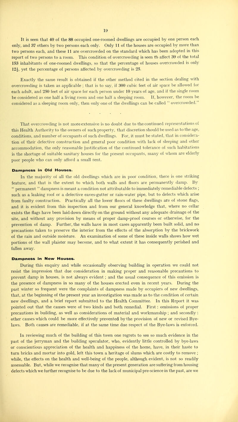 It is seen that 40 of the 88 occupied one-roomed dwellings are occupied by one person each only, and 37 others by two persons each only. Only 11 of the houses are occupied by more than two persons each, and these 11 are overcrowded on the standard which has been adopted in this report of two persons to a room. This condition of overcrowding is seen to affect 39 of the total 153 inhabitants of one-roomed dwellings, so that the percentage of houses overcrowded is only 12^, yet the percentage of persons affected by overcrowding is 25. Exactly the same result is obtained if the other method cited in the section dealing with overcrowding is taken as applicable ; that is to say, if 300 cubic feet of air space be allowed for each adult, and 250 feet of air space for each person under 10 years of age, and if the single room be considered as one half a living room and one half a sleeping room. If, however, the room be considered as a sleeping room only, then only one of the dwellings can be called  overcrowded. That overcrowding is not more extensive is no doubt due to the continued representations of this Health Authority to the owners of such property, that discretion should be used as to the age, conditions, and number of occupants of such dwellings. For, it must be stated, that in considera- tion of their defective construction and general poor condition with lack of sleeping and other accommodation, the only reasonable justification of the continued tolerance of such habitations is the shortage of suitable sanitary houses for the present occupants, many of whom are elderly poor people who can only afford a small rent. Dampness in Old Houses. In the majority of all the old dwellings which are in poor condition, there is one striking feature, and that is the extent to which both walls and floors are permanently damp. By  permanent  dampness is meant a condition not attributable to immediately remediable defects ; such as a leaking roof or a defective eaves-gutter or rain-water pipe, but to defects which arise from faulty construction. Practically all the lower floors of these dwellings are of stone flags, and it is evident from this inspection and from our general knowledge that, where no cellar exists the flags have been laid down directly on the ground without any adequate drainage of the site, and without any provision by means of proper damp-proof courses or otherwise, for the prevention of damp. Further, the walls have in most cases apparently been built solid, and no precautions taken to preserve the interior from the effects of the absorption by the brickwork of the rain and outside moisture. An examination of some of these inside walls shows how wet portions of the wall plaister may become, and to what extent it has consequently perished and fallen away. Dampness in New Houses. During this enquiry and while occasionally observing building in operation we could not resist the impression that due consideration in making proper and reasonable precautions to prevent damp in houses, is not always evident ; and the usual consequence of this omission is the presence of dampness in so many of the houses erected even in recent years. During the past winter so frequent were the complaints of dampness made by occupiers of new dwellings, that, at the beginning of the present year an investigation was made as to the condition of certain new dwellings, and a brief report submitted to the Health Committee. In this Report it was pointed out that the causes were of two kinds and both remedial. First: omissions of proper precautions in building, as well as considerations of material and workmanship ; and secondly : other causes which could be more effectively prevented by the provision of new or revised Bye- laws. Both causes are remediable, if at the same time due respect of the Bye-laws is enforced. In reviewing much of the building of this town one regrets to see so much evidence in the past of the jerryman and the building speculator, who, evidently little controlled by bye-laws or conscientious appreciation of the health and happiness of the home, have, in their haste to turn bricks and mortar into gold, left this town a heritage of slums which are costly to remove ; while, the effects on the health and well-being of the people, although evident, is not so readily assessable. But, while we recognise that many of the present generation are suffering from housing defects which we further recognise to be due to the lack of municipal pre-science in the past, are we