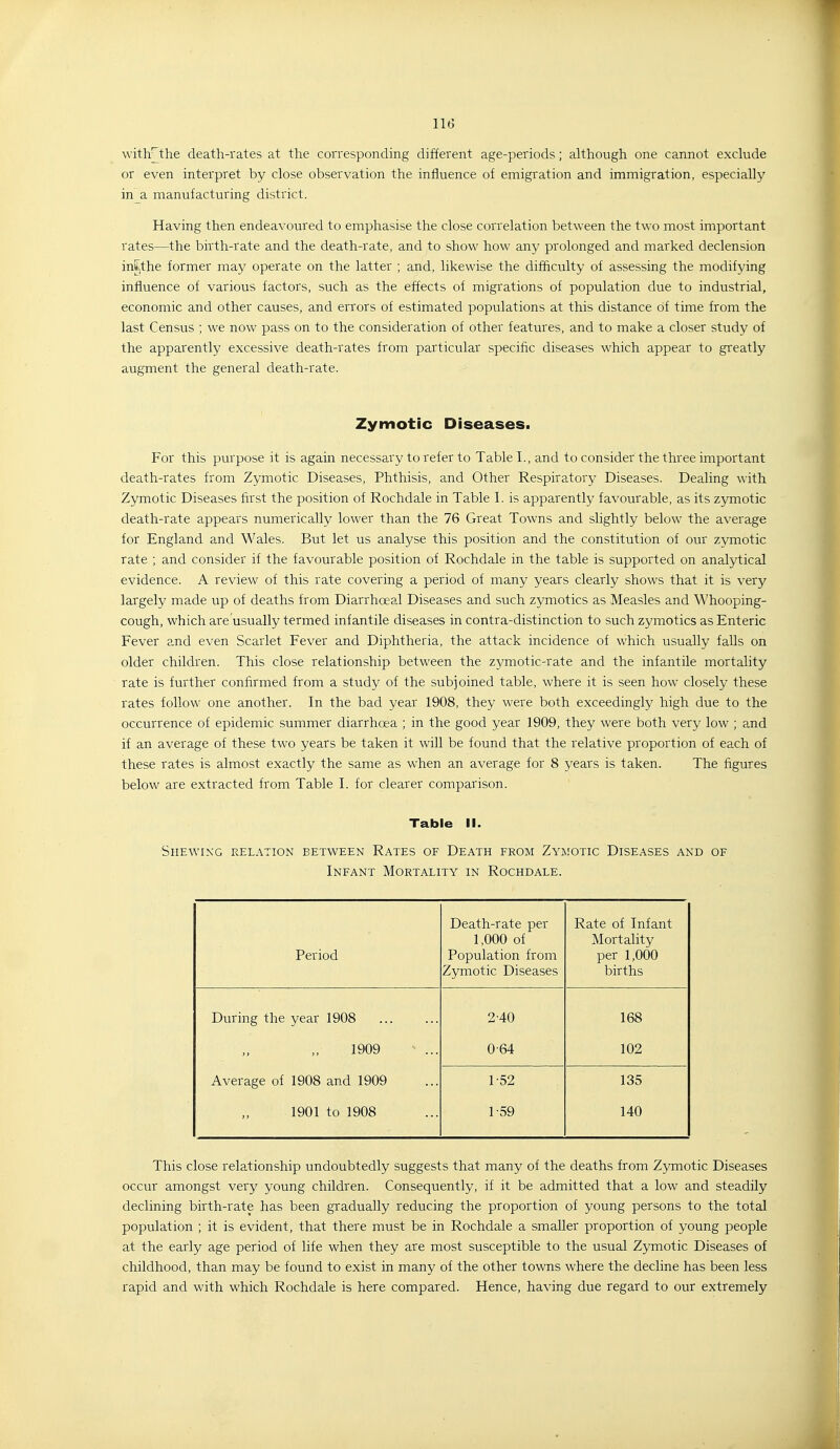 with^the death-rates at the corresponding different age-periods; although one cannot exclude or even interpret by close observation the influence of emigration and immigration, especially in a manufacturing district. Having then endeavoured to emphasise the close correlation between the two most important rates—the birth-rate and the death-rate, and to show how any prolonged and marked declension intthe former may operate on the latter ; and, likewise the difficulty of assessing the modifying influence of various factors, such as the effects of migrations of population due to industrial, economic and other causes, and errors of estimated populations at this distance of time from the last Census ; we now pass on to the consideration of other features, and to make a closer study of the apparently excessive death-rates from particular specific diseases which appear to greatly augment the general death-rate. Zymotic Diseases. For this purpose it is again necessary to refer to Table I., and to consider the three important death-rates from Zymotic Diseases, Phthisis, and Other Respiratory Diseases. Dealing with Zymotic Diseases first the position of Rochdale in Table 1. is apparently favourable, as its zymotic death-rate appears numerically lower than the 76 Great Towns and slightly below the average for England and Wales. But let us analyse this position and the constitution of our zymotic rate ; and consider if the favourable position of Rochdale in the table is supported on analytical evidence. A review of this rate covering a period of many years clearly shows that it is very largely made up of deaths from Diarrhceal Diseases and such zymotics as Measles and Whooping- cough, which are usually termed infantile diseases in contra-distinction to such zymotics as Enteric Fever and even Scarlet Fever and Diphtheria, the attack incidence of which usually falls on older children. This close relationship between the zymotic-rate and the infantile mortality rate is further confirmed from a study of the subjoined table, where it is seen how closely these rates follow one another. In the bad year 1908, they were both exceedingly high due to the occurrence of epidemic summer diarrhoea ; in the good year 1909, they were both very low ; and if an average of these two years be taken it will be found that the relative proportion of each of these rates is almost exactly the same as when an average for 8 years is taken. The figures below are extracted from Table I. for clearer comparison. Table II. Shewing relation between Rates of Death from Zyjiotic Diseases and of Infant Mortality in Rochdale. Period Death-rate per 1,000 of Population from Zymotic Diseases Rate of Infant Mortality per 1,000 births During the year 1908 2-40 168 1909 0-64 102 Average of 1908 and 1909 1-52 135 1901 to 1908 1-59 140 This close relationship undoubtedly suggests that many of the deaths from Zymotic Diseases occur amongst very young children. Consequently, if it be admitted that a low and steadily declining birth-rate has been gradually reducing the proportion of young persons to the total population ; it is evident, that there must be in Rochdale a smaller proportion of young people at the early age period of life when they are most susceptible to the usual Zymotic Diseases of childhood, than may be found to exist in many of the other towns where the decline has been less rapid and with which Rochdale is here compared. Hence, having due regard to our extremely