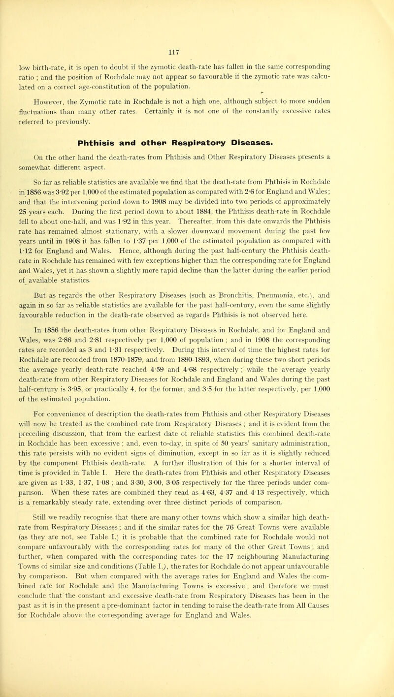 low birth-rate, it is open to doubt if the zymotic death-rate has fallen in the same corresponding ratio ; and the position of Rochdale may not appear so favourable if the zymotic rate was calcu- lated on a correct age-constitution of the population. However, the Zymotic rate in Rochdale is not a high one, although subject to more sudden fluctuations than many other rates. Certainly it is not one of the constantly excessive rates referred to previously. Phthisis and other Respiratory Diseases. On the other hand the death-rates from Phthisis and Other Respiratory Diseases presents a somewhat different aspect. So far as reliable statistics are available we find that the death-rate from Phthisis in Rochdale in 1856 was 3-92 per 1,000 of the estimated population as compared with 2-6 for England and Wales; and that the intervening period down to 1908 may be divided into two periods of approximately 25 years each. During the first period down to about 1884, the Phthisis death-rate in Rochdale fell to about one-half, and was 1 -92 in this year. Thereafter, from this date onwards the Phthisis rate has remained almost stationary, with a slower downward movement during the past few years until in 1908 it has fallen to 1-37 per 1,000 of the estimated population as compared with 1-12 for England and Wales. Hence, although during the past half-century the Phthisis death- rate in Rochdale has remained with few exceptions higher than the corresponding rate for England and Wales, yet it has shown a slightly more rapid decline than the latter during the earlier period of_ available statistics. But as regards the other Respiratory Diseases (such as Bronchitis, Pneumonia, etc.), and again in so far as reliable statistics are available for the past half-century, even the same slightly favourable reduction in the death-rate observed as regards Phthisis is not obser\'ed here. In 1856 the death-rates from other Respiratory Diseases in Rochdale, and for England and Wales, was 2-86 and 2-81 respectively per 1,000 of population ; and in 1908 the corresponding rates are recorded as 3 and 1-31 respectively. During this interval of time the highest rates for Rochdale are recorded from 1870-1879, and from 1890-1893, when during these two short periods the average yearly death-rate reached 4-59 and 4-68 respectively ; while the average yearly death-rate from other Respiratory Diseases for Rochdale and England and Wales during the past half-century is 3'95, or practically 4, for the former, and 3-5 for the latter respectively, per 1,000 of the estimated population. For convenience of description the death-rates from Phthisis and other Respiratory Diseases will now be treated as the combined rate from Respiratory Diseases ; and it is evident from the preceding discussion, that from the earliest date of reliable statistics this combined death-rate in Rochdale has been excessive ; and, even to-day, in spite of 50 years' sanitary administration, this rate persists with no evident signs of diminution, except in so far as it is slightly reduced by the component Phthisis death-rate. A further illustration of this for a shorter interval of time is provided in Table I. Here the death-rates from Phthisis and other Respiratory Diseases are given as 1-33, 1 37, 1-08 ; and 3 30, 3-00, 3-05 respectively for the three periods rmder com- parison. When these rates are combined they read as 4-63, 4-37 and 4-13 respectively, which is a remarkably steady rate, extending over three distinct periods of comparison. Still we readily recognise that there are many other towns which show a similar high death- rate from Respiratory Diseases; and if the similar rates for the 76 Great Towns were available (as they are not, see Table I.) it is probable that the combined rate for Rochdale would not compare unfavourably with the corresponding rates for many of the other Great Towns ; and further, when compared with the corresponding rates for the 17 neighbouring Manufacturing Towns of similar size and conditions (Table I.), the rates for Rochdale do not appear unfavourable by comparison. But when compared with the average rates for England and Wales the com- bined rate for Rochdale and the Manufacturing Towns is excessive ; and therefore we must conclude that the constant and excessive death-rate from Respiratory Diseases has been in the past as it is in the present a pre-dominant factor in tending to raise the death-rate from All Causes for Rochdale above the corresponding average for England and Wales.