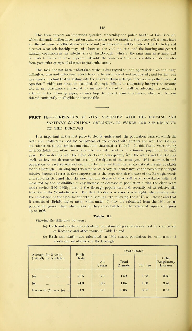 This then appears an important question concerning the pubUc health of this Borough, which demands further investigation ; and working on the principle, that every effect must have an efficient cause, whether discoverable or not ; an endeavour will be made in Part II. to try and discover what relationship may exist between the vital statistics and the housing and general sanitary conditions in the sub-districts of this Borough ; while at the same time an attempt will be made to locate as far as appears justifiable the sources of the excess of different death-rates from particular groups of diseases to particular areas. This task has not been undertaken without due regard to, and appreciation of, the many difficulties seen and unforeseen which have to be encountered and negotiated ; and further, one has frankly to admit that in dealing with the affairs of Human Beings, there is always the personal equation, which can never be excluded, although difficult to adequately interpret or account for, in any conclusions arrived at by methods of statistics. Still by adopting the reasoning attitude in the following pages, we may hope to present some conclusions, which will be con- sidered sufficiently intelligible and reasonable. PART II.—CORRELATION OF VITAL STATISTICS WITH THE HOUSING AND SANITARY CONDITIONS OBTAINING IN WARDS AND SUB-DISTRICTS OF THE BOROUGH. It is, important in the first place to clearly understand the population basis on which the birth and death-rates used for comparison of one district with another and with the Borough are calculated, as this differs somewhat from that used in Table I. In this Table, when dealing with Rochdale and other towns, the rates are calculated on an estimated population for each year. But in dealing with the sub-districts and consequently with the wards and the Borough itself, we have no alternative but to adopt the figures of the census year 1901 ; as an estimated population for each sub-district could not be obtained from the census data at present available for this Borough. In adopting this method we recognise it may involve the possibility of slight relative degrees of error in the computation of the respective death-rates of the Borough, wards and sub-districts ; and that the direction and degree of error will be in accordance with, and measured by the possibilities of any increase or decrease of population during the eight years under review (1901-1908) ; first, of the Borough population ; and, secondly, of its relative dis- tribution in the 72 sub-districts. But that this degree of error is very slight, when dealing with the calculation of the rates for the whole Borough, the following Table III. will show ; and that it consists of slightly higher rates ; when, under (b), they are calculated from the 1901 census population figures ; than, when under (a) they are calculated on the estimated population figures up to 1908. Table III. Shewing the difference between :— {a) Birth and death-rates calculated on estimated populations as used for comparison of Rochdale and other towns in Table I ; and [b) Birth and death-rates calculated on 1901 census population for comparison of wards and sub-districts of the Borough. Average for 8 years (1901-8) for Rochdale Birth- Rate Death-Rates All Causes Total Zymotic Phthisis Other Respiratory Diseases («) 23-5 17-6 1-59 1-33 3-30 (&) 24-8 18-2 1-64 1-38 341 Excess of [b) over [a) ... 1-3 0-6 005 0 05 Oil