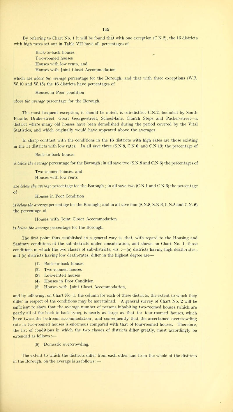 By referring to Chart No. 1 it will be found that with one exception (C.X.2), the 16 districts with high rates set out in Table VII have all percentages of Back-to-back houses Two-roomed houses Houses with low rents, and Houses with Joint Closet Accommodation which are above the average percentage for the Borough, and that with three exceptions (W.7, W.IO and W.15) the 16 districts have percentages of Houses in Poor condition above the average percentage for the Borough. The most frequent exception, it should be noted, is sub-district C.N.2, bounded by South Parade, Drake-street, Great George-street, School-lane, Church Steps and Packer-street—a district where many old houses have been demolished during the period covered by the Vital Statistics, and which originally would have appeared above the averages. In sharp contrast with the conditions in the 16 districts with high rates are those existing in the 11 districts with low rates. In all save three (S.N.8, C.N.6, and C.N.13) the percentage of Back-to-back houses is below the average percentage for the Borough; in all save two (S.N.8 and C.N.6) the percentages of Two-roomed houses, and Houses with low rents are below the average percentage for the Borough ; in all save two (C.N.I and C.N.6) the percentage of Houses in Poor Condition is below the average percentage for the Borough; and in all save four (S.N.8, S.N.3, C.N.5 and C.N. 6) the percentage of Houses with Joint Closet Accommodation is below the average percentage for the Borough. The first point thus established in a general way is, that, with regard to the Housing and Sanitary conditions of the sub-districts under consideration, and shown on Chart No. 1, those conditions in which the two classes of sub-districts, viz. :—[a] districts having high death-rates ; and [b] districts having low death-rates, differ in the highest degree are— (1) Back-to-back houses (2) Two-roomed houses (3) Low-rented houses (4) Houses in Poor Condition (5) Houses with Joint Closet Accommodation, and by following, on Chart No. 1, the column for each of these districts, the extent to which they differ in respect of the conditions may be ascertained. A general survey of Chart No. 2 will be sufficient to show that the average number of persons inhabiting two-roomed houses (which are nearly all of the back-to-back type), is nearly as large as that for four-roomed houses, which have twice the bedroom accommodation ; and consequently that the ascertained overcrowding rate in two-roomed houses is enormous compared with that of four-roomed houses. Therefore, the list of conditions in which the two classes of districts differ greatly, must accordingly be extended as follows :— (6) Domestic overcrowding. The extent to which the districts differ from each other and from the whole of the districts in the Borough, on the average is as follows :—