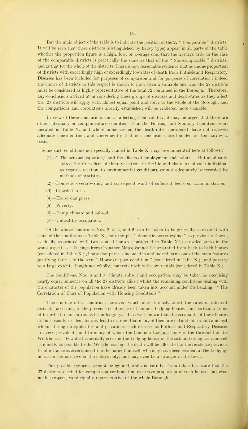 But the main object of the table is to indicate the position of the 27  Comparable  districts. It will be seen that these districts (distinguished by heavy type) appear in all parts of the table whether the proportion figure is a high, low, or average one, that the average ratio in the case of the comparable districts is practically the same as that of the  Non-comparable  districts, and as that for the whole of the districts. There is now reasonable evidence that no undue proportion of districts with exceedingly high or exceedingly low rates of death from Phthisis and Respiratory Diseases has been included for purposes of comparison and for purposes of correlation ; indeed the choice of districts in this respect is shown to have been a valuable one, and the 27 districts must be considered as highly representative of the total 72 contained in the Borough. Therefore, any conclusions arrived at in considering these groups of diseases and death-rates as they affect the 27 districts will apply with almost equal point and force to the whole of the Borough, and the comparisons and correlations already established will be rendered more valuable. In view of these conclusions and as affecting their validity, it may be urged that there are other subsidiary or complimentary conditions than the Housing and Sanitary Conditions enu- merated in Table X., and whose influences on the death-rates considered have not received adequate consideration, and consequently that our conclusions are founded on too narrow a basis. Some such conditions not specially named in Table X. may be enumerated here as follows : (1) — The personal equation, and the effects of employment and habits. But as already stated the true effect of these variations in the life and character of each individual as regards reaction to environmental conditions, cannot adequately be recorded by methods of statistics. (2) —Domestic overcrowding and consequent want of sufficient bedroom accommodation. (3) —Crowded areas. (4) —House dampness. (5) —Poverty. (6) —Damp climate and subsoil. (7) —Unhealthy occupation. Of the above conditions Nos. 2, 3, 4, and 5, can be taken to be generally co-existent with some of the conditions in Table X., for example,  domestic overcrowding, as previously shown, is chiefly associated with two-roomed houses (considered in Table X.) ; crowded areas in the worst aspect (see Tracings from Ordnance Maps) cannot be separated from back-to-back houses (considered in Table X.) ; house dampness is included in and indeed forms one of the main features justifying the use of the term  Houses in poor condition  (considered in Table X.) ; and poverty to a large extent, though not wholly, connects itself with low rentals (considered in Table X.) The conditions, Nos. 6 and 7, climate subsoil and occupation, may be taken as exercising neaiiy equal influence on all the 27 districts alike ; whilst the remaining conditions dealing with the character of the population have already been taken into account under the heading— The Correlation of Class of Population with Housing Conditions. There is one other condition, however, which may seriously affect the rates of different districts, according to the presence or absence of Common Lodging-houses, and particular types of furnished rooms or rooms let in lodgings. It is well-known that the occupants of these houses are not usually resident for any length of time; that many of them are old and inirrm, and amongst whom, through irregularities and privations, such diseases as Phthisis and Respiratory Diseases are very prevalent ; and to many of whom the Common Lodging-house is the threshold of the Workhouse. Few deaths actually occur in the Lodging-house, as the sick and dying are removed as quickly as possible to the Workhouse, but the death will be allocated to the residence previous to admittance as ascertained from the patient himself, who may have been resident at the Lodging- house for perhaps two or three days only, and may even be a stranger in the town. This possible influence cannot be ignored, and due care has been taken to ensure that the 27 districts selected for comparison contained no excessive proportion of such houses, but even in this respect, were equally representative of the whole Borough.