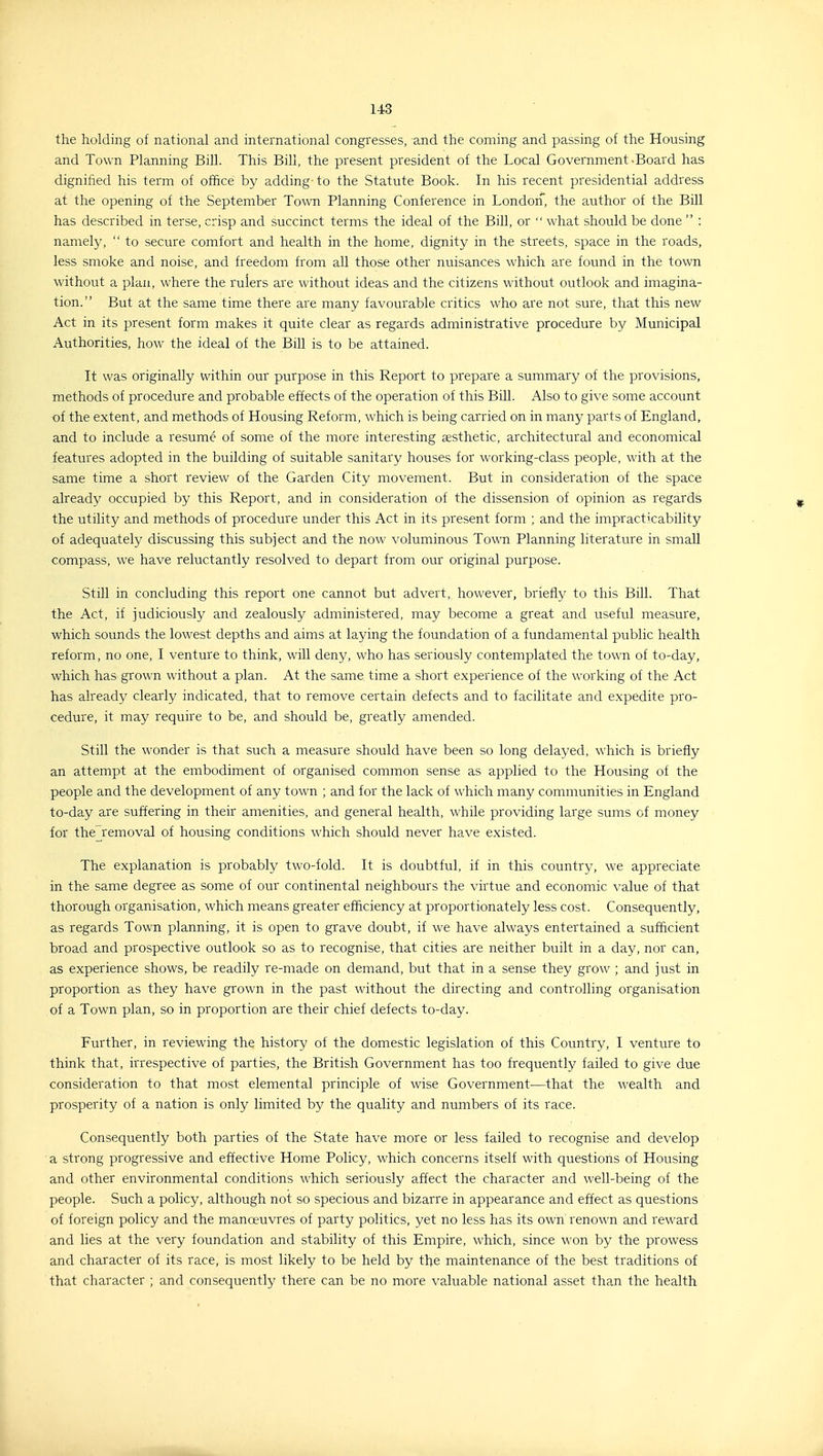 the holding oi national and international congresses, and the coming and passing of the Housing and Town Planning Bill. This Bill, the present president of the Local Government-Board has dignified his term of office by adding- to the Statute Book. In his recent presidential address at the opening of the September Town Planning Conference in LondorT, the author of the Bill has described in terse, crisp and succinct terms the ideal of the Bill, or what should be done : namely, to secure comfort and health in the home, dignity in the streets, space in the roads, less smoke and noise, and freedom from all those other nuisances which are found in the town without a plan, where the rulers are without ideas and the citizens without outlook and imagina- tion. But at the same time there are many favourable critics who are not sure, that this new Act in its present form makes it quite clear as regards administrative procedure by Municipal Authorities, how the ideal of the Bill is to be attained. It was originally within our purpose in this Report to prepare a summary of the provisions, methods of procedure and probable effects of the operation of this Bill. Also to give some account of the extent, and methods of Housing Reform, which is being carried on in many parts of England, and to include a resume of some of the more interesting aesthetic, architectural and economical features adopted in the building of suitable sanitary houses for working-class people, with at the same time a short review of the Garden City movement. But in consideration of the space already occupied by this Report, and in consideration of the dissension of opinion as regards the utility and methods of procedure under this Act in its present form ; and the impracticability of adequately discussing this subject and the now voluminous Town Planning literature in small compass, we have reluctantly resolved to depart from our original purpose. Still in concluding this report one cannot but advert, however, briefly to this Bill. That the Act, if judiciously and zealously administered, may become a great and useful measure, which sounds the lowest depths and aims at laying the foundation of a fundamental public health reform, no one, I venture to think, will deny, who has seriously contemplated the town of to-day, which has grown without a plan. At the same time a short experience of the working of the Act has already clearly indicated, that to remove certain defects and to facilitate and expedite pro- cedure, it may require to be, and should be, greatly amended. Still the wonder is that such a measure should have been so long delayed, which is briefly an attempt at the embodiment of organised common sense as applied to the Housing of the people and the development of any town ; and for the lack of which many communities in England to-day are suffering in their amenities, and general health, while providing large sums of money for the removal of housing conditions which should never have existed. The explanation is probably two-fold. It is doubtful, if in this country, we appreciate in the same degree as some of our continental neighbours the virtue and economic value of that thorough organisation, which means greater efficiency at proportionately less cost. Consequently, as regards Town planning, it is open to grave doubt, if we have always entertained a sufficient broad and prospective outlook so as to recognise, that cities are neither built in a day, nor can, as experience shows, be readily re-made on demand, but that in a sense they grow ; and just in proportion as they have grown in the past without the directing and controlling organisation of a Town plan, so in proportion are their chief defects to-day. Further, in reviewing the history of the domestic legislation of this Country, I venture to think that, irrespective of parties, the British Government has too frequently failed to give due consideration to that most elemental principle of wise Government—that the wealth and prosperity of a nation is only limited by the quality and numbers of its race. Consequently both parties of the State have more or less failed to recognise and develop a strong progressive and effective Home Policy, which concerns itself with questions of Housing and other environmental conditions which seriously affect the character and well-being of the people. Such a policy, although not so specious and bizarre in appearance and effect as questions of foreign policy and the manoeuvres of party politics, yet no less has its own renown and reward and lies at the very foundation and stability of this Empire, which, since won by the prowess and character of its race, is most likely to be held by the maintenance of the best traditions of that character ; and consequently there can be no more valuable national asset than the health