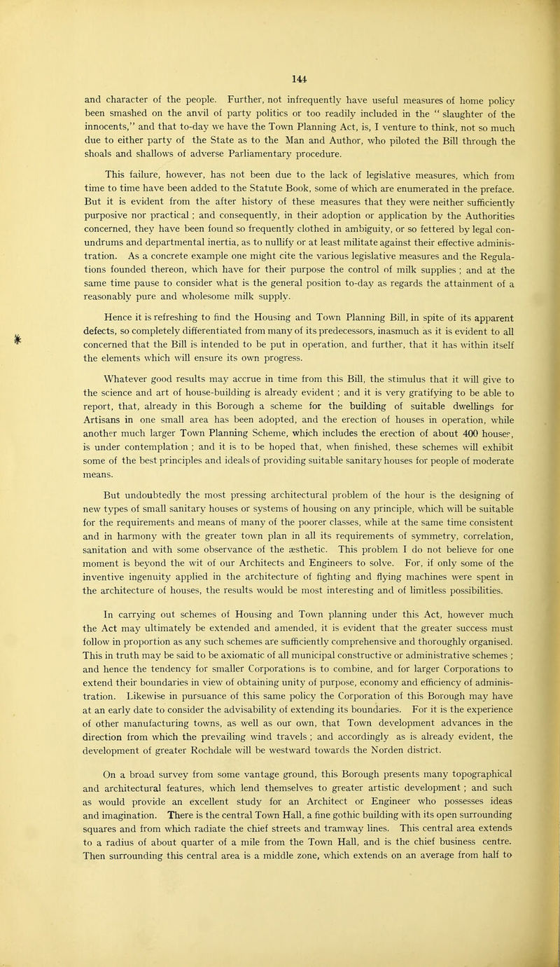 and character of the people. Further, not infrequently have useful measures of home policy- been smashed on the anvil of party politics or too readily included in the  slaughter of the innocents, and that to-day we have the Town Planning Act, is, I venture to think, not so much due to either party of the State as to the Man and Author, who piloted the Bill through the shoals and shallows of adverse Parliamentary procedure. This failure, however, has not been due to the lack of legislative measures, which from time to time have been added to the Statute Book, some of which are enumerated in the preface. But it is evident from the after history of these measures that they were neither sufficiently purposive nor practical ; and consequently, in their adoption or application by the Authorities concerned, they have been found so frequently clothed in ambiguity, or so fettered by legal con- undrums and departmental inertia, as to nullify or at least militate against their effective adminis- tration. As a concrete example one might cite the various legislative measures and the Regula- tions founded thereon, which have for their purpose the control of milk supplies ; and at the same time pause to consider what is the general position to-day as regards the attainment of a reasonably pure and wholesome milk supply. Hence it is refreshing to find the Housing and Town Planning Bill, in spite of its apparent defects, so completely differentiated from many of its predecessors, inasmuch as it is evident to all concerned that the Bill is intended to be put in operation, and further, that it has within itself the elements which will ensure its own progress. Whatever good results may accrue in time from this Bill, the stimulus that it will give to the science and art of house-building is already evident ; and it is very gratifying to be able to report, that, already in this Borough a scheme for the building of suitable dwellings for Artisans in one small area has been adopted, and the erection of houses in operation, while another much larger Town Planning Scheme, which includes the erection of about 400 houser, is under contemplation ; and it is to be hoped that, when finished, these schemes will exhibit some of the best principles and ideals of providing suitable sanitary houses for people of moderate means. But undoubtedly the most pressing architectural problem of the hour is the designing of new types of small sanitary houses or systems of housing on any principle, which will be suitable for the requirements and means of many of the poorer classes, while at the same time consistent and in harmony with the greater town plan in all its requirements of symmetry, correlation, sanitation and with some observance of the aesthetic. This problem I do not believe for one moment is beyond the wit of our Architects and Engineers to solve. For, if only some of the inventive ingenuity applied in the architecture of fighting and flying machines were spent in the architecture of houses, the results would be most interesting and of limitless possibilities. In carrying out schemes of Housing and Town planning under this Act, however much the Act may ultimately be extended and amended, it is evident that the greater success must follow in proportion as any such schemes are sufficiently comprehensive and thoroughly organised. This in truth may be said to be axiomatic of all municipal constructive or administrative schemes ; and hence the tendency for smaller Corporations is to combine, and for larger Corporations to extend their boundaries in view of obtaining unity of purpose, economy and efficiency of adminis- tration. Likewise in pursuance of this same policy the Corporation of this Borough may have at an early date to consider the advisability of extending its boundaries. For it is the experience of other manufacturing towns, as well as our own, that Town development advances in the direction from which the prevailing wind travels ; and accordingly as is already evident, the development of greater Rochdale will be westward towards the Norden district. On a broad survey from some vantage ground, this Borough presents many topographical and architectural features, which lend themselves to greater artistic development ; and such as would provide an excellent study for an Architect or Engineer who possesses ideas and imagination. There is the central Town Hall, a fine gothic building with its open surrounding squares and from which radiate the chief streets and tramway lines. This central area extends to a radius of about quarter of a mile from the Town Hall, and is the chief business centre. Then surrounding this central area is a middle zone, which extends on an average from half to