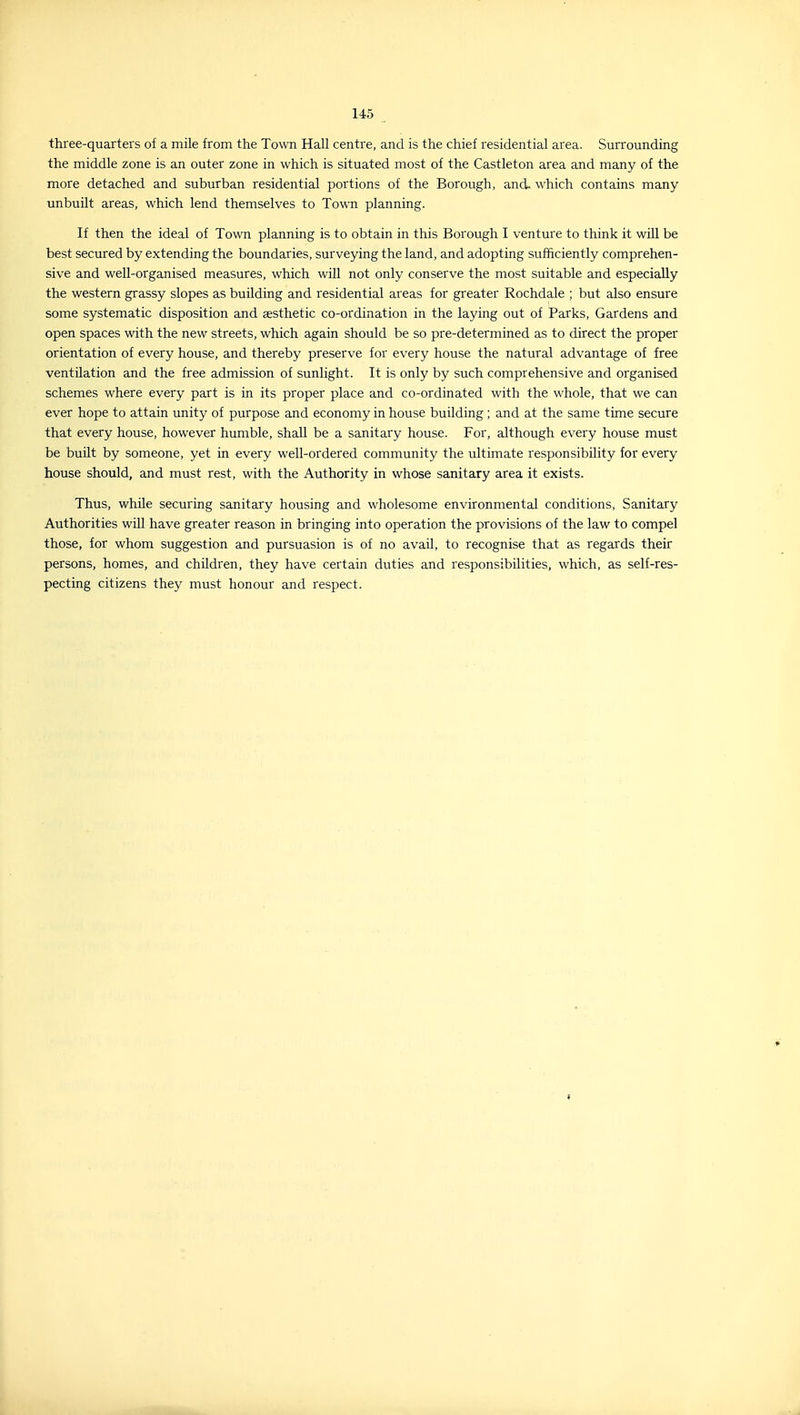 three-quarters of a mile from the Town Hall centre, and is the chief residential area. Surrounding the middle zone is an outer zone in which is situated most of the Castleton area and many of the more detached and suburban residential portions of the Borough, and. which contains many unbuilt areas, which lend themselves to Town planning. If then the ideal of Town planning is to obtain in this Borough I venture to think it will be best secured by extending the boundaries, surveying the land, and adopting sufficiently comprehen- sive and well-organised measures, which will not only conserve the most suitable and especially the western grassy slopes as building and residential areas for greater Rochdale ; but also ensure some systematic disposition and aesthetic co-ordination in the laying out of Parks, Gardens and open spaces with the new streets, which again should be so pre-determined as to direct the proper orientation of every house, and thereby preserve for every house the natural advantage of free ventilation and the free admission of sunlight. It is only by such comprehensive and organised schemes where every part is in its proper place and co-ordinated with the whole, that we can ever hope to attain unity of purpose and economy in house building ; and at the same time secure that every house, however humble, shall be a sanitary house. For, although every house must be built by someone, yet in every well-ordered community the ultimate responsibility for every house should, and must rest, with the Authority in whose sanitary area it exists. Thus, while securing sanitary housing and wholesome environmental conditions, Sanitary Authorities will have greater reason in bringing into operation the provisions of the law to compel those, for whom suggestion and pursuasion is of no avail, to recognise that as regards their persons, homes, and children, they have certain duties and responsibilities, which, as self-res- pecting citizens they must honour and respect.