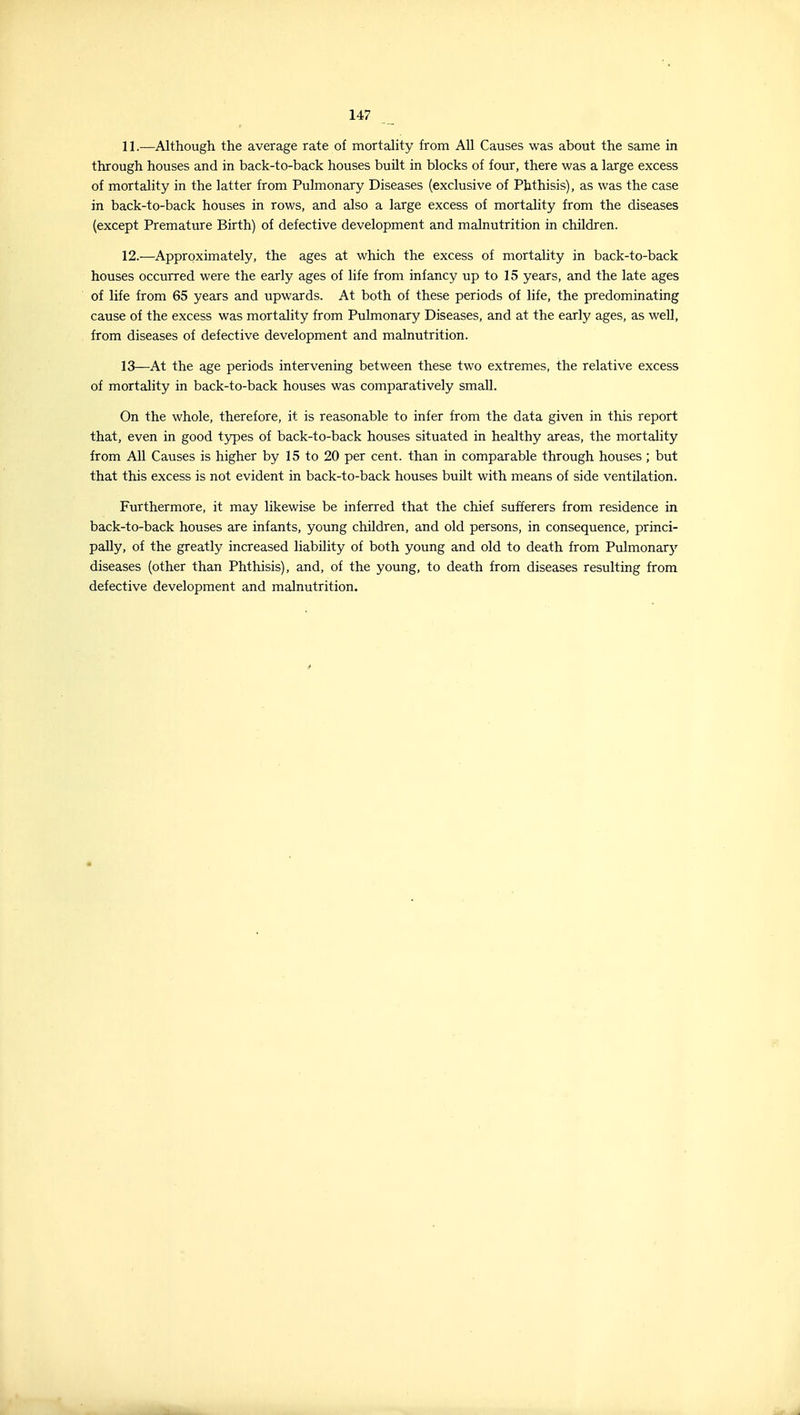 11. —Although the average rate of mortality from All Causes was about the same in through houses and in back-to-back houses buUt in blocks of four, there was a large excess of mortality in the latter from Pulmonary Diseases (exclusive of Phthisis), as was the case in back-to-back houses in rows, and also a large excess of mortality from the diseases (except Premature Birth) of defective development and malnutrition in children. 12. —Approximately, the ages at which the excess of mortality in back-to-back houses occurred were the early ages of life from infancy up to 15 years, and the late ages of life from 65 years and upwards. At both of these periods of life, the predominating cause of the excess was mortality from Pulmonary Diseases, and at the early ages, as well, from diseases of defective development and malnutrition. 13—At the age periods intervening between these two extremes, the relative excess of mortality in back-to-back houses was comparatively small. On the whole, therefore, it is reasonable to infer from the data given in this report that, even in good types of back-to-back houses situated in healthy areas, the mortality from All Causes is higher by 15 to 20 per cent, than in comparable through houses; but that this excess is not evident in back-to-back houses buUt with means of side ventilation. Furthermore, it may likewise be inferred that the chief sufferers from residence in back-to-back houses are infants, young children, and old persons, in consequence, princi- pally, of the greatly increased liability of both young and old to death from Pulmonary diseases (other than Phthisis), and, of the young, to death from diseases resulting from defective development and malnutrition.