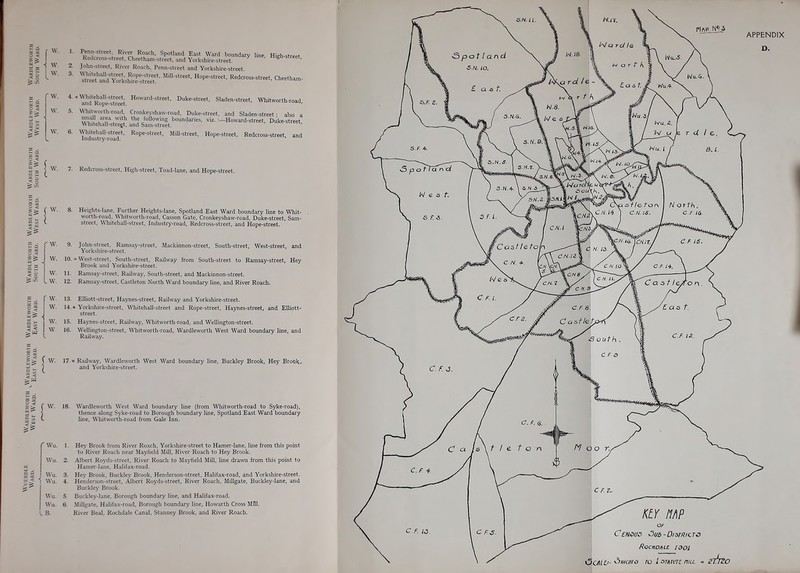 ii w 9 S I* Penn-street River Roach, Spotland East Ward boundary line High-street Redcross-street. Cheetham-sfreet. and Yorkshire-street. ^ ' John-street, River Roach, Penn-street and Yorkshire-street '™?'YrrL,uSet'' Redcross-street, Cheethan.- 4. »\\-hitehall-street, Howard-street, Duke-street, Sladen-street, Whitworth-road and Kope-street. ' 5. Whitworth-road. Cronkeyshaw-road, Duke-street, and Sladen-street; also a u,? ' 'f following boundaries, viz.:—Howard-street. Duke-street W hitehall-strejt. and Sam-street. 6. \\-hitehalI-street. Rope-street, Mill-street, Hope-street, Redcross-street, and Industry-road. c 3 3 < ^ - ) 7. Redcross-street, High-street. Toad-lane, and Hope-street. =5 = W. 8. Heights-lane, Further Heights-lane, Spotland East Ward boundary line to Whit- worth-road, Whitworth-road, Casson Gate, Cronkeyshaw-road, Duke-street, Sam- street, mitehall-street. Industry-road, Redcross-street, and Hope-street. W. 9. John-street, Ramsay-street, Mackinnon-street, South-street, West-street, and Yorkshire-street. W. 10. - West-street. South-street, Railway from South-street to Ramsay-street, Hey Brook and Yorkshire-street. W. II. Ramsay-street, Railway, South-street, and Mackinnon-street. > W. 12. Ramsay-street, Castleton North Ward boundary line, and River Roach. f W^ 13. Elliott-street, Haynes-street, Railway and Yorkshire-street. 14. » Y'orkshire-street, Whitehall-street and Rope-street, Haynes-street, and Elliott- street. 15. Hajmes-street, Railway, Whitworth-road, and Wellington-street. 16. WeUington-street, Whitworth-road, Wardleworth West Ward boimdary line, and Railway. I I W. 17 . < □ |l I VV. 18. Railway, Wardleworth West Ward boundary line, Buckley Brook, Hey Brook r and Yorkshire-street. Wardleworth West Ward boundary line (from Whitworth-road to Syke-road), thence along Syke-road to Borough boundary line, Spotland East Ward boundary line, Whitworth-road from Gale Inn. u < 5S Wu. 2. Wu. 1. Hey Brook from River Roach, Yorkshire-street to Hamer-lane, line from this point to River Roach near Mayfield Mill, River Roach to Hey Brook. Albert Rovds-street, River Roach to Mayfield MLU, line drawn from this point to Hamer-lane, Halifa.\-road. Hey Brook, Buckley Brook, Henderson-street, Halifax-road, and Yorkshire-street. Henderson-street, Albert Royds-street, River Roach, Millgate, Buckley-lane, and Buckley Brook. Buckley-lane, Borough boundary line, and Halifax-road. Millgate, Halifax-road, Borough boundary line, Howarth Cross Mill. River Beal, Rochdale Canal, Stanney Brook, and River Roach. Wu. i Wu. Wu Wu IB.