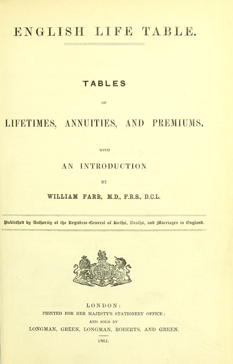 ENGLISH LIEE TABL TABLES OF LIFETIMES, ANNUITIES, AND PREMIUMS. WITH AN INTRODUCTION BY WILLIAM PARR, M.D., F.R.S., D.C.L. Pu&Itjjfjetf 6g &tttl)0rtti) nf tf;c Mrgt!itrar--«&rnrral o£ Mivttyg, jOratljtf, mts iWantag^ t« ©ttfllanlr. LONDON: PRINTED FOR HER MAJESTY'S STATIONERY OFFICE ; AND SOLD BY LONGMAN, GREEN, LONGMAN, ROBERTS. AND GREEN. 1864.