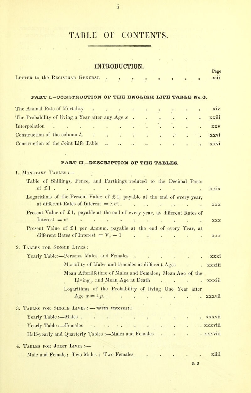 TABLE OF CONTENTS. INTRODUCTION. Page Letter to the Registrar General ........ xiii FART I.—CONSTRUCTION OP THE ENGLISH LIFE TABLE Wo.3. The Annual Rate of Mortality ......... xiv The Probability of living a Year after any Age x . . . . . . xxiii Interpolation ............ xxv Construction of the column /,. . . . . . . . . . xxvi Construction of the Joint Life Table .. .. . .. . . . . xxvi FART II.— DESCRIPTION OP THE TABLES. 1. Monetary Tables :— Table of Shillings, Pence, and Farthings reduced to the Decimal Parts of £ 1 . . . . . . . . . . . . xxix Logarithms of the Present Value of £ 1, payable at the end of every year, at different Rates of Interest = a v~'\ . . , . t. ,. . . xxx Present Value of £ 1, payable at the end of every year, at different Rates of Interest = vx ......... xxx Present Value of £ 1 per Annum, payable at the end of every Year, at different Rates of Interest = V, — 1 ...... xxx 2. Tables for Single Lives : Yrearly Table:—Persons, Males, and Females ...... xxxi Mortality of Males and Females at different Ages . . xxxiii Mean Afterlifetime of Males and Females ; Mean Age of the Living ; and Mean Age at Death .... xxxiii Logarithms of the Probability of living One Year after A ge x = apx . . . . . . . . xxxvii 3. Tables for Single Lives : — With interest s Yearly Table :—Males .......... xxxvii Yearly Table :—Females » xxxviii Half-yearly and Quarterly Tables :—Males and Females .... xxxviii 4. Tables for Joint Lives :—. Male and Female ; Two Males ; Two Females ..... xliii