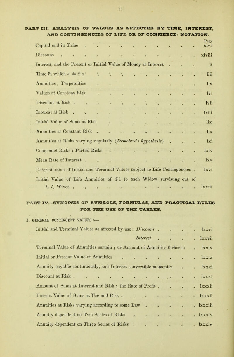 PART III.—ANALYSIS OF VALUES AS AFFECTED BY TIME, INTEREST, AND CONTINGENCIES OF LIFE OR OF COMMERCE: NOTATION. Page Capital and its Price ........ xlvi Discount ............ xlviii Interest, and the Present or Initial Value of Money at Interest ... Ii Time fn which s i 2«' '. *, '. . . . . . . liii Annuities ; Perpetuities ......... liv Values at Constant Risk ......... lvi Discount at Risk ........... lvii Interest at Risk ........... Iviii Initial Value of Sums at Risk ........ lix Annuities at Constant Risk ......... lix Annuities at Risks varying regularly (De7?ioivre's hypothesis) ... lxi Compound Risks ; Partial Risks ........ lxiv Mean Rate of Interest .......... lxv Determination of Initial and Terminal Values subject to Life Contingencies . lxvi Initial Value of Life Annuities of £ 1 to each Widow surviving out of ia ly Wives ........... lxxiii PART IV.—SYNOPSIS OF SYMBOLS, FORMULAS, AND PRACTICAL RULES FOR THE USE OF THE TABLES. 1. GENERAL CONTINGENT VALUES :— Initial and Terminal Values as affected by use : Discount .... lxxvi Interest .... lxxvii Terminal Value of Annuities certain ; or Amount of Annuities forborne . lxxix Initial or Present Value of Annuities ....... lxxix Annuity payable continuously, and Interest convertible momently . . Ixxxi Discount at Risk ........... Ixxxi Amount of Sums at Interest and Risk ; the Rate of Profit .... lxxxii Present Value of Sums at Use and Risk ....... lxxxii Annuities at Risks varying according to some Law ..... lxxxiii Annuity dependent on Two Series of Risks ...... lxxxiv Annuity dependent on Three Series of Risks ...... lxxxiv