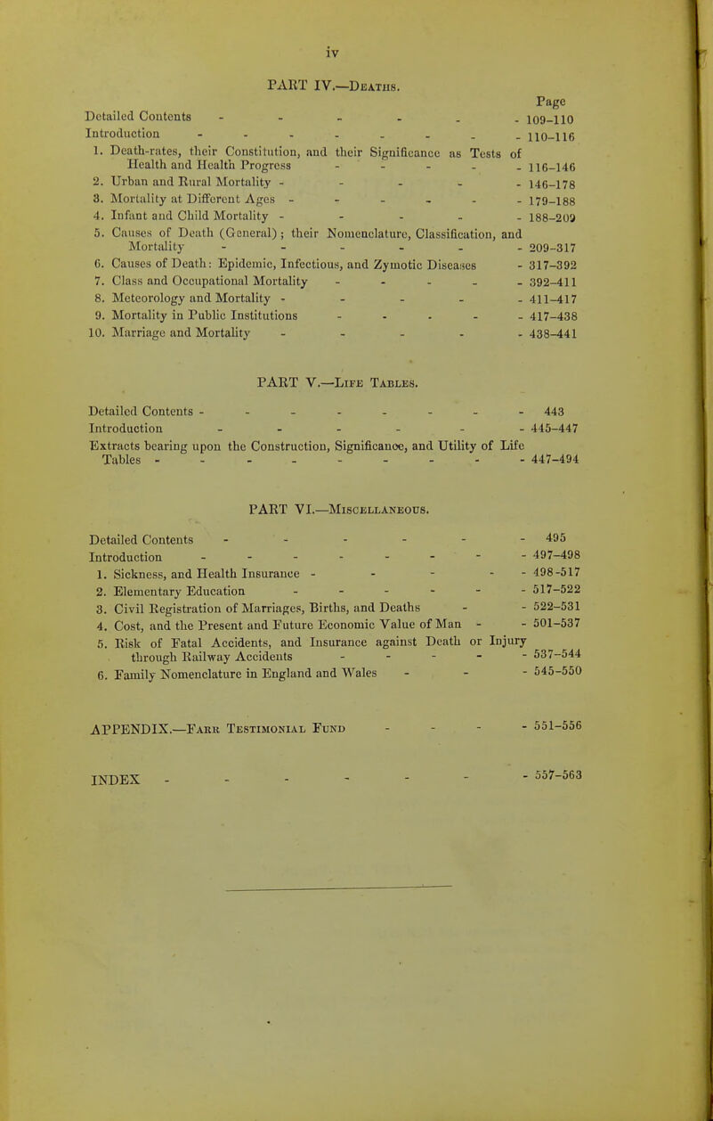 PART IV.—Deaths. Page Detailed Contents loO-llO Introduction - 110-II6 1. Death-rates, their Constitution, and their Significance as Tests of Health and PIcalth Progress - - - . . 116-146 2. Urban and Rural Mortality - - - . . 146-178 3. Mortality at Different Ages 179-188 4. Infant and Child Mortality ----- 188-209 5. Causes of Death (General); their Nomenclature, Classification, and Mortiility 209-317 6. Causes of Death: Epidemic, Infectious, and Zymotic Diseaises - 317-392 7. Class and Occupational Mortality - - - _ _ 392-411 8. Meteorology and Mortality ----- 411-417 9. Mortality in Public Institutions - . . - . 417-438 10. Marriage and Mortality - . . . . 438-441 PART v.—Life Tablks. Detailed Contents 443 Introduction _ - - - - . 445-447 Extracts bearing upon the Construction, Significance, and Utility of Life Tables 447-494 PART VI.—Miscellaneous. Detailed Contents - - - - - - 495 Introduction 497-498 1. Sickness, and Health Insurance - - - - - 498-517 2. Elementary Education 517-522 3. Civil Registration of Marriages, Births, and Deaths - - 522-531 4. Cost, and the Present and Future Economic Value of Man - - 501-537 5. Risk of Fatal Accidents, and Insurance against Death or Injury through Railway Accidents _ . . _ - 537-544 6. Family Nomenclature in England and Wales - - - 545-550 APPENDIX.—Fark Testimonial Fund - - - - 551-556 INDEX ------- 55i'-563