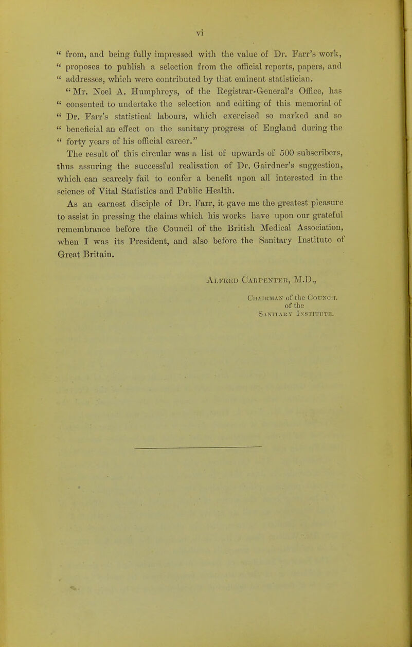  from, and being fully impressed with the value of Dr. Farr's work,  proposes to publish a selection from the ofRcial reports, papers, and  addresses, which were contributed by that eminent statistician. *' Mr. Noel A. Humphreys, of the Registrar-G-eneral's Office, has  consented to undertake the selection and editing of this memorial of  Dr. Farr's statistical labours, which exercised so marked and so  beneficial an effect on the sanitary progress of England during the  forty years of his official career. The result of this circular was a list of upwards of 500 subscribers, thus assuring the successful realisation of Dr. Gairdner's suggestion, which can scarcely fail to confer a benefit upon all interested in the science of Vital Statistics and Public Health. As an earnest disciple of Dr. Farr, it gave me the greatest pleasure to assist in pressing the claims which his -works have upon our grateful remembrance before the Council of the British Medical Association, when I was its President, and also before the Sanitary Institute of Great Britain. Alfrkd Carpenter, M.D., ClIAIJtMAN of tlie COTJNCII, of the Sanitaiiv Instituth.