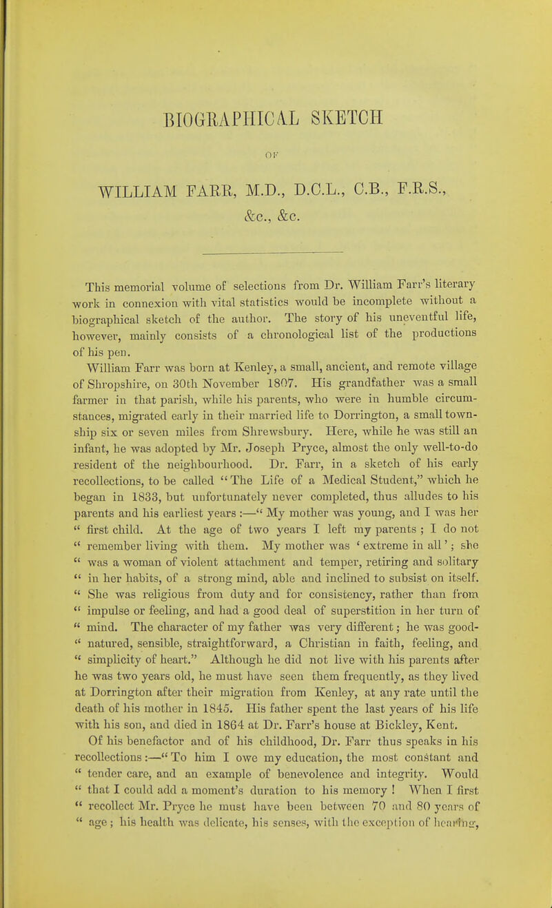 BIOGMFIilC/VL SKETCH WILLIAM FAER, M.D., D.O.L., C.B., F.R.S., &c., &c. This memorial volume of selections from Dr. William Farr's literary work in connexion with vital statistics would be incomplete without a biographical sketch of the author. The story of his uneventful life, however, mainly consists of a chronological list of the productions of his pen. William Farr was born at Kejiley, a small, ancient, and remote village of Shropshire, on 30th November 1807. His grandfather was a small farmer in that parish, while his parents, who were in humble circum- stances, migrated early in their married life to Dorriugton, a small town- ship six or seven miles from Shrewsbury. Here, while he was still an infant, he was adopted by Mr, Joseph Pryce, almost the only well-to-do resident of the neighbourhood. Dr. Farr, in a sketch of his early recollections, to be called The Life of a Medical Student, which he began in 1833, but uufortunately never completed, thus alludes to his parents and his earliest years :— My mother was young, and I was her  first child. At the age of two years I left my parents ; I do not  remember living with them. My mother was ' extreme in all'; she  was a woman of violent attachment and temper, retiring and solitary  in ber habits, of a strong mind, able and inclined to subsist on itself. *' She was religious from duty and for consistency, rather than from *' impulse or feeling, and had a good deal of superstition in her turn of  mind. The character of my father was very different; lie was good- '* natured, sensible, straightforward, a Christian in faith, feeling, and  simplicity of heart. Althougb he did not live with his parents after he was two years old, he must have seen them frequently, as they lived at Dorrington after their migration from Kenley, at any rate until the death of his mother in 1845. His father spent the last years of his life with his son, and died in 1864 at Dr. Farr's house at Bickley, Kent. Of his benefactor and of his childhood. Dr. Farr thus speaks in his recollections:— To him I owe my education, the most constant and  tender care, and an example of benevolence and integrity. Would  that I could add a moment's duration to his memory ! When I first  recollect Mr. Pryce he must have been between 70 and 80 years of  age ; his health was delicate, his senses, with the excopl ioii of licnrlnir,
