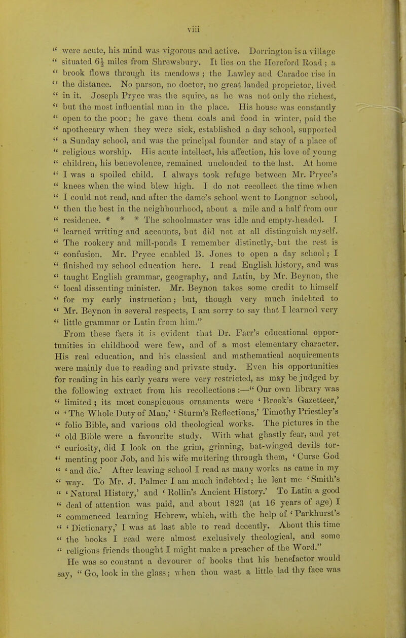 via ** wore acute, his mind was vigorous and active. Dorrington is a villaore situated 6| miles from Shrewsbury. It lies on the Hereford Road ; a brook flows through its meadows ; the Lawley and Caradoc rise in the distance. No parson, no doctor, no great landed proprietor, lived in it. Joseph Pryce was the squire, as he was not only the richest, *' but the most influential man in the place. His house was constantly open to the poor; he gave them coals and food in winter, paid the apothecary when they were sick, established a day school, supported a Sunday school, and was the princii)al founder and stay of a place of religious worship. His acute intellect, his affection, his love of young children, his benevolence, remained unclouded to the last. At home I was a spoiled child. I always took refuge between Mr. Pryce's knees when the wind blew high, I do not recollect the time when I could not read, and after the dame's school went to Longnor school, then the best in the neighbourhood, about a mile and a half from our residence. * * * The schoolmaster was idle and empty-headed. I learned writing and accounts, but did not at all distinguish myself. The rookery and mill-ponds I remember distinctly, but the rest is confusion, Mr. Pryce enabled B, Jones to open a day school; I finished my school education here, 1 read English history, and was *' taught English grammar, geography, and Latin, by Mr. Beyrion, the local dissenting minister. Mr. Beynon takes some credit to himself for my early instruction; but, though very much indebted to Mr. Beynon in several respects, I am sorry to say that I learned very little grammar or Latin from him. From these facts it is evident that Dr. Farr's educational oppor- tunities in childhood were few, and of a most elementary charocter. His real education, and his classical and mathematical acquirements were mainly due to reading and private study. Even his opportunities for reading in his early years were very restricted, as may be judged by the following extract from his recollections :— Our own library was limited ; its most conspicuous ornaments were ' Brook's Gazetteer,' 'The Whole Duty of Man,' ' Sturm's Eeflections,' Timothy Priestley's folio Bible, and various old theological works. The pictures in the old Bible were a favourite study. With what ghastly fear, and yet curiosity, did I look on the grim, grinning, bat-winged devils tor- menting poor Job, and his wife muttering through them, ' Curse God ' and die.' After leaving school I read as many works as came in my « way. To Mr. J. Palmer I am much indebted ; he lent me ' Smith's ' Natural History,' and * Rollin's Ancient History.' To Latin a good deal of attention was paid, and about 1823 (at 16 years of age) I commenced learning Hebrew, which, with the help of ' Parkhurst's ' Dictionary,' I was at last able to read decently. About this time the books I read were almost exclusively theological, and some « religious friends thought I might make a preacher of the Word. He was so constant a devourer of books that his benefactor would say, Go, look in the glass; when thou wast a little lad thy face was