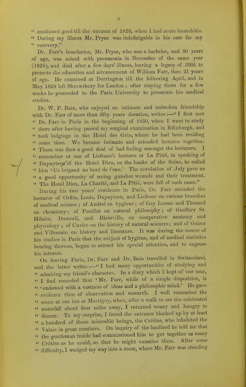  During my illness Mr. Pryce was indefatigable in his care for my  recovery. Dr. Farr's benefector, Mr. Pryce, who was a bachelor, and 90 years of age, was seized with pneumonia in November of the same year (1828), and died after a few days' illness, leaving a legacy of 500/. to promote the education and advancement of William Farr, then 21 years of age. He remained at Dorrington till the following April, and in May 1829 left Shrewsbury for London ; after staying there for a few weeks he proceeded to the Paris University to prosecute his medical studies. Dr. W. P. Bain, who enjoyed an intimate and unbroken friendship with Dr. Farr of more than fifty years duration, writes :— I first met  Dr. Farr in Paris in the beginning of 1830, when I went to study  there after having passed my surgical examination in Edinburgh, and  took lodgings in the Hotel des Grhs, where he had been residing  some time. We became intimate and attended lectures together.  There was then a good deal of bad feeling amongst the lecturers. I  remember at one of Lisfranc's lectures at La Pitie, in speaking of  Dupuytre^ of the Hotel Dieu, on the banks of the Seine, he called  him 'Ce brigand au bord de I'eau.' The revolution of July gave us  a good opportunity of seeing gunshot wounds and their treatment.  The Hotel Dieu, La Charite, and La Pitie, were full of such cases. During his two years' residence in Paris, Dr. Farr attended the lectures of Orfila, Louis, Dupuytreu, and Lisfranc on various branches of medical science ; of Andral on hygiene; of Gay Lussac and Thenard on chemistry; of Pouillet on natural philosophy; of Geoffery St. Hilaire, Dumeril, and Blainville, on comparative anatomy and physiology ; of Cuvier on the history of natural sciences; and of Guizot and Villemaiu on history and literature. It was during the course of his studies in Paris that the subject of hygiene, and of medical statistics bearing thereon, began to attract his special attention, and to engross his interest. On leaving Paris, Dr. Farr and Dr. Bain travelled in Switzerlajid, and the latter writes I had many opportunities of studying and  admiring my friend's character. In a diary which I kept of our tour,  I find recorded that 'Mr. Farr, while of a simple disposition, is « ' endowed with a vastness of ideas and a philosophic mind.' He gave  evidence then of observation and research. I well remember the « scene at our inn at Martigny, when, after a walk to see the celebrated  waterfall about four miles away, I returned weary and hungry to « dinner. To my surprise, I found the enli-ance blocked up by at least « a hundred of those miserable beings, the Cretins, who inhabited the » Valais in great numbers. On inquiry of the landlord he told me that  the gentleman inside had commissioned him to get together as many « Cretins as he could, so that he might examine them. After some « difficulty, I wedged my way into a room, where Mr. Farr was standnig