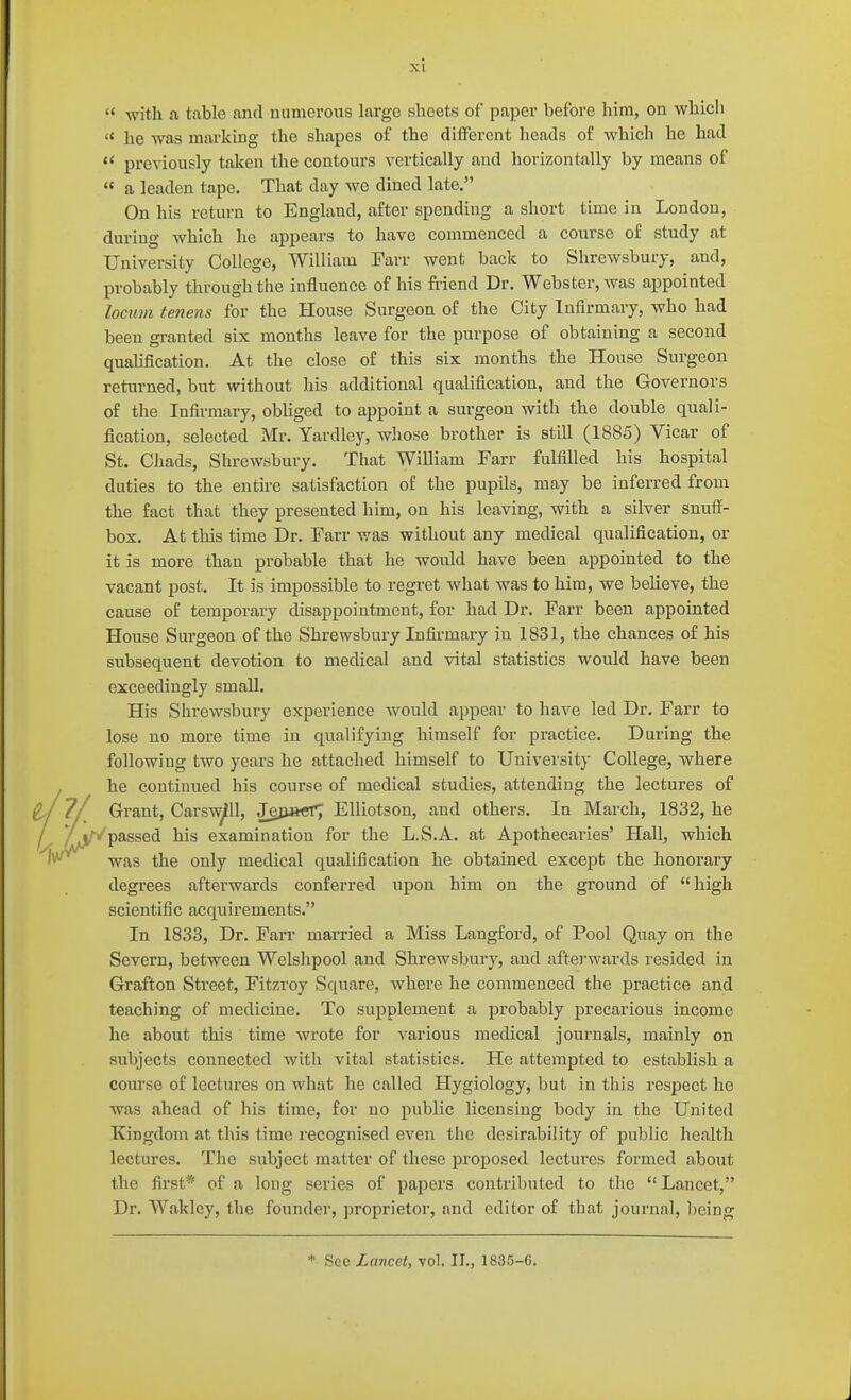 '< he was marking the shapes of the different heads of which he had  previously taken the contours vertically and horizontally by means of  a leaden tape. That day we dined late, On his return to England, after spending a short time in London, during which he appears to have commenced a course of study at University College, William Farr went back to Shrewsbury, and, probably through the influence of his friend Dr. Webster, was appointed locum tenens for the House Surgeon of the City Infirmary, who had been granted six months leave for the purpose of obtaining a second qualification. At the close of this six months the House Surgeon returned, but without his additional qualification, and the Governors of the Infirmary, obhged to appoint a surgeon with the double quali- fication, selected Mr. Yardley, whose brother is still (1885) Vicar of St. Chads, Shrewsbury. That William Farr fulfilled his hospital duties to the entire satisfaction of the pupils, may be inferred from the fact that they presented him, on his leaving, with a silver snuff- box. At this time Dr. Farr was without any medical qualification, or it is more than probable that he would have been appointed to the vacant post. It is impossible to regret what was to him, we believe, the cause of temporary disappointment, for had Dr. Farr been appointed House Surgeon of the Shrewsbury Infirmary in 1831, the chances of his subsequent devotion to medical and vital statistics would have been exceedingly small. His Shrewsbury experience would appear to have led Dr. Farr to lose no more time in qualifying himself for practice. During the following two years he attached himself to University College, where he continued his course of medical studies, attending the lectures of Grant, Carsw^U, JejiacTj Elliotson, and others. In March, 1832, he /passed his examination for the L.S.A. at Apothecai-ies' Hall, which was the only medical qualification he obtained except the honorary degrees afterwards conferred upon him on the ground of high scientific acquirements. In 1833, Dr. Farr married a Miss Langford, of Pool Quay on the Severn, between Welshpool and Shrewsbury, and afterwards resided in Grafton Street, Fitzroy Square, where he commenced the practice and teaching of medicine. To supplement a probably precarious income he about this time wrote for various medical journals, mainly on subjects connected with vital statistics. He attempted to establish a course of lectures on what he called Hygiology, but in this respect he was ahead of his time, for no public licensing body in the United Kingdom at this time recognised even the desirability of public health lectures. The subject matter of these proposed lectures formed about the first* of a long series of papers contributed to the Lancet, Dr. Waklcy, the founder, proprietor, and editor of that journal, being * See Lancet, vol. II., 1835-6.