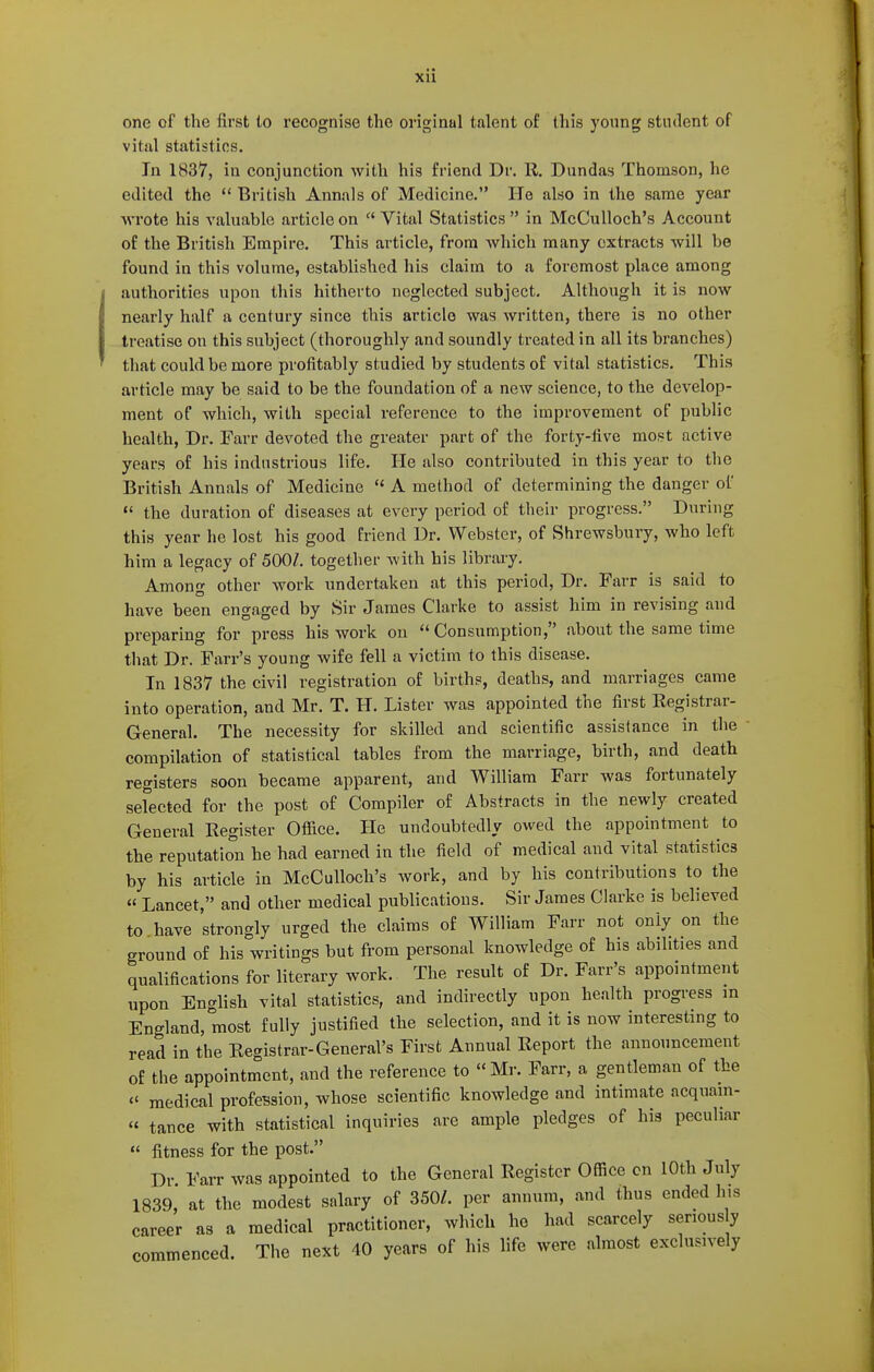 one of the first lo recognise the original talent of this young stiulent of vital statistics. In 1837, in conjunction with his friend Dr. R. Dundas Thomson, he edited the  British Annals of Medicine. He also in the same year Avrote his valuable article on  Vital Statistics  in McCulloch's Account of the British Empire. This article, from Avhich many extracts will be found in this volume, established his claim to a foremost place among authorities upon this hitherto neglected subject. Although it is now nearly half a century since this article was written, there is no other treatise on this subject (thoroughly and soundly treated in all its branches) that could be more profitably studied by students of vital statistics. This article may be said to be the foundation of a new science, to the develop- ment of which, with special reference to the improvement of public health, Dr. Farr devoted the greater part of the forty-five most active years of his industrious life. He also contributed in this year to the British Annals of Medicine  A method of determining the danger of  the duration of diseases at every period of their progress. During this year he lost his good friend Dr. Webster, of Shrewsbury, who left him a legacy of 500/. together with his library. Among other work undertaken at this period. Dr. Parr is said to have been engaged by Sir James Clarke to assist him in revising and preparing for press his work ou Consumption, about the same time that Dr. Farr's young wife fell a victim to this disease. In 1837 the civil registration of births, deaths, and marriages came into operation, and Mr. T. H. Lister was appointed the first Registrar- General. The necessity for skilled and scientific assistance in the compilation of statistical tables from the marriage, birth, and death registers soon became apparent, and William Farr was fortunately selected for the post of Compiler of Abstracts in the newly created General Register Office. He undoubtedly owed the appointment to the reputation he had earned in the field of medical and vital statistics by his article in McCulloch's work, and by his contributions to the « Lancet, and other medical publications. Sir James Clarke is believed to have strongly urged the claims of William Farr not only on the ground of his writings but from personal knowledge of his abilities and qualifications for literary work. The result of Dr. Farr's appointment upon English vital statistics, and indirectly upon health progress m England, most fully justified the selection, and it is now interesting to read in the Registrar-General's First Annual Report the announcement of the appointment, and the reference to Mr. Farr, a gentleman of the <' medical profeBsion, whose scientific knowledge and intimate acqnam-  tance with statistical inquiries are ample pledges of his peculiar  fitness for the post. Dr Farr was appointed to the General Register Ofiice cn 10th July 1839, at the modest salary of 350/. per annum, and thus ended h.s career as a medical practitioner, which he had scarcely seriously commenced. The next 40 years of his life were almost exclusively