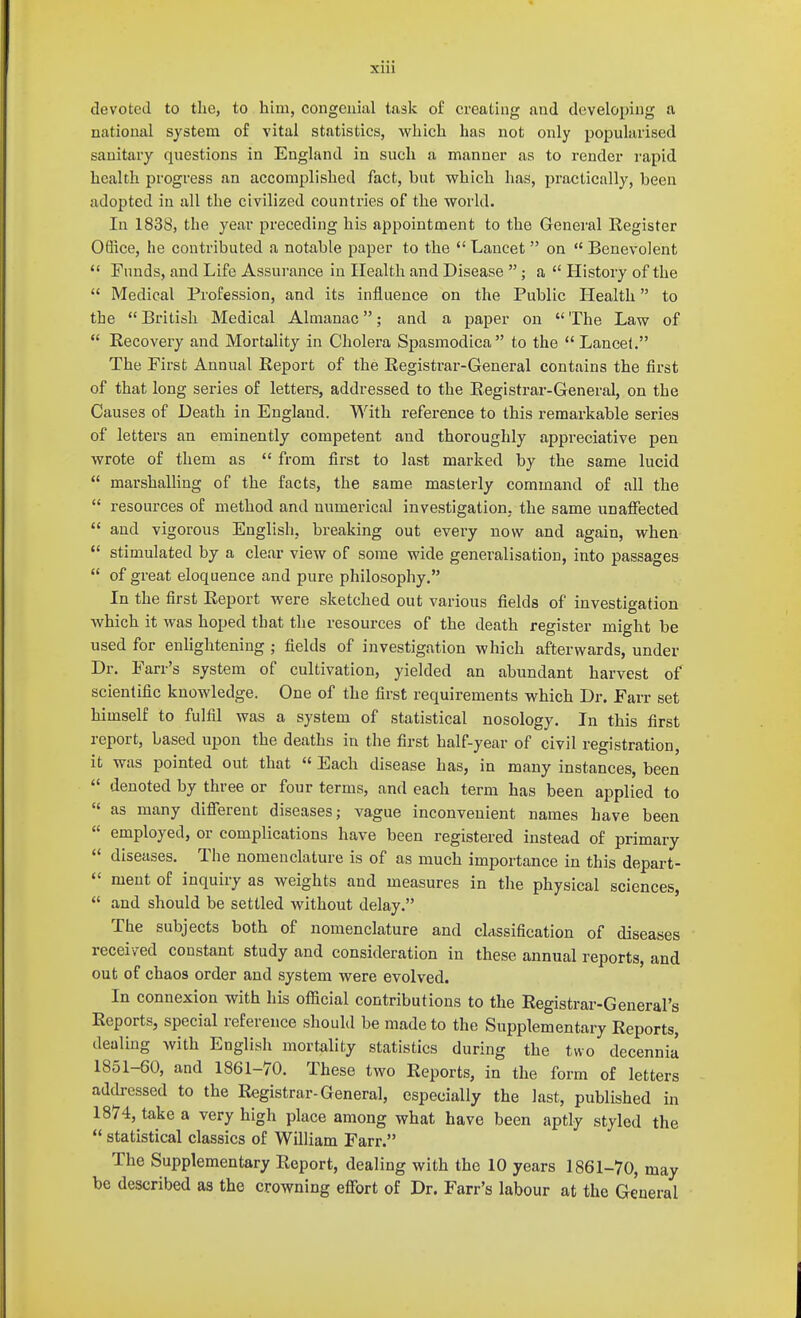 XUl devoted to the, to him, congenial task of creating and developing a national system of vital statistics, which has not only popularised sanitary questions in England in such a manner as to render rapid health progress an accomplished fact, but which has, jjractically, been adopted in all the civilized countries of the world. In 1838, the year preceding his appointment to the General Register Oflice, he contributed a notable paper to the  Lancet  on  Benevolent  Funds, and Life Assurance in Health and Disease ; a  History of the  Medical Profession, and its influence on the Public Health to the  British Medical Almanac; and a paper on  The Law of  Recovery and Mortality in Cholera Spasmodica to the  Lancet. The First Annual Report of the Registrar-General contains the first of that long series of letters, addressed to the Registrar-General, on the Causes of Death in England. With reference to this remarkable series of letters an eminently competent and thoroughly appreciative pen wrote of them as  from first to last marked by the same lucid  marshalHng of the facts, the same masterly command of all the  resources of method and numerical investigation, the same unaflPected  and vigorous English, breaking out every now and again, when stimulated by a clear view of some wide generalisation, into passages  of great eloquence and pure philosophy. In the first Report were sketched out various fields of investigation which it was hoped that the resources of the death register might be used for enlightening ; fields of investigation which afterwards, under Dr. Farr's system of cultivation, yielded an abundant harvest of scientific knowledge. One of the first requirements which Dr. Farr set himself to fulfil was a system of statistical nosology. In this first report, based upon the deaths in the first half-year of civil registration, it was pointed out that « Each disease has, in many instances, been  denoted by three or four terms, and each term has been applied to  as many diflereut diseases; vague inconvenient names have been  employed, or complications have been registered instead of primary  diseases. The nomenclature is of as much importance in this depart- <' ment of inquiry as weights and measures in the physical sciences,  and should be settled without delay. The subjects both of nomenclature and classification of diseases received constant study and consideration in these annual reports, and out of chaos order and system were evolved. In connexion with his official contributions to the Registrar-General's Reports, special reference should be made to the Supplementary Reports, dealing with English mortality statistics during the two decennia 1851-60, and 1861-70. These two Reports, in the form of letters addressed to the Registrar-General, especially the last, published in 1874, take a very high place among what have been aptly styled the  statistical classics of William Farr. The Supplementary Report, dealing with the 10 years 1861-70, may be described as the crowning eflfort of Dr. Farr's labour at the General
