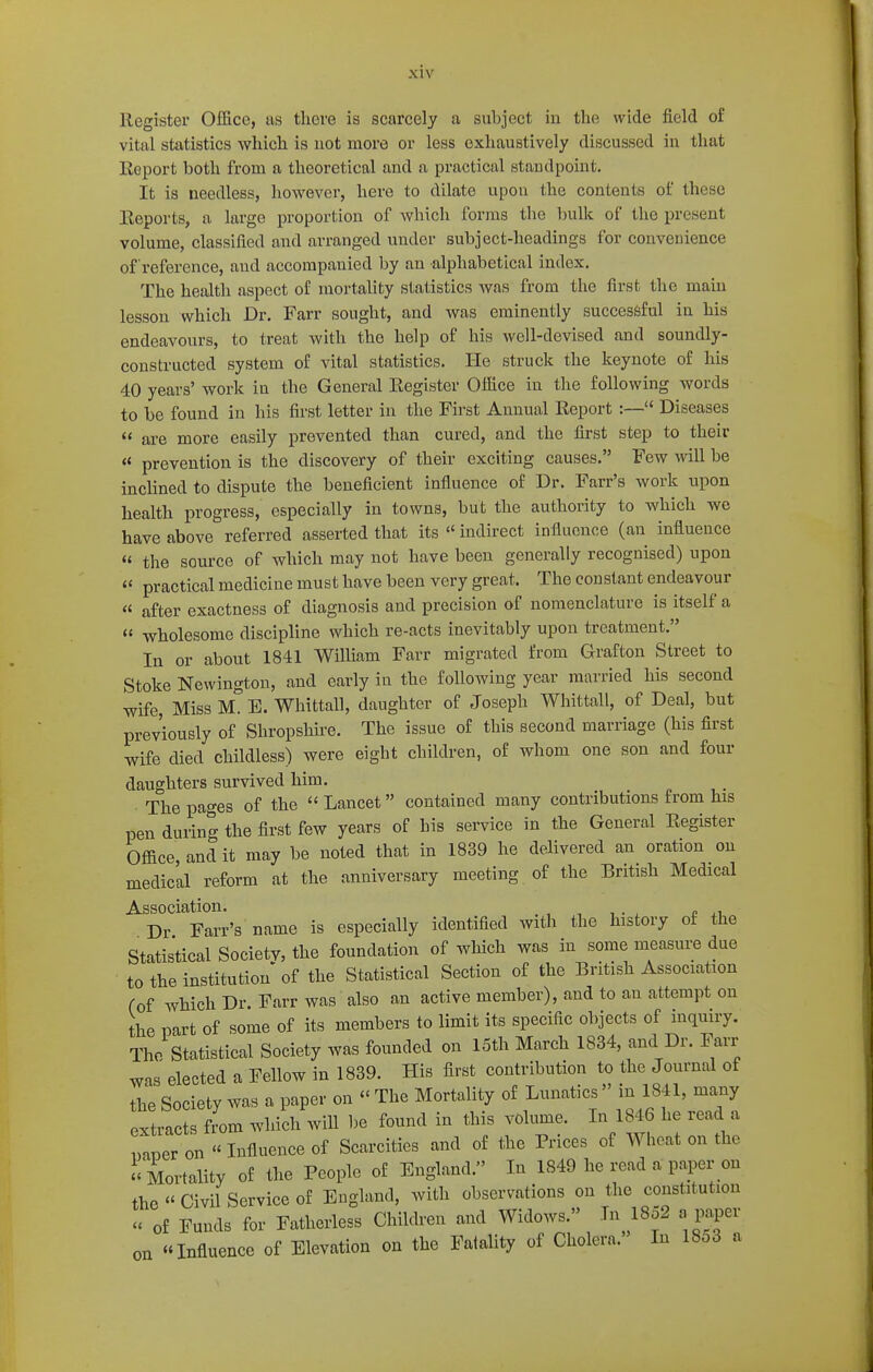 Register Office, us tliere is scarcely a subject iu the wide field of vital statistics which is uot more or less exhaustively discussed in that Report both from a theoretical and a practical standpoint. It is needless, however, here to dilate upon the contents of these Eeports, a large proportion of which forms the bulk of the present volume, classified and arranged under subject-headings for conveuience of reference, and accompanied by an alphabetical index. The health aspect of mortality statistics was from the first the main lesson which Dr. Farr sought, and was eminently successful in his endeavours, to treat with the help of his well-devised and soundly- constructed system of vital statistics. He struck the keynote of his 40 years' work in the General Register Office in the following words to be found in his first letter in the First Annual Report :— Diseases  are more easily prevented than cured, and the first step to their  prevention is the discovery of their exciting causes. Few will be inclined to dispute the beneficient influence of Dr. Farr's work upon health progress, especially in towns, but the authority to which we have above referred asserted that its  indirect influence (an influence « the source of which may not have been generally recognised) upon practical medicine must have been very great. The constant endeavour « after exactness of diagnosis and precision of nomenclature is itself a « wholesome discipline which re-acts inevitably upon treatment. In or about 1841 William Farr migrated from Grafton Street to Stoke Newington, and early in the following year married his second wife. Miss M. E. Whittall, daughter of Joseph Whittall, of Deal, but previously of Shropshire. The issue of this second marriage (his first wife died childless) were eight children, of whom one son and four daughters survived him. The pages of the Lancet contained many contributions from his pen during the first few years of his service in the General Register Office, and it may be noted that in 1839 he delivered an oration on medic'al reform at the anniversary meeting of the British Medical Association. , , , . , p Dr Farr's name is especially identified with the history of the Statistical Society, the foundation of which was in some measm^e due to the institution of the Statistical Section of the British Association (of which Dr. Farr was also an active member), and to an attempt on the part of some of its members to limit its specific objects of inquiry. The Statistical Society was founded on 15th March 1834, and Dr. Fan- was elected a Fellow in 1839. His first contribution to the Journal of the Society was a paper on  The Mortality of Lunatics  in 1841, many Extracts fL which will be found in this volume. In 1846 he read a v^vev on  Infiuence of Scarcities and of the Prices of Wheat on the Mortality of the People of England. In 1849 he read a paper on the  Civil Service of England, with observations on the constitution u of Funds for Fatherless Children and Widows. In 1852 a paper on Influence of Elevation on the Fatality of Cholera. In 18o3 a