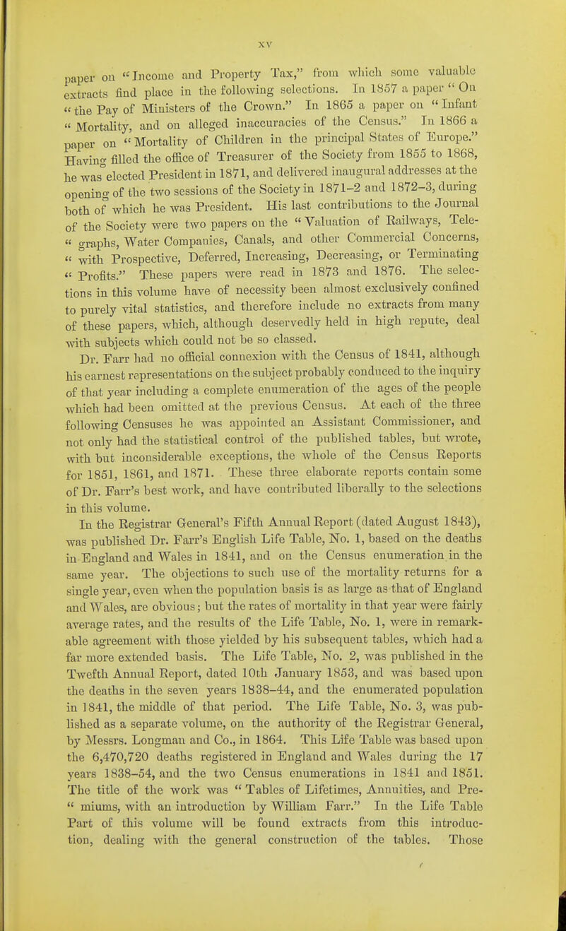 paper on Income and Property Tax, from which some valuable extracts find place in the following selections. In 1857 a paper  On «the Pay of Ministers of the Crown. In 1865 a paper on  Infant  Mortality, and on alleged inaccuracies of the Census. In 1866 a paper on  Mortality of Children in the principal States of Europe. Having filled the office of Treasurer of the Society from 1855 to 1868, he was°elected President in 1871, and delivered inaugural addresses at the opening of the two sessions of the Society in 1871-2 and 1872-3, during both of which he was President. His last contributions to the Journal of the Society were two papers on tlie « Valuation of Railways, Tele-  graphs, Water Companies, Canals, and other Commercial Concerns,  with Prospective, Deferred, Increasing, Decreasing, or Terminating Profl.ts. These papers were read in 1873 and 1876. The selec- tions in this volume have of necessity been almost exclusively confined to purely vital statistics, and therefore include no extracts from many of these papers, which, although deservedly held in high repute, deal with subjects which could not be so classed. Dr. Farr had no official connexion with the Census of 1841, although his earnest representations on the subject probably conduced to the inquiry of that year including a complete enumeration of the ages of the people which had been omitted at the previous Census. At each of the three following Censuses he was appointed an Assistant Commissioner, and not only had the statistical control of the published tables, but wrote, with but inconsiderable exceptions, the whole of the Census Reports for 1851, 1861, and 1871. These three elaborate reports contain some of Dr. Farr's best work, and have contributed liberally to the selections in this volume. In the Registrar General's Fifth Annual Report (dated August 1843), was published Dr. Farr's English Life Table, No. 1, based on the deaths in England and Wales in 1841, and on the Census enumeration in the same year. The objections to such use of the mortality returns for a single year, even when the population basis is as large as that of England and Wales, are obvious; but the rates of mortality in that year were fairly average rates, and the results of the Life Table, No. 1, were in remark- able agreement with those yielded by his subsequent tables, which had a far more extended basis. The Life Table, No. 2, was published in the Twefth Annual Report, dated 10th January 1853, and was based upon the deaths in the seven years 1838-44, and the enumerated population in 1841, the middle of that period. The Life Table, No. 3, was pub- lished as a separate volume, on the authority of the Registrar General, by Messrs. Longman and Co., in 1864. This Life Table was based upon the 6,470,720 deaths registered in England and Wales during the 17 years 1838-54, and the two Census enumerations in 1841 and 1851. The title of the work was  Tables of Lifetimes, Annuities, and Pre-  miums, with an introduction by William Farr. In the Life Table Part of this volume will be found extracts from this introduc- tion, dealing with the general construction of the tables. Those