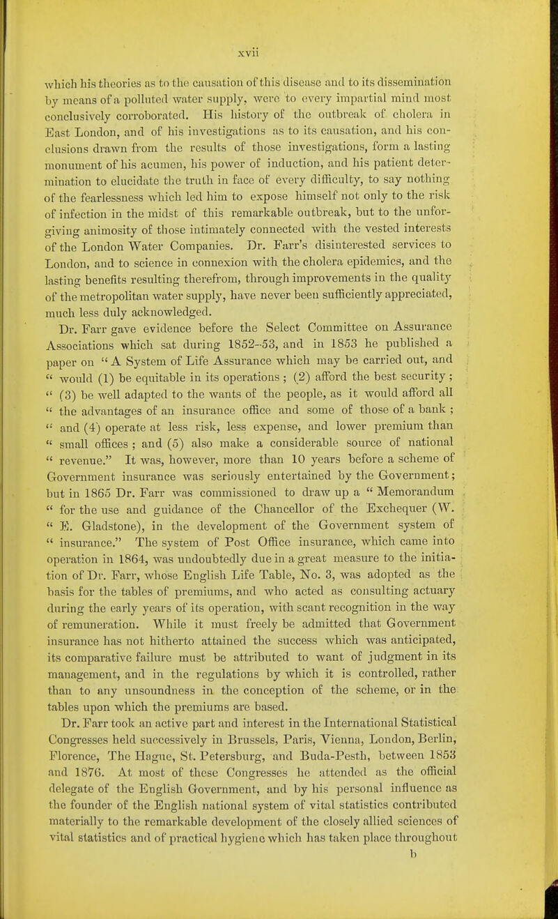 XVll which his theories as to tlie cansiition of this disease tiud to its dissemination by means of a polluted water supply, wcro to every impartial mind most conclusively corroborated. His history of the outbreak of cholera in East London, and of his investigations as to its causation, and his con- clusions drawn from the results of those investigations, form a lasting monument of his acumen, his power of induction, and his patient deter- mination to elucidate the truth in face of every difficulty, to say nothing of the fearlessness which led him to expose himself not only to the risk of infection in the midst of this remarkable outbreak, but to the unfor- giving animosity of those intimately connected with the vested interests of the London Water Companies. Dr. Farr's disinterested services to London, and to science in connexion with the cholera epidemics, and the lasting benefits resulting therefrom, through improvements in the quality of the metropolitan water supply, have never been sufficiently appreciated, much less duly acknowledged. Dr. Farr gave evidence before the Select Committee on Assurance Associations which sat during 1852-53, and in 1853 he published a paper on  A System of Life Assurance which may be carried out, and  would (1) be equitable in its operations ; (2) afford the best security ;  (3) be well adapted to the wants of the people, as it would affiard all  the advantages of an insurance office and some of those of a bank ;  and (4) operate at less risk, less expense, and lower premium than  small offices ; and (5) also make a considerable source of national  revenue. It was, however, more than 10 years before a scheme of Government insurance was seriously entertained by the Government; but in 1865 Dr. Farr was commissioned to draw up a  Memorandum  for the use and guidance of the Chancellor of the Exchequer (W.  E. Gladstone), in the development of the Government system of  insurance. The system of Post Office insurance, which came into operation in 1864, was undoubtedly due in a great measure to the initia- tion of Dr. Farr, whose English Life Table, No. 3, was adopted as the basis for the tables of premiums, and who acted as consulting actuary during the early years of its operation, with scant recognition in the way of remuneration. While it must freely be admitted that Government insurance has not hitherto attained the success which was anticipated, its comparative failure must be attributed to want of judgment in its management, and in the regulations by which it is controlled, rather than to any unsoundness in the conception of the scheme, or in the tables upon which the premiums are based. Dr. Farr took an active part and interest in the International Statistical Congresses held successively in Brussels, Paris, Vienna, London, Berlin, Florence, The Hague, St. Petersburg, and Buda-Pesth, between 1853 and 1876. At most of these Congresses he attended as the official delegate of the English Government, and by his personal influence as the founder of the English national system of vital statistics contributed materially to the remarkable development of the closely allied sciences of vital statistics and of practical hygiene which has taken place throughout b