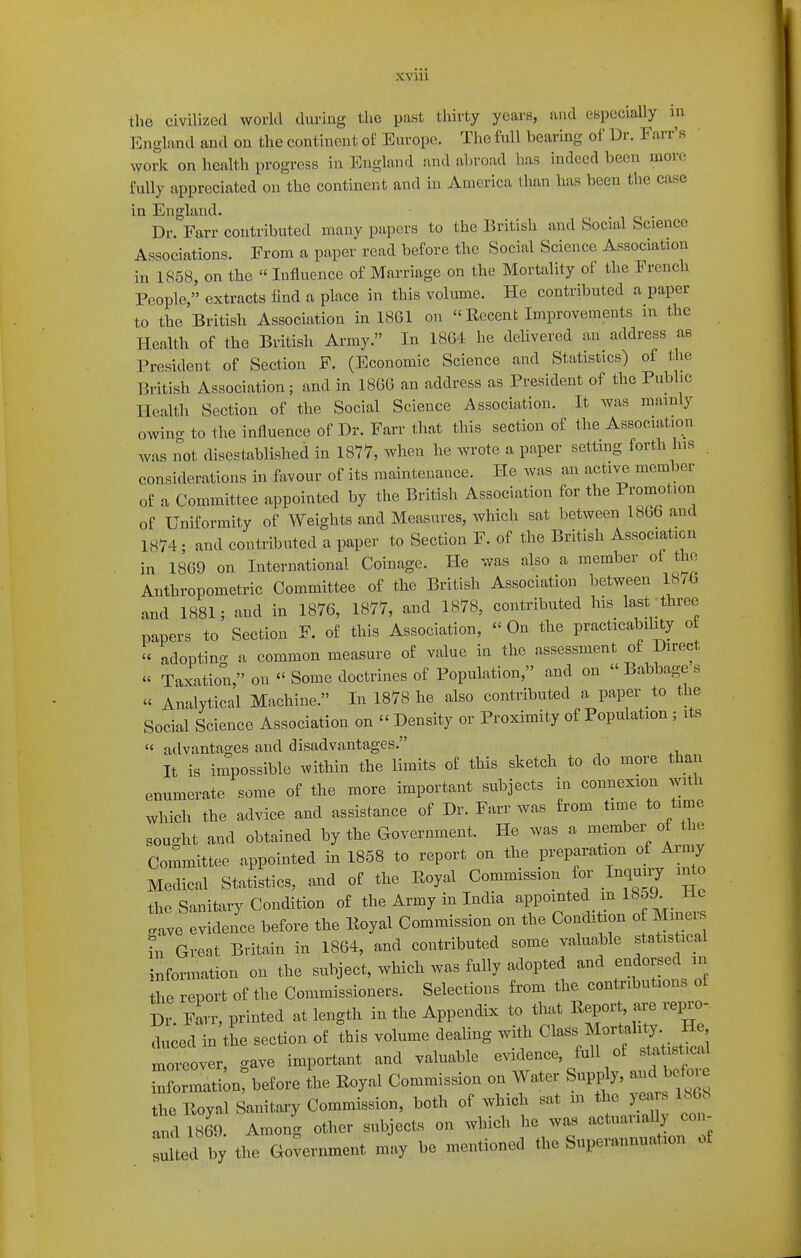 XVIU the civilized world during the past thirty years, and especially in England and on the continent of Europe. The full bearing of Dr. Farr's work on health progress in England and abroad has indeed been more fully appreciated on the continent and in America than has been the case in England. Dr. Farr contributed many papers to the British and Social Science Associations. From a paper read before the Social Science Association in 1858, on the  Influence of Marriage on the Mortality of the French People, extracts find oi place in this volume. He contributed a paper to the British Association in 18G1 on  Recent Improvements in the Health of the British Army. In 1864 he delivered an address as President of Section F. (Economic Science and Statistics) of the British Association; and in 1866 an address as President of the Public Health Section of the Social Science Association. It was mainly owing to the influence of Dr. Farr that this section of the Association was not disestablished in 1877, when he wrote a paper settmg forth his . considerations in favour of its maintenance. He was an active member of a Committee appointed by the British Association for the Promotion of Uniformity of Weights and Measures, which sat between 1866 and 1874; and contributed a paper to Section F. of the British Association in 1869 on International Coinage. He was also a member of the Anthropometric Committee of the British Association between 18/6 and 1881; and in 1876, 1877, and 1878, contributed his last'three papers to Section F. of this Association,  On the practicabihty ot adopting a common measure of value in the assessment of Direct « Taxation, on  Some doctrines of Population, and on  Babbage s « Analytical Machine. In 1878 he also contributed a paper to the Social Science Association on  Density or Proximity of Population ; its  advantages and disadvantages. It is impossible within the limits of this sketch to do more than enumerate some of the more important subjects in connexion with which the advice and assistance of Dr. Farr was from time to time souc^ht and obtained by the Government. He was a member of the Committee appointed in 1858 to report on the preparation of Arniy Medical Statistics, and of the Eoyal Commission for Inquiiy i ^o the Sanitary Condition of the Army in India appointed^ m 18oJ lie e evidence before the Eoyal Commission on the Condition of Miners Great Britain in 1864, and contributed some valuable statis ical information on the subject, which was fully adopted and endorsed in the report of the Commissioners. Selections from the contributions of Dr. Farr, printed at length in the Appendix to that Report are re^o- anced in the section of this volume dealing witli ^la^^ Mor^ah^^^^^^^^^^^^^^ moreover, gave important and valuable evidence, full of statistical rn rrati;n before L Royal Commission on Water Supply, and before the Eoyal Sanitary Commission, both of which sat m the yea s 1868 ^^d 1869. Among other subjects on which he was actuarially con- ted by the Go^nt may be mentioned the Superannuation of gave in