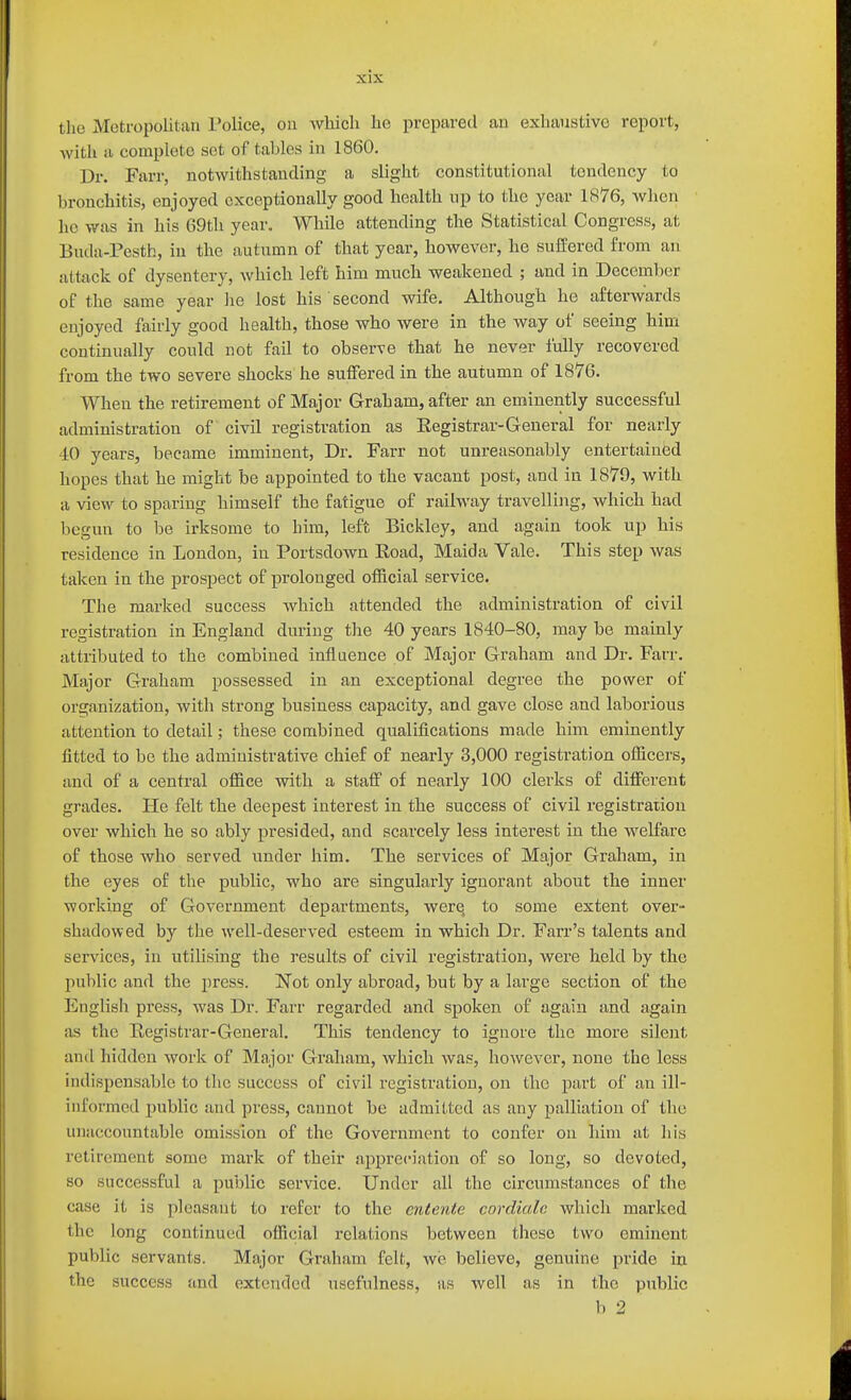 the Metropolitan Police, on Avhicli lie prepared an exbaustivo report, with a complete set of tables in 1860, Dr. Farr, notwithstanding a slight constitutional tendency to bronchitis, enjoyed exceptionally good health np to the year 1876, when ho was in his 69th year. While attending the Statistical Congress, at Buda-Pcsth, in the autumn of that year, however, he suffered from an attack of dysentery, which left him much weakened ; and in December of the same year lie lost his second wife. Although he afterwards enjoyed fairly good health, those who were in the way of seeing him continually could not fail to observe that he never fully recovered from the two severe shocks he sulFered in the autumn of 1876. When the retirement of Major Graham, after an eminently successful administration of civil registration as Eegistrar-General for nearly 40 years, became imminent, Dr. Farr not unreasonably entertained hopes that he might be appointed to the vacant post, and in 1879, with a view to sparing himself the fatigue of railway travelling, which had begun to be irksome to him, left Bickley, and again took up his residence in London, in Portsdown Road, Maida Vale. This step was taken in the prospect of prolonged official service. The marked success which attended the administration of civil registration in England during the 40 years 1840-80, may be mainly attributed to the combined influence of Major Graham and Dr. Farr. Major Graham possessed in an exceptional degree the power of organization, with strong business capacity, and gave close and laborious attention to detail; these combined qualifications made him eminently fitted to be the administrative chief of nearly 3,000 registration officers, and of a central office with a staff of nearly 100 clerks of different grades. Pie felt the deepest interest in the success of civil registraxiou over which he so ably presided, and scarcely less interest in the welfare of those who served under him. The services of Major Graham, in the eyes of the public, who are singularly ignorant about the inner working of Government departments, were to some extent over- shadowed by the well-deserved esteem in which Dr. Farr's talents and services, in utilising the results of civil registration, were held by the public and the press. Not only abroad, but by a large section of the English press, was Dr. Farr regarded and spoken of again and again iis the Eegistrar-General. This tendency to ignore the more silent and hidden work of Major Graham, which was, however, none the less indispensable to the success of civil registration, on the part of an ill- ini'ormed public and pi-ess, cannot be admitted as any palliation of the unaccountable omission of the Government to confer on him at his retirement some mark of their appreciation of so long, so devoted, so successful a public service. Under all the circumstances of the case it is pleasant to refer to the entente cordiale which marked the long continued official relations between these two eminent public servants. Major Graham felt, we believe, genuine pride in the success and extended usefulness, as well as in the public b 2