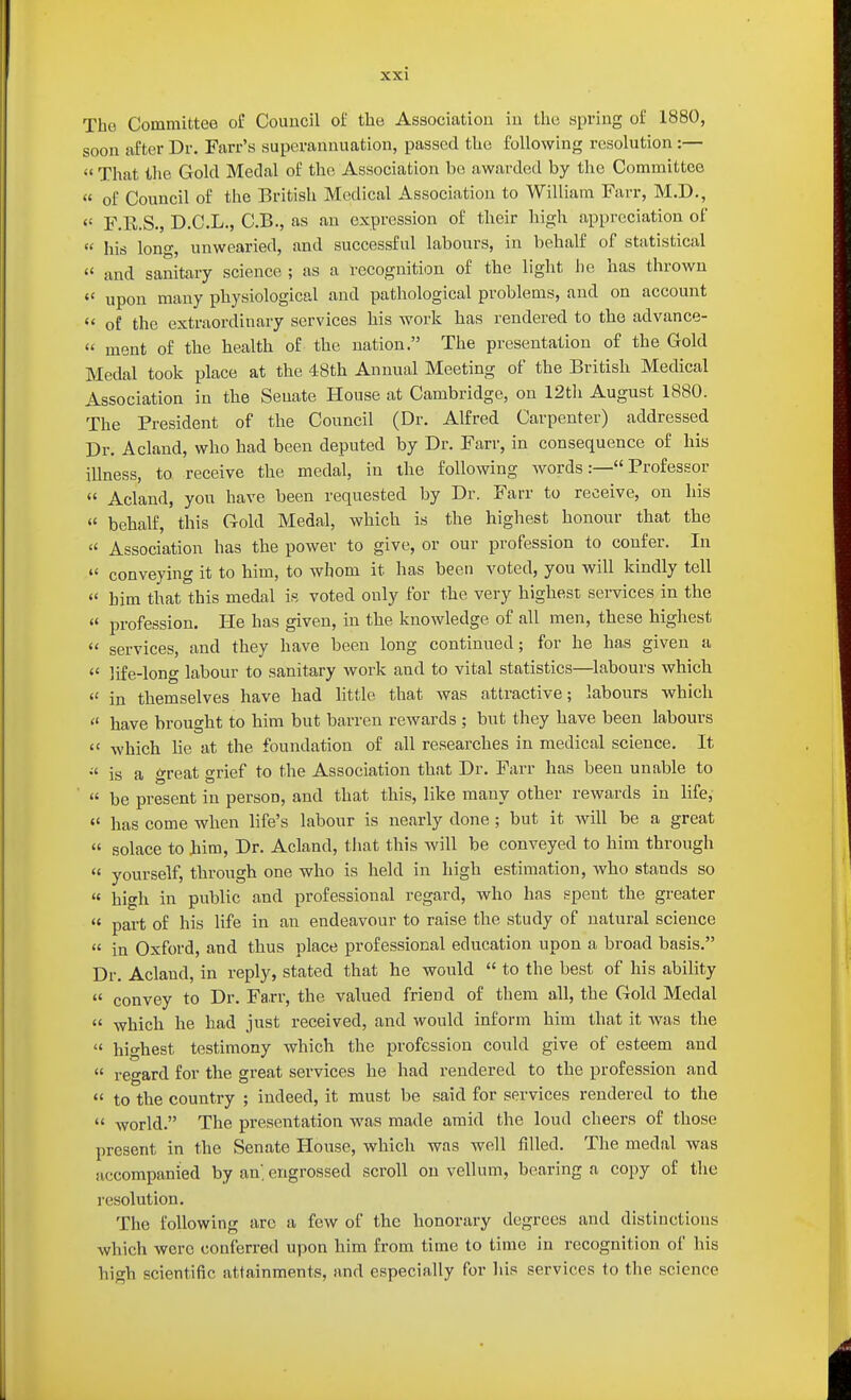 The Committee of Council of the Association iu the spring of 1880, soon after Dr. Farr's superannuation, passed the following resolution :—  That the Gold Medal of the Association bo awarded by the Committee  of Council of the British Medical Association to William Farr, M.D.,  F.R.S., D.C.L., C.B., as an expression of their high appreciation of  his long, unwearied, and successful labours, in behalf of statistical  and sanitary science ; as a recognition of the light he has thrown  upon many physiological and pathological problems, and on account  of the extraordinary services his work has rendered to the advance-  ment of the health of the nation. The presentation of the Gold Medal took place at the 48th Annual Meeting of the British Medical Association in the Senate House at Cambridge, on 12th August 1880. The President of the Council (Dr. Alfred Carpenter) addressed Dr. Acland, who had been deputed by Dr. Farr, in consequence of his illness, to receive the medal, in the following words:— Professor «' Acland, you have been requested by Dr. Farr to receive, on his  behalf, this Gold Medal, which is the highest honour that the  Association has the power to give, or our profession to confer. In  conveying it to him, to whom it has been voted, you will kindly tell  him that this medal is voted ouly for the very highest services in the  profession. He has given, in the knowledge of all men, these highest  services, and they have been long continued; for he has given a  life-long labour to sanitary work and to vital statistics—labours which  in themselves have had little that was attractive; labours which  have brought to him but barren rewards ; but they have been labours  which lie at the foundation of all researches in medical science. It is a great grief to the Association that Dr. Farr has been unable to  be present in person, and that this, like many other rewards in life,  has come when life's labour is nearly done; but it will be a great  solace to Jiim, Dr. Acland, that this will be conveyed to him through « yourself, through one who is held in high estimation, who stands so  high in public and professional regard, who has spent the greater  part of his life in an endeavour to raise the study of natural science  in Oxford, and thus place professional education upon a broad basis. Dr. Acland, in reply, stated that he would  to the best of his ability  convey to Dr. Farr, the valued friend of them all, the Gold Medal  which he had just received, and would inform him that it was the  highest testimony which the profession could give of esteem and  regard for the great services he had rendered to the profession and  to the country ; indeed, it must be said for services rendered to the  world. The presentation was made amid the loud cheers of those present in the Senate House, which was well filled. The medal was accompanied by an, engrossed scroll on vellum, bearing a copy of the resolution. The following arc a few of the honorary degrees and distinctions which were conferred upon him from time to time in recognition of his high scientific attainments, and especially for liis services to the science