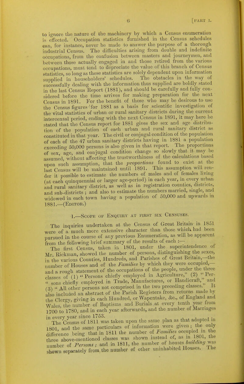 to ignore the uaturo of the machinery by which a Census enumeration is effected. Occupation statistics furnished in the Census schedules can, for instance, never be made to answer the purpose of a thorough industrial Census. The difficulties arising from double and indelinite occupations, from the confusion between masters and journeymen, and between those actually engaged in and those retired from the various occupations, must tend to depreciate the value of this branch of Census statistics, so long as these statistics are solely dependent upon information supplied in householders' schedules. The obstacles in the way of successfully deahng with the information thus supplied are boldly stated in the last Census Eeport (1881), and should be carefully and fully con- sidered before the time arrives for making preparation for the next Census in 1891. For the benefit of those who may be desirous to use the Census figures'for 1881 as a basis for scientific investigation of the vital statistics of urban or rural sanitary districts during the current intercensal period, ending with the next Census in 1891, it may here be stated that the Census report for 1881 gives the sex and age distribu- tion of the population of each urban and rural sanitary district as constituted in that year. The civil or conjugal condition of the population of each of the 47 urban sanitary districts having in 1881 a population exceeding 50,000 persons is also given in that report. The proportions of sex a-^e, and conjugal condition change so slowly that it may be assumed, without affecting the trustworthiness of the calculations based upon such assumption, that the jiroportions found to exist at the last Census will be maintained until 1891. This assumption will ren- der it possible to estimate the numbers of males and of females living (at each quinquennial or larger age-period) in each year, in every urban and rural sanitary district, as well as in registration counties, districts, and sub-districts ; and also to estimate the numbers married, single, and widowed in each town having a population of 50,000 and upwards in 1881.—(Editok.) •1—Scope of Enquiry at first six Censuses. The inquiries undertaken at the Census of Great Britain in 1851 were of a much more extensive character than those which had been pursued in the course of any previous Enumeration, as will be apparent from the following brief summary of the results of each :— The first Census, taken in 1801, under the superintendence of Mr Eickman, showed the number of persons, distinguishing the sexes, in the various Counties, Hundreds, and Parishes of Great Britain,—the number of Houses and of the Fa7nilies by which they were occupied,— and a rough statement of the occupations of the people, under the three classes of (1) Persons chiefly employed in Agriculture, (2) Per-  sons chiefly employed in Trade, Manutactures, or Handicraft, and (3^  All other persons not comprised in the two preceding classes. It also included an abstract of the Parish Eegisiers from returns made by the Cler'-v, ffiving in each Hundred, or Wapentake, &c., of England and Wales the number of Baptisms and Burials at every tenth year from lYOO to 1780, and in each year afterwards, and the number of Marriages in every year since 1753. ^ j . a • The Census of 1811 was taken upon the same plan as that adopted in 1801 and the same particulars of information were given ; the only difference being that in 1811 the number of Fa^mli^^ '''Tfmi the three above-mentioned classes was shown instead of, as in 1801, tJie number of Fersons; and in 1811, the number of houses was shown separately from the number of other uninhabited Houses. Ihe
