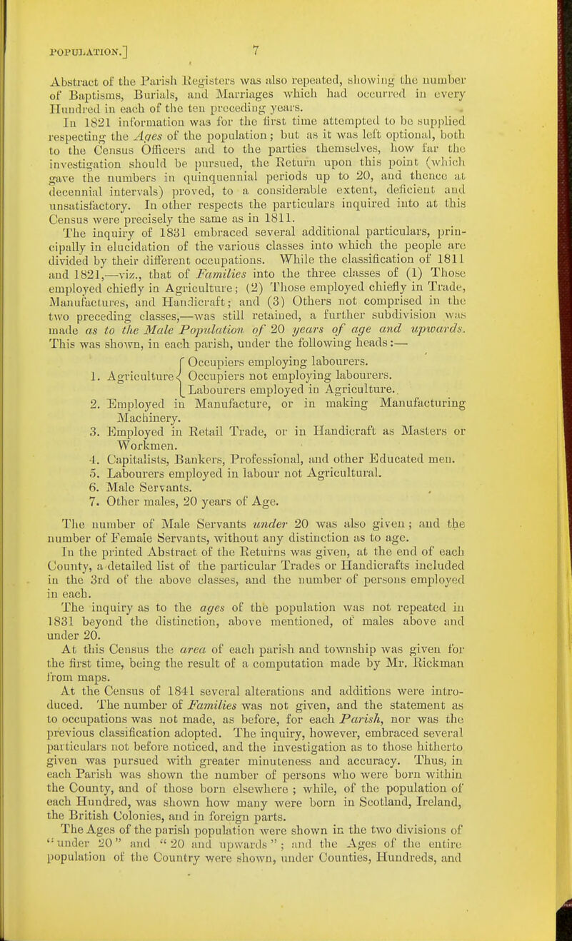 Abstruct of the Purish Kegisters was also repeated, bliowiiig the uumbcr of Baptisms, Burials, and Marriages whieli had occurred in every Hundred in each of the ten preceding yeai's. In 1821 information was for tlie lirst time attempted to be supjilied respecting the Affcs of the population; but as it was left optional, both to the Census Officers and to the parties themselves, how far the investigation should be i)ursued, the Return upon this point (wliicli gave the numbers in quinquennial periods up to 20, and thence at decennial intervals) proved, to a considerable extent, deficient and unsatisfactory. In other respects the particulars inquired into at this Census were precisely the same as in 1811. The inquiry of 1831 embraced several additional particulars, prin- cipally in elucidation of the various classes into which the people are divided by their different occupations. While the classification of 1811 and 1821,—viz., that of Families into the three classes of (1) Those employed chiefly in Agriculture; (2) T'hose employed chiefly in Trade, iManufactures, and Handicraft; and (3) Others not comprised in the two preceding classes,—was still retained, a further subdivision was made as to the Male Population of 20 years of age and upwards. This was shoAvn, in each parish, under the following heads:— {Occupiers employing labourers. Occupiers not employing labourers. Labourers employed in Agriculture.. 2. Employed in Manufacture, or in making Manufacturing Machinery. 3. Employed in Retail Trade, or in Handicraft as Masters or Workmen. -1. Capitalists, Bankers, Professional, sind other Educated men. 0. Labourers employed in labour not Agricultural. 6. Male Servants. 7. Other males, 20 years of Age. The number of Male Servants under 20 was also given; and the number of Female Servants, without any distinction as to age. In the printed Abstract of the Returns was given, at the end of each County, a detailed list of the particular Trades or Handicrafts included in the 3rd of the above classes, and the number of persons employed in each. The inquiry as to the ages of the population was not repeated in 1831 beyond the distinction, above mentioned, of males above and under 20. At this Census the area of each parish and township was given for the first time, being the result of a computation made by Mr. Rickman from maps. At the Census of 1841 several alterations and additions were intro- duced. The number of Families was not given, and the statement as to occupations was not made, as before, for each Parish, nor was the previous classification adopted. The inquiry, however, embraced several particulars not before noticed, and the investigation as to those hitherto given was pursued with greater minuteness and accuracy. Thus, in each Parish was shown the number of persons who were born within the County, and of those born elsewhere ; while, of the population of each Hundred, was shown how many were born in Scotland, Ireland, the British Colonies, and in foreign parts. The Ages of the parish population were shown in the two divisions of '•under L^O (md 20 and upwards; and the Ages of the entire population ol the Country were shown, under Counties, Hundreds, and