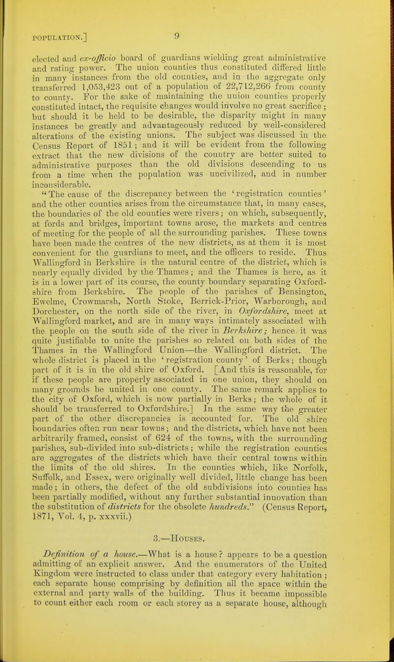elected and ex-officio board of guardians wielding great administrative and rating power. The union counties tlius constituted diffei'ed little in many instances from the old counties, and in the aggregate only transferred 1,053,423 out of a population of 22,712,266 from county to county. For the sake of maintaining the union counties properly constituted intact, the requisite changes would involve no great sacrifice • but should it be held to be desirable, the disparity might in many instances be greatly and advantageously reduced by well-considered alterations of the existing unions. The subject was discussed in the Census Report of 1851 ; and it will be evident from the folIoAving extract that the new divisions of the country are better suited to administrative purposes than the old divisions descending to us from a time when the population was uncivilized, and in number inconsiderable.  The cause of the discrepancy between the ' registration counties' and the other counties arises from the circumstance that, in many cases, the boundaries of the old counties were rivers; on which, subsequently, at fords and bridges, important towns arose, the markets and centres of meeting for the people of all the surrounding parishes. These towns have been made the centres of the new districts, as at them it is most convenient for the guardians to meet, and the officers to reside. Thus Wallinrford in Berkshire is the natural centre of the district, which is nearly equally divided by the Thames; and the Thames is here, as it is in a lower part of its course, the county boundary separating Oxford- shire from Berkshire. The people of the parishes of Bensington, Ewelme, Crowmarsh, North Stoke, Berrick-Prior, Wai-borough, and Dorchester, on the north side of the river, in Oxfordshire, meet at Wallingford market, and are in many ways intimately associated with the people on the south side of the river in Berkshire; hence it was quite justifiable to unite the parishes so related on both sides of the Thames in the Wallingford Union—the Wallingford district. The whole district is placed in the ' registration county' of Berks; though part of it is in the old shire of Oxford. [And this is reasonable, for if these people are properly associated in one union, they should on many grounds be united in one county. The same remark applies to the city of Oxford, which is now partially in Berks; the whole of it should be transferred to Oxfordshire.] In the same way the greater part of the other discrepancies is accounted for. The old shire boundaries often run near towns; and the districts, Avhich have not been arbitrarily framed, consist of 624 of the towns, with the surrounding parishes, sub-divided into sub-districts; while the registration counties are aggregates of the districts which have their central towns within the limits of the old shires. In the counties which, like Norfolk, Suifolk, and Essex, were originally well divided, little change has been made; in others, the defect of the old subdivisions into counties has been partially modified, without any further subslantial innovation than the substitution of districts for the obsolete hundreds. (Census Report, 1871, Vol. 4, p. xxxvii.) 3.—Houses. Definition of a house.—What is a house ? appears to be a question admitting of an explicit answer. And the enumerators of the United Kingdom were instructed to class under that category every habitation ; each separate house comprising by definition all the space within the external and party walls of the building. Thus it became impossible to count either each room or each storey as a separate house, although