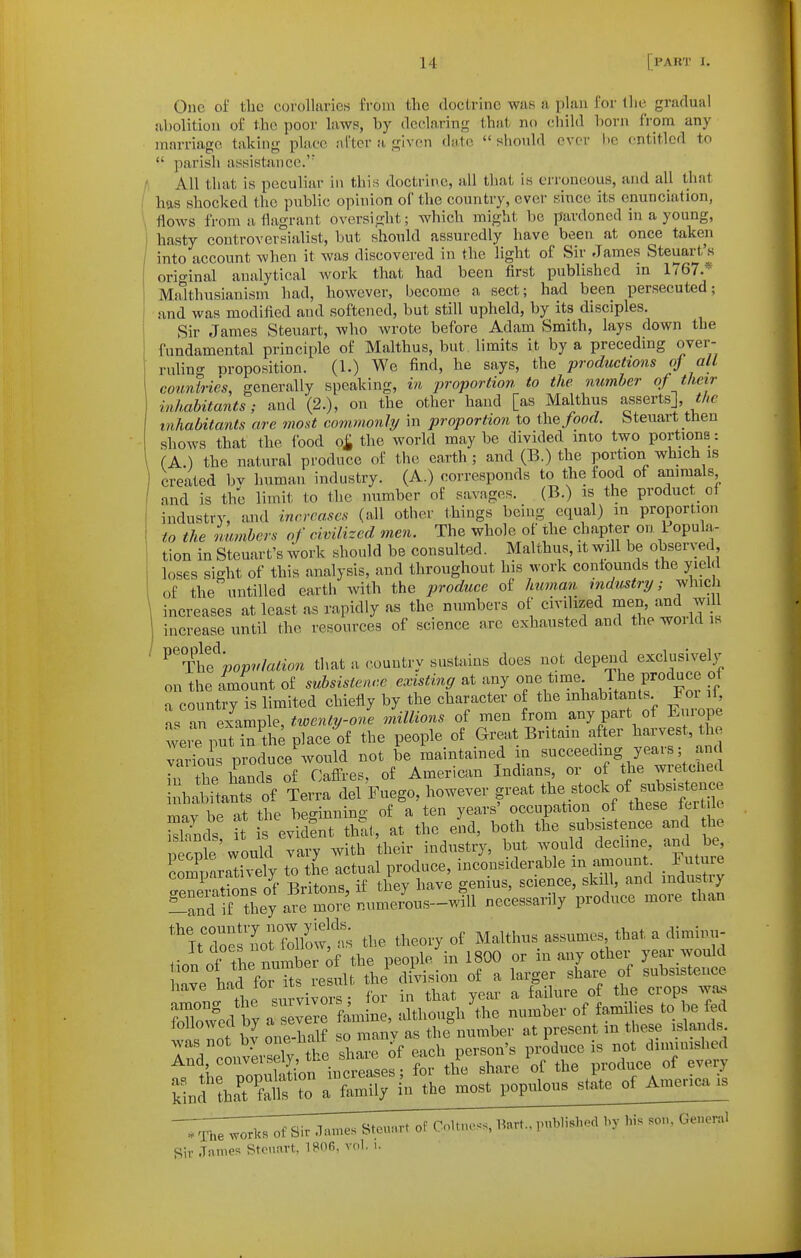 One of tlic corollaries from the doctrine was a plan for the gradual sibolition of the poor laws, by declaring that no cliild horn from any marriage taking place after a given dtite should ovrr lio entitled to  parish assistance.' All that is peculiar in this doctrine, all that is erroneous, and all that has shocked the public opinion of the country, ever since its enunciation, flows from a flagrant oversight; which might be pardoned in a young, hasty controversialist, but should assuredly have been at once taken into account when it was discovered in the light of Sir James Steuart's orio-inal analytical work that had been first published in 1767.* Malthusiauism had, however, become a sect; had been persecuted; and was modified and softened, but still upheld, by its disciples. Sir James Steuart, who wrote before Adam Smith, lays down the fundamental principle of Malthus, but, limits it by a preceding over- ruling Broposition. (1.) We find, he says, the productions oj all countries, generally speaking, in proportion, to the number of their inhabitants; and (2.), on the other hand [as Malthus asserts], inhabitants are most commonly in proportion to the/oorf. Steuart tnen shows that the food o£ the world maybe divided mto two portions: (A.) the natural produce of the earth ; and (B.) the portion which is created bv human industry. (A.) corresponds to the food of animals and is the limit to the number of savages. (B.) is the product^ of industry, and increases (all other things being equal) in proportion to the numbers of civilized men. The whole of the chapter on 1 opula- tion in Steuart's work should be consulted. Malthus, it will be observed loses sight of this analysis, and throughout his work confounds the yield of the untilled earth with the produce of human industry; which increases at least as rapidly as the numbers of civilized men and w. 1 increase until the resources of science arc exhausted and thewoildis ^^-YhQ population that a country sustains does not depend exclusively on the imount of svbsisleace existing at any one time J/^^ P/o^uce of -x country is limited chiefly by the character of the inhabitants For li, as an eiLmple, twenty-one millions of men from any part of Europe weiTput in^the place of the people of Great Britain after harvest, the v' iois produce'would not be maintained in --eechng yea^^^^^^^^^ in the hands of Cafl^res, of American Indians, or of the wietcliecl nhaSi^at of Terra del Fuego, however great t^-t-^^^^^^^^ miv be at the beginning of a ten years' occupation of these tcrt le Sds tt is evidfnt that, at the end, both the subsistence and he necnle would vary with their industry, but would declme, and be, ?om^ararvely to the actual produce, inconsiderable in aniount _ Fu ure comparam eiy i genius, science, skill, and industry 'nZTJ7oX^% tl,e th»i.y of Malthus ..»um« that a dimhn,- And conveise y, tl.e si^^^ .^^^^^ Sir James Stcnnvt, IBOfi, vol. i.