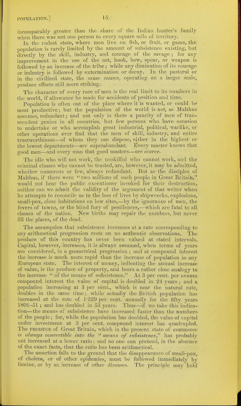 incomparably greater than tlie sliarc oC the Indian liunter's family wlion there was not one person to every square mile of territory. In tho. rudest state, where men live on fish, or fruit, or game, the population is rarely limited by the amount of subsistence existing, but directly by the skill, industry, and courage of the savage ; for any improvement in the use of the net, hook, bow, spear, or weapon is followed by an increase of the tribe ; while any diminution of its courage or industry is followed by extermination or decay. In the pastoral or in the civilized state, the same causes, operating on a larger scale, ])roduce effects still more striking. The character of every race of men is the real limit to its numbers in the world, if allowance be made for accidents of position and time. Population is often out of the place where it is wanted, or could be most productive; but the population of the world is not, as Makhus assumes, redundant ; and not only is there a paucity of men of tran- scendent genius in all countries, but few persons who have occasion to undertake or who accomplish great industrial, political, warlike, or other operations ever find that the men of skill, industry, and entire trustworthiness—of whom they can dispose, either in the highest or the lowest departments—are superabundant. Every master knows that good men—and every man that good masters—are scarce. The idle who will not work, the unskilful who cannot work, and the criminal classes who cannot be trusted, are, however, it may be admitted, whether numerous or few, always redundant. But as the disciples of Malthus, if there were  two millions of sucli peojile in Great Britain, would not hear the public executioner invoked for their destruction, neither can we admit the vahdity of the argument of that writer when he attempts to reconcile us to the loss of lives by shipwrecks, explosions, small-pox, close habitations on low sites,—by the ignorance of men, the fevers of towns, or the blind fury of pestilences,—which are fatal to all classes of the nation. New births may repair the numbers, but never fill the places, of the dead. The assumption that subsistence increases at a rate corresponding to any arithmetical progression rests on no authentic observations. The produce of this country has never been valued at stated intervals. Capital, however, increases, it is always assumed, when terms of years are considered, in a geometrical progression ; and at compound interest the increase is much more rapid than the increase of population in any European state. The interest of money, indicating the annual increase of value, is the produce of property, and bears a rather close analogy to the increase  of the means of subsistence. At 3 per cent, per annum compound interest the value of capital is doubled in 24 years; and a popidation increasing at 3 per cent., which is near the natural rate, doubles in the same time; while'actually the British ])opulation has increased at the rate o£ 1-329 per cent, annually for the fifty years 1801-51 ; and has doubled in 53 years. Thus—if we take this indica- tion—the means of subsistence have increased faster than the numbers of the people; for, while the population has doubled, the value of capital under investment at 3 per cent, compound interest has quadrupled. The PRODUCE of Great Britain, Avhich in the present state of commerce is always convertible into the  means of subsistence has probably not increased at a lower ratio; and no one can pretend, in the absence of the exact facts, that the ratio has been arithmetical. The assertion falls to the ground that the disappearance of small-pox, of cholera, or of other epidemics, must be followed immediately by famine, or by an increase of other diseases. The principle may hold