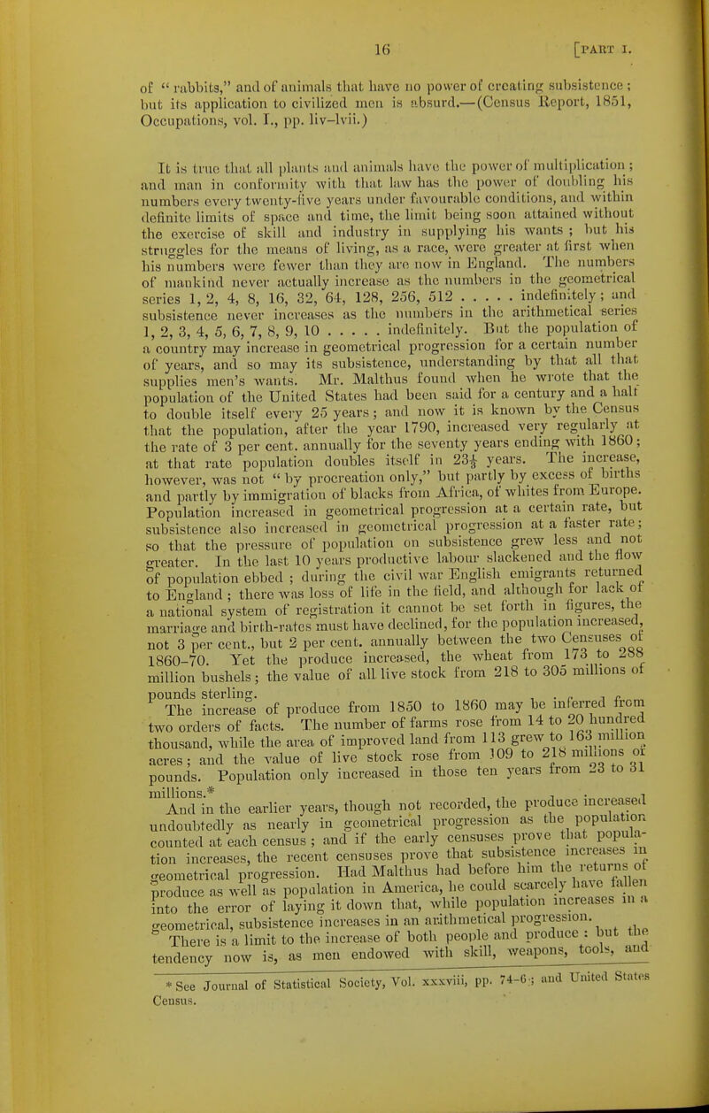 of  rabbits, ami of animals that have no power of crcatirifi; subsistence ; but its application to civilized men is absurd.— (Census Report, 1851, Occupations, vol. I., pp. liv-lvii.) It is true that all plants and animals have the power ol' multiplication ; and man in conformity with that law has the power of doubling his numbers every twenty-five years under favourable conditions, and within definite limits of space and time, the limit being soon attained without the exercise of skill and industry in supplying his wants ; but his struggles for the means of living, as a race, were greater at first when his numbers were fewer than they are now in England. The numbers of mankind never actually increase as the numbers in the geometrical series 1,2, 4, 8, 16, 32, 64, 128, 256, 512 indefinitely; and subsistence never increases as the numbers iu the arithmetical series 1, 2, 3, 4, 5, 6, 7, 8, 9, 10 indefinitely. But the population of a country may increase in geometrical progression for a certain number of years, and so may its subsistence, understanding by that all that supplies men's wants. Mr. Malthus found when he wi-ote that the population of the United States had been said for a century and a halt to double itself eveiy 25 years; and now it is known by the Census that the population, after the year 1790, increased very regularly at the rate of 3 per cent, annually for the seventy years endmg with I860; at that rate population doubles itself in 23^ years. The increase, however, was not  by procreation only, but partly by excess of births and partly by immigration of blacks from Africa, of whites from Europe. Population increased in geometrical progression at a certain rate, but subsistence also increased in geometrical progression at a faster rate; so that the pressure of population on subsistence grew less and not greater In the last 10 years productive labour slackened and the flow of population ebbed ; during the civil war English emigrants returned to England ; there was loss of life in the field, and although for lack ot a national system of registration it cannot be set forth in figures, the marriao-e and birth-rates must have declined, for the population increased not 3 per cent., but 2 per cent, annually between the two Censuses of 1860-70. Yet the produce increased, the wheat from 173 to ^»» million bushels; the value of all live stock from 218 to 305 milbons of pounds sterling. , • p i r ™ The increase of produce from 1850 to 1860 may be inferred from two orders of facts. The number of farms rose from 14 to 20 hundred thousand, while the area of improved land from 113 grew to 163 million acres; and the value of live stock rose from 309 to 218 miluons or pounds. Population only increased in those ten years from to di And in the earlier years, though not recorded, the produce increased undoubtedly as nearly in geometrical progression as the population counted at each census ; and if the early censuses prove that popula- tion increases, the recent censuses prove that subsistence increases in geometrical progression. Had Malthus had before him the ^''f^^^^ f Produce as well as population in America, he could scarcely have fallen into the error of laying it down that, while population increases in a geometrical, subsistence increases in an arithmetical progression. There is a limit to the increase of both people and produce : but the tendency now is, as men endowed with skill, ^veapons, tools, and *See Journal of Statistical Society, Vol. xxxviii, pp. 74-G, and United States Census.