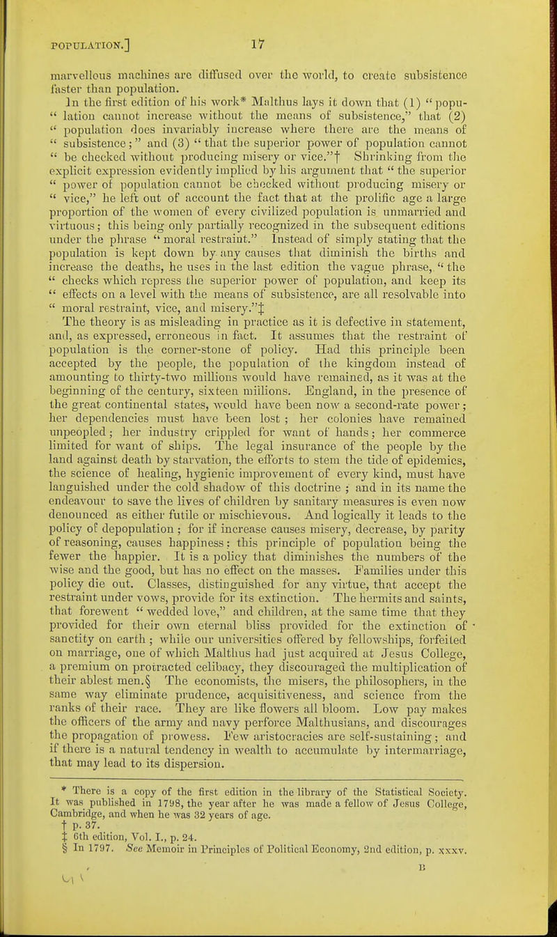 marvellous machines arc diffused over tliG world, to create subsistence faster than population. In the first edition of his work* Malthus lays it down that (1)  popu-  latiou cannot increase without the means of subsistence, that (2)  population does invariably increase where there are the means of  subsistence;  and (3)  that the superior power of population cannot  be checked without producing misery or vice.f Shrinking from the explicit expression evidently implied by his argument that  the superior  power of population cannot be checked without pi'oducing misery or  vice, he left out of account the fact that at the prolific age a large proportion of the women of every civilized population is unmarried and virtuous; this being only partially recognized in the subsequent editions under the phrase  moral restraint. Instead of simply stating that the population is kept down by any causes that diminish the births and increase the deaths, he uses in the last edition the vague phrase,  the  checks which repress the superior power of poj)ulation, and keep its  effects on a level with the means of subsistence, are all resolvable into  moral restraint, vice, and misery .J The theory is as misleading in practice as it is defective in statement, and, as expressed, erroneous in fact. It assumes that the restraint of population is the corner-stone of policy. Had this principle been accepted by the people, the population of the kingdom instead of amounting to thirty-two millions would have remained, as it was at the beginning of the century, sixteen millions. England, in the presence of the great continental states, would have been now a second-rate power; her dependencies must have been lost ; her colonies have remained unpeopled; her industry crippled for want of hands; her commerce limited for want of ships. The legal insurance of the people by tlie land against death by starvation, the efforts to stem the tide of epidemics, the science of healing, hygienic improvement of every kind, must have languished under the cold shadow of this doctrine ; and in its name the endeavour to save the lives of children by sanitary measures is even now denounced as either futile or mischievous. And logically it leads to the policy of depopulation ; for if increase causes misery, decrease, by parity of reasoning, causes happiness; this principle of population being the fewer the happier. It is a policy that diminishes the numbers of the wise and the good, but has no effect on the masses. E'amilies under this policy die out. Classes, distinguished for any virtue, that accept the restraint under vows, provide for its extinction. The hermits and saints, that forewent  wedded love, and children, at the same time that they provided for their own eternal bliss provided for the extinction of sanctity on earth ; while our universities offered by fellowships, forfeited on marriage, one of which Malthus had just acquired at Jesus College, a premium on protracted celibacy, they discoui'aged the multiplication of their ablest men.§ The economists, the misers, the philosophers, in the same way eliminate prudence, acquisitiveness, and science from the ranks of their race. They are like flowers all bloom. Low pay makes the officers of the army and navy perforce Malthusians, and discourages the propagation of prowess. I'ew aristocracies are self-sustaining ; and if there is a natural tendency in wealth to accumulate 1)y intermarriage, that may lead to its dispersion. ♦ There is a copy of the first edition in the library of the Statistical Society. It was published in 1798, the year after he was made a fellow of Jesus College, Cambridge, and when he was 32 years of age. t p. 37. t Gth edition. Vol. I., p. 24. § In 1797. See Memoir in rrinciples of Political Economy, 2nd edition, p. xxxv. n ^1 ^