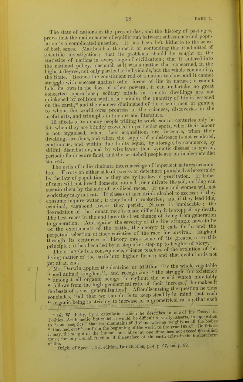 The state of nations in the present clay, and the history of past ages, prove that the maintenance of equilibrium between subsistence and popu- Litiou is a complicated qi\estion. It has been left hitherto to the sense of both sexes. Malthus had the merit of contending that it admitted of scientific investigation; that its problems should be sought iu the statistics of nations in every stage of civiliiiation ; that it entered into the national policy, inasmuch as it was a matter that concerned, in the highest degree, not only particular individuals, but the whole community, the State. Reduce the constituent roll of a nation too low, and it cannot struggle with success against other forms of life in nature; it cannot hokf its own in the face of other powers; it can undertake no great concerted operations; solitary minds in remote dwellings are not quickened by collision with other minds; the quantity of life is lessened on the earth,* and the chances diminished of the rise of men of genms, to whom the world owes progress in the sciences, discoveries iu the useful arts, and triumphs in fine art and literature. Ill eft'ects of too many people willing to Avork can for centuries only be felt when they are blindly crowded in particular spots, when their labour is not organised, when their acquisitions are insecure, when then- dwellings are dens, and when the supply of subsistence is not rendered, continuous, and within due limits equal, by storage, by commerce, by skilful distribution, and by wise laws: then zymotic disease is spread, periodic famines are fatal, and the wretched people are on inadequate diet starved. The evils of indiscriminate intermarriage of impertect natures accumu- late. Errors on either side of excess or defect are punished as inexorably by the law of population as they are by the law of gravitation. If tribes of men will not breed domestic animals, or cultivate the soil, nothing can sustain them by the side of civilized races. If men and women will not work they may not eat. If classes of men drink alcohol to excess ; it they J consume impure water ; if they herd in rookeries ; and if they lead id e, criminal, vagabond lives; they perish. Nature is implacable; the deo-radation of the human race is made difficult; it is stopped by dea,th. The best races in the end have the best chance of living from generation to o-eneration. And against the severity of the life struggle have to be set the excitements of the battle, the energy it calls forth, and the perpetual selection of finer varieties of the race for survival. Jingland through its centuries of history owes some of its greatness to this principle; it has been led by it step after step up to heights of glory. The struggle is a consequence, science teaches, of the evolution ot the living matter of the earth into higher forms; and that evolution is not /^mJ Dat^^n applies the doctrine of Malthus to the whole vegetable ^ and animal kingdom; and recognizing the struggle for existence  amongst aU organic beings throughout the world which inevitably  follows from the high geometrical ratio of their increase, he makes it the basis of a vast generalization.! After discussing t^he question he thus concludes, all that we can do is to keep steadily in mind that each « or<^anic being is striving to increase in a geometrical ratio ;,that each ■J - ■ .' ■' ' ^ ' • J , i- * Sir W Petty, by a calculation which he describes in one of his Essays on Politic il Arithcmi ic/but which it would be difficult to verify, asserts, m opposition to some scS that two mountains of Ireland were as weighty as all he bodies ^hatTad ever been from the beginning of the world to the year 1680. Pc this as itmay thewefght of the human race alive at one time does not exceed CO m^^^^^^^^ °^ {'^Origin of Species, 3rd edition, Introduction, p. 4, p. 67, and p. 83.