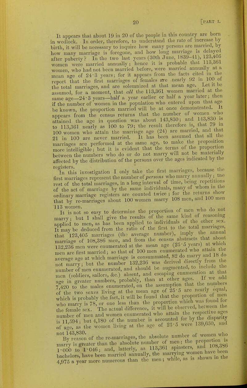 It appears tliat about 19 in 20 of the people in this country are born in wedlock. In order, therefore, to understand the rate of increase by birth, it will be necessary to inquire how many persons are married, by how many marriage is foregone, and how long marriage is delayed after puberty? In the two last years (30th June, 1839-41), 123,40o women were married annually ; hence it is probable that 113,361 women, who had not been married before, were married annually at a mean a^e of 24-3 years; for it appears from the facts cited ni the report that the first marriages of females ai-e .nearly 92 in 100 ot the total marriages, and are solemnized at that mean age. Let it be assumed, for a moment, that all the 113,361 women married at the same age—24-3 years—half a year earlier or half a year later; then if the number of women in the population who entered upon that ago be known, the proportion married will be at once demonstrated. It appears from the census returns that the number of women who attained the age in question was about 143,830; and 143,830 is to 113,361 nearly as 100 to 79; the result therefore is that /9 in 100 women who attain the marriage age (24) are married, and that 21 in 100 are never married. It has been assumed that all the marriages are performed at the same age, to make the proposition more intelligible; but it is evident that the terms of the proportion between the numbers who do or do not marry will not be materially affected by the distribution of the persons over the ages indicated by the registers. ' . , „ +1,^ Tn this investigation I only take the first marriages, because the first marriages represent the number of joersows who marry annually ; the rest of the total marriages, in a long interval of time, being repetitious of the act of marriage by the same individuals, many of whom in the ordinary marriage registers are counted twice ; for the returns show that by re-marriages about 100 women marry 108 men, and 100 men 113 women. . „ ^ ^^ ,,„f It is not so easy to determine the proportion of men who do not marry; but 1 shall give the results of the same kmd of reasoning applied to men, as has been applied to individuals of the other sex. irmaybe deduced from the ratio of the first to the total marriages that 123,405 marriages (tha average number), imply the annua marriage of 108,386 men, and from the census abstracts that abmi 132 236 men were enumerated at the mean age (25 • o years) at _wh ch n^en are first married; so that of 100 men enumerated who « JJ' the average age at which marriage is consummated, 82 ^'^'^l^ltl^^^^ not marry; but the number 132,236 was derived directly fiom le number of men enumerated, and should be augmented, to include the men (soldiers, sailors, &c.) absent, and escaping enumeration at tha ™4 ii greater numbers, probably, than at other ages If we add 7^420 to the males enumerated, on the assumption that the numbeis of the two sexes living at the mean age of 25-5 are nearly equal, which is probably the f^et, it will be found that the P™f ^t- « who marry is 78, or one less than the proportion which was found foi ^e female^sex. The actual difference, it will be observed, between the tmb of men and women enumerated who attain ^^^^ is 11 594- but 4,180 of the number is accounted for by the dispaiity of age, as the ^omen living at the age of 25-5 were 139,GoO, and 'Vy'fSof the re-marriages, the absolute number oi^ZZ^X inariy is greater than the absolute number 0 men; the F«P«; 1-000 to 1-046; and, latterly, as 113,361 spinsters, and 108,386 LcTlors, have been married an'nually, the -^^^^^^^^^ 4,975 a year more ntunerous than the men; while, as is sho^vn in tne