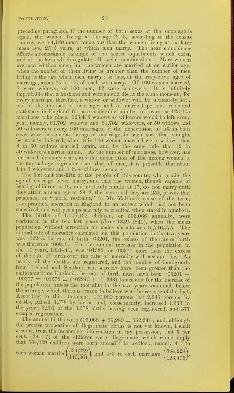 2:)receding panigraph, if the number of both sexes at the same age is equal, the women living at the age 24 3, according to the census returns, wore 4,180 more numerous than the women living at the later mean age, 25 5 years, at which men marry. The near coincidence affords a remarkable example of the secret adjustments which exist, and of the laws which regulate all social combinations. More women are married than men; but the women are married at an earliei- age, when the number of them living is greater than the number of men living at the age wlien men marry; so that, at the respective ages of marriage, about 79 in 100 of each sex marry. Of 100 women married, S were widows; of 100 men, 12 were widowers. It is infinitely improbable that a husband and wife should die at the same moment; for every marriage, therefore, a widow or widoAver will be ultimately left; aud if the number of marriages and of married persons remained stationary in England for a considerable number of years, as 123,405 marriages take place, 123,405 widows or widowers would be left every year, namely, 61,702 widows and 61,702 widowers, or 50 widows and 50 widowers to every 100 marriages, if the expectation of life in both sexes were the same at the age of marriage, in such sort that it might be strictly inferred, when 8 in 100 women married were widows that 8 in 50 widows married again, and by the same rule that 12 in 50 widowers married again. As the number of marriages, however, lias increased for many years, and the expectation of life among women at tlie nuptual age is greater than that of men, it is probable that about 1 in 3 widowers and 1 in 4 widows re-marry. The fact that one-fifth of the people of this country who attain the age of marriage never marry, and that the women, though capable of bearing children at 16, aud certainly nubile at 17, do not marry until they attain a mean age of 24*3, the men until they are 25^, proves that prudence, or  moral restraint, in Mr. Malthus's sense of the term, is in practical operation in England to an extent which had not been conceived, and will perhaps scarcely be credited when stated in numbers. The births of 1,006,132 children, or 503,066 annually, were registered in the two last years (June 1839-1841), when the mean population (without correction for males absent) was 15,716,775. The annual rate of mortality calculated on this population in the two years was -02245, the rate of birth -03201, the excess of the rate of birth was therefore -00956. But the annual increase in the population in the 10 years, 1831-41, was -01333, or -00377 more than the excess of the rate of birth over the rate of mortality will account for. As nearly all the deaths are registered, and the number of immigrants from Ireland and Scotland can scarcely have been greater than the emigrants from England, the rate of birth must have been -03201 + -00377 = -03578 = (-02245 + -01333) to account for the increase of the population, unless the mortality in the two years was much below the avernge, which there is reason to believe Avas the reverse of the fact. According to this statement, 100,000 persons lost 2,245 persons by deaths, gained 3,578 by births, and, consequently, iucreased 1,333 in the year; 3,201 of the 3,578 births having been registered, and 377 escaped registration. The annual births were 503,066 + 59,280 = 562,346; and, although the precise proportion of illegitimate births is not yet known, I shall assume, from the incomplete information in my possession, that 5 per cent. (28,117) of the children were illegitimate, which would imply that 534,229 children were born annually in wedlock, namely 4*7 to each woman marriedff^??), and 4-3 to each marriage (^34,229\ \113,361/' ^ \ 123,405/