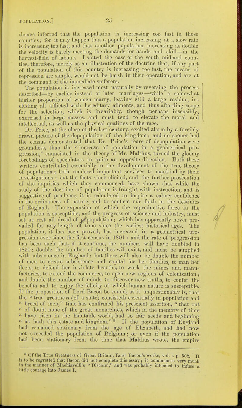 thence inferred that the popuktion is increasing too fast in those counties; for it may happen that a population increasin^f at a slow rate is increosiug too fast, and that anotlier population increasing at double the velocity is barely meeting the demands for hands and skill—in the harvest-field of labour. I stated tlie case of the south midland coun- ties, therefore, merely as an illustration of the doctrine that, if any part of the population of this country is increasing too fast, the means of repression are simple, would not be hai'sh in their operation, and arc at the command of the immediate sufferers. The population is increased most naturally by reversing the process described—by earlier instead of later marriages—while a somewhat higher proportion of women marry, leaving still a large residue, in- cluding all afflicted with hereditary ailments, and thus affording scope for the selection, which is invariably, though perhaps insensibly, exercised in large masses, and must tend to elevate the moral and intellectual, as well as the physical qualities of the race. Dr. Price, at the close of the last century, excited alarm by a forcibly drawn picture of the depopulation of the kingdom; and no sooner had the census demonstrated that Dr. Price's fears of depopulation were groundless, than the  increase of population in a geometrical pro- gression, enuncinted in the theory of Mr. Malthus, turned the gloomy forebodings of speculators in quite an opposite direction. Both these writers contributed essentially to the development of the true theory of population ; both rendered important services to mankind by their investigations ; but the facts since elicited, and the further prosecution of the inquiries which they commenced, have shown that while the study of the doctrine of population is fraught with instruction, and is suggestive of prudence, it is calculated to inspire a calmer confidence in the ordinances of nature, and to confirm our faith in the destinies of England. The expansion of which the reproductive force in the population is susceptible, and the progress of science and industry, must set at rest all dread of j^population ; which has apparently never pre- vailed for any length of time since the eai'liest historical ages. The population, it has been proved, has increased in a geometrical pro- gression ever since the first census in 1801 : and the rate of progression has been such that, if it continue, the numbers will have doubled in 1850: double the number of families wili exist, and must be supplied with subsistence in England: but there will also be double the number of men to create subsistence and capital for her families, to man her fleets, to defend her inviolate hearths, to work the mines and manu- factories, to extend the commerce, to open new regions of colonization ; and double the number of minds to discover new truths, to confer the benefits and to enjoy the felicity of which human nature is susceptible. If the proposition of Lord Bacon be sound, as it unquestionably is, that the  true greatness (of a state) consisteth essentially in population and  breed of men,' time has confirmed his prescient assertion,  that out  of doubt none of the great monarchies, which in the memory of time  have risen in the habitable world, had so fair seeds and beginning  as hath this estate and kingdom. * If the population of England had remained stationary from the age of Elizabeth, and had now not exceeded the population of Belgium; or even if the population had been stationary from the time that Malthus wrote, the empire * Of the True Greatness of Great Britain, Lord Bacon's -works, vol. i. p. 502. It is to be regretted that Bacon did not complete this essay; it commences very much in the manner of Machiavelli's  Discorsi, and was probably intended to infuse a little courage into James I.