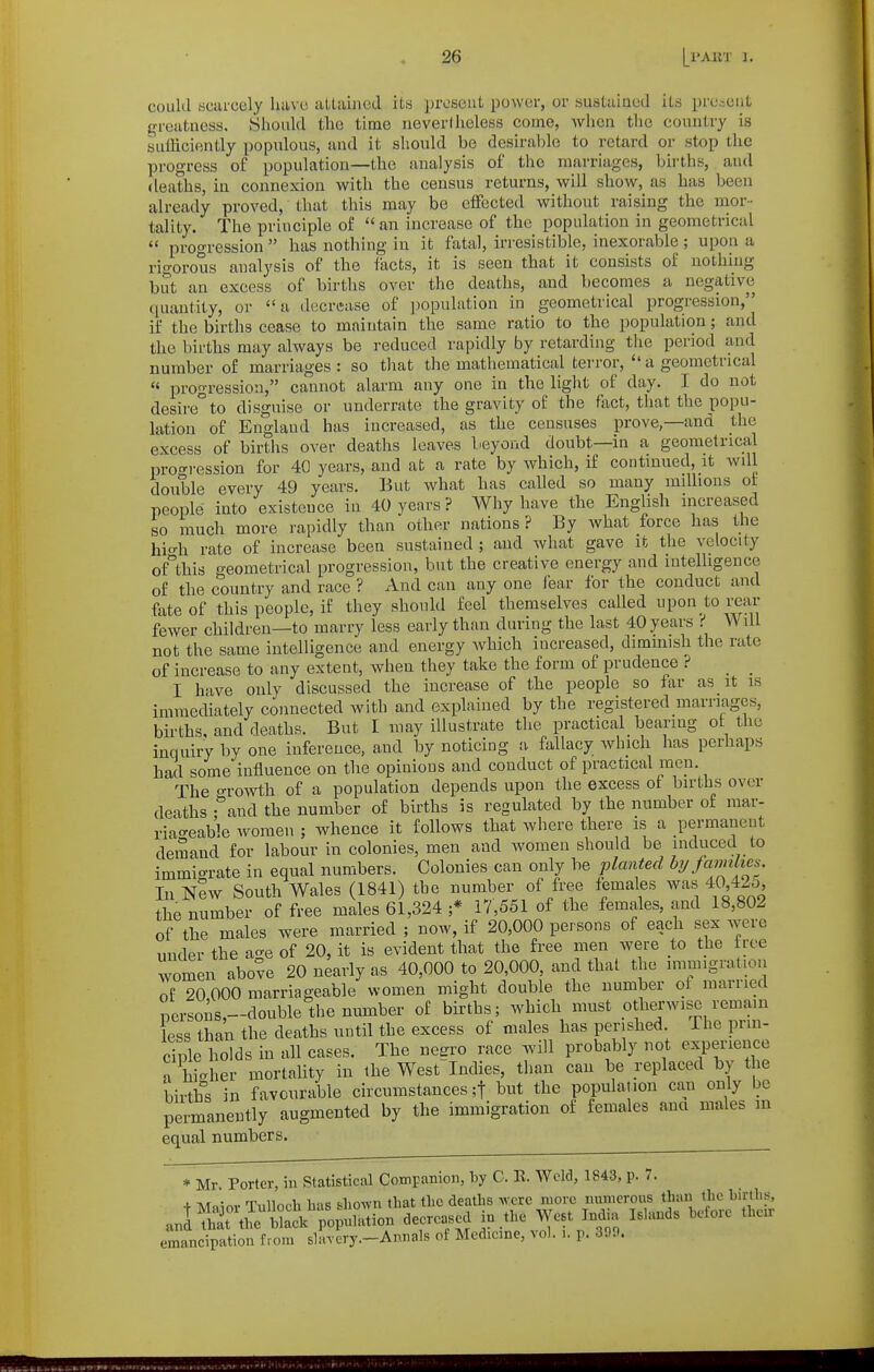 could acarcely havo attained its pivscut power, or sustained its pre.-cnt greatness. Sliould the time nevertheless come, when the country is sufficiently populous, and it should bo desirable to retard or stop the progress o£ population—the analysis of the marriages, bii-ths, and deaths, in connexion with the census returns, will show, as has been already proved, that this may be effected without raising the mor- tality. The principle of  an increase of the population in geometrical  proo'ression  has nothing in it fatal, irresistible, inexorable ; upon a rigorous analysis of the fects, it is seen that it consists of nothing but an excess of births over the deaths, and becomes a negative quantity, or a decrease of population in geometrical progression, if the births cease to maintain the same ratio to the population; and the births may always be reduced rapidly by retarding the period and number of marriages: so that the mathematical terror,  a geometrical « progression, cannot alarm any one in the light of day. I do not desireto disguise or underrate the gravity of the fact, that the popu- lation of England has increased, as the censuses prove,—and the excess of births over deaths leaves beyond doubt—in a geometrical proo-ression for 40 years, and at a rate by which, if continued, it wdl double every 49 years. But what has called so many millions of people into existence in 40 years ? Why have the English increased so much more rapidly than other nations ? By what force has the hi-h rate of increase been sustained ; and what gave it the velocity of°this geometrical progression, but the creative energy and intelligence of the country and race ? And can any one fear for the conduct and fate of this people, i£ they should feel themselves called upon to rear fewer children—to marry less early than during the last 40 years Will not the same intelligence and energy which increased, diminish the rate of increase to any extent, when they take the form of prudence ? _ _ I have only discussed the increase of the people so far as it is immediately connected with and explained by the registered marriages, births and deaths. But I may illustrate the practical bearing ot the inquiry by one inference, and by noticing a fallacy which has perhaps had some influence on the opinions and conduct of practical men. The o-rowth of a population depends upon the excess of births over deaths •''and the number of births is regulated by the number of mar- riao-eab'le women ; whence it follows that where there is a permanent demand for labour in colonies, men and women should be induced to immigrate in equal numbers. Colonies can only be planted hy javnlies In nIw South Wales (1841) the number of free females was 40 42o the number of free males 61,324 ;* 17,551 of the females, and 18,802 of the males were married ; now, if 20,000 persons of each sex were under the age of 20, it is evident that the free men were to the free women above 20 nearly as 40,000 to 20,000, and that the immigration of 20 000 marriageable women might double the number ot married persons,-double the number of births; which must otherwise remain less than the deaths until the excess of males has perished The prm- ciple holds in all cases. The neero race will probably not experience a hi-her mortality in the WestIndies, than can be replaced by the births in favourable circumstances ;t but the population can only be pemanently augmented by the immigration of females ana males m equal numbers. * Mr. Porter, in Statistical Companion, by C. R. Weld, 1843, p. 7. + Manor Tulloch lias s-liown that tlic deaths ^vcrc more nmncrous tlian tlic birtlis, anl St be Sk population decreased in .the West India Ishuids before their emancipation from slavery.-Annals of Medicine, vol. i. p. 300.