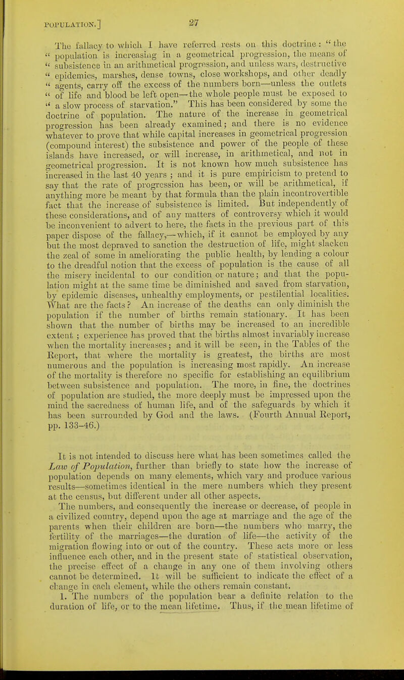 Tlio i'tiUiicy to which I Iiavo rcl'crrcd rests ou this doctrine :  the  population is increasing in a geometrical progression, the means of  subsistence in an arithmetical progression, and unless wars, destructive  epidemics, marshes, dense towns, close workshops, and other deadly  agents, carry ofE the excess of the numbers born—unless the outlets  0? life and blood be left open—the whole people must be exposed to  a slow process of starvation, This has been considered by some the doctrine of population. The nature of the increase in geometrical progression has been already examined; and there is no evidence whatever to prove that while capital increases in geometrical progression (compound interest) the subsistence and power of the people of these islands have increased, or will increase, in arithmetical, and not in geometrical progression. It is not known how much subsistence has increased in the last 40 years ; and it is pure empiricism to pretend to say that the rate of progression has been, or will be arithmetical, if anything more l)e meant by that formula than the plain incontrovertible fact that the increase of subsistence is limited. But independently of these considerations, and of any matters of controversy which it would be inconvenient to advert to here, the facts in the previous part of this paper dispose of the fallacy,—which, if it cannot be employed by any but the most depraved to sanction the destruction of life, might slacken the zeal of some in ameliorating the public health, by lending a colour to the dreadful notion that the excess of population is the cause of all the misery incidental to our condition or nature; and that the popu- lation might at the same time be diminished and saved from starvation, by epidemic diseases, unhealthy employments, or pestilential localities. What are the facts? An increase of the deaths can only diminish the population if the number of births remain stationary. It has been shown that the number of births may be increased to an incredible extent ; experience has proved that the births almost invariably increase when the mortality increases; and it will be seen, in the Tables of the Report, that where the mortality is greatest, the births are most numerous and the population is increasing most rapidly. An increase of the mortality is therefore no specific for establishing an equilibrium between subsistence and population. The more, in fine, the doctrines of population are studied, the more deeply must be impressed upon the mind the sacredness of human life, and of the safeguards by which it has been surrounded by God and the laws. (Fourth Annual Report, pp. 133-46.) It is not intended to discuss here what has been sometimes called the Law of Population, further than briefly to state how the increase of population depends on many elements, which vary and produce various results—sometimes identical in the mere numbers which they present at the census, but different under all other aspects. The numbers, and consequently the increase or decrease, of people in a civilized country, depend upon the age at marriage and the age of the parents when their children are born—the numbers who marry, the fertility of the marriages—the duration of life—the activity of the migration flowing into or out of the country. These acts more or less influence each other, and in the present state of statistical observation, the precise effect of a change in any one of them involving others cannot be determined. It will be sufficient to indicate the effect of a change in each element, while the others remain constant, 1. The numbers of the population bear a deflnite relation to the duration of life, or to the mean lifetime. Thus, if the^mean lifetime of