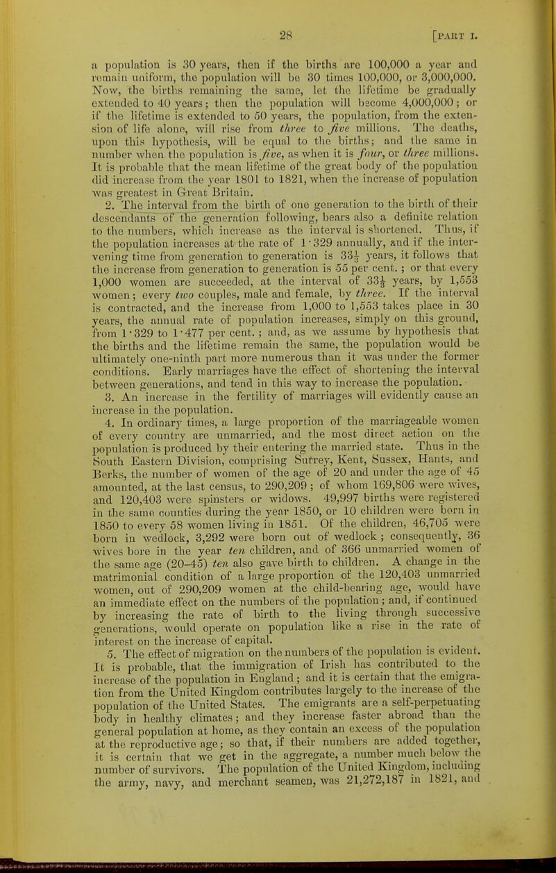 a population is 30 years, then if the births are 100,000 a year and remain uniform, tlic population will be 30 times 100,000, or 3,000,000. Now, the births remaining the same, let the lifetime be gradually extended to 40 years; then the population will bscome 4,000,000; or if the lifetime is extended to 50 years, the population, from the exten- sion of life alone, will rise from three to Jive millions. The deaths, upon this hypothesis, will be equal to the births; and the same in number when the population \?, five, as when it is four, or three millions. It is probable that the mean lifetime of the great body of the population did increase from the year 1801 to 1821, when the increase of population was greatest in Great Britain. 2. The intervaHromJhe birth of one generalion to the birth of their dcsccndantrs of the generation following, bears also a definite relation to the numbers, which increase as the interval is shortened. Thus, if the population increases at the rate of 1 -329 annually, and if the inter- vening time fi'om generation to generation is 33^ years, it follows that the increase from generation to generation is 55 per cent. ; or that every 1,000 women are succeeded, at the interval of 33J years, by 1,553 women; every tioo couples, male and female, by three. If the interval is contracted, and the increase from 1,000 to 1,553 takes place in 30 years, the annual rate of population increases, simply on this ground, from 1-329 to 1-477 per cent. ; and, as we assume by hypothesis that the births and the lifetime remain the same, the population would be ultimately one-ninth part more numerous than it was under the former conditions. Early marriages have the effect of shortening the interval between generations, and tend in this way to increase the population. 3. An increase in the fertility of marriages will evidently cause an increase in the population. 4. In ordinary times, a large proportion of the marriageable women of every country are unmarried, and the most direct action on the population is produced by their entering the married state. Thus in the South Eastern Division, comprising Sutrey, Kent, Sussex, Hants, and Berks, the number of women of the age of 20 and under the age of 45 amounted, at the last census, to 290,209 ; of whom 169,80G were wives, and 120,403 were spinsters or widows. 49,997 births were registered in the same counties during the year 1850, or 10 children were born in 1850 to every 58 women living in 1851. Of the children, 46,705 were born in wedlock, 3,292 were born out of wedlock ; consequently, 36 wives bore in the year ten children, and of 366 unmarried women of the same age (20-45) ten also gave birth to children. A change in the matrimonial condition of a large proportion of the 120,403 unmarried women, out of 290,209 women at the child-bearing age, would have an immediate effect on the numbers of the population ; and, if continued by increasing the rate of birth to the living through successive generations, avouM operate on population like a rise in the rate of interest on the increase of capital. 5. The effect of migration on the numbers of the population is evident. It is probable, that the immigration of Irish has contributed to^ the increase of the population in England ; and it is certain that the emigra- tion from the United Kingdom contributes largely to the increase of the population of the United States. The emigrants are a self-perpetuating body in healthy climates; and they increase faster abroad than the general population at home, as they contain an excess of the population at the reproductive age; so that, if their numbers are added together, it is certain that we get in the aggregate, a number much below the number of survivors. The population of the United Kingdom, incluunig the army, navy, and merchant seamen, was 21,272,187 in 1821, and