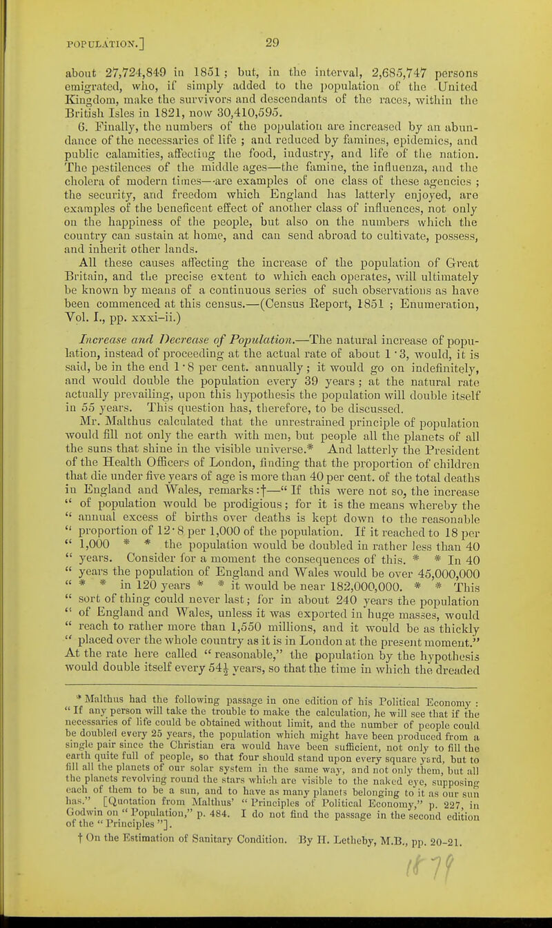 about 27,724,849 in 1851; but, in the interval, 2,685,747 persons emigrated, who, if simply added to the population of the United Kingdom, make the survivors and descendants of tlic races, within the British Isles in 1821, now 30,410,595. 6. Finally, the numbers of the population are increased by an abun- dance of the necessaries of life ; and reduced by famines, epidemics, and public calamities, affecdug the food, industry, and life of the nation. The pestilences of the middle ages—the famine, the influenza, and the cholera of modern times—ai'e examples of one class of these agencies ; the security, and freedom which England has latterly enjoyed, are examples of the beneficent effect of another class of influences, not only on the happiness of the people, but also on the numbers which the country can sustain at home, and can send abroad to cultivate, possess, and inherit other lands. All these causes affecting the increase of the population of G-reat Britain, and the precise extent to which each operates, will ultimately be known by means of a continuous series of such observations as have been commenced at this census.—(Census Report, 1851 ; Enumeration, Vol. I., pp. xxxi-ii.) Increase and Decrease of Population.—The natural increase of popu- lation, instead of proceeding at the actual rate of about 1 3, would, it is said, be in the end 1 ■ 8 per cent, annually; it would go on indefinitely, and would double the population every 39 years ; at the natural rate actually prevailing, upon this hypothesis the population will double itself in 55 years. This question has, therefore, to be discussed. Mr. Malthus calculated that the unrestrained principle of population would fill not only the earth with men, but people all the planets of all the suns that shine in the visible universe.* And latterly the President of the Health Officers of London, finding that the proportion of children that die under five years of age is more than 40 per cent, of the total deaths in England and Wales, remarks if— If this were not so, the increase  of population would be prodigious; for it is the means whereby the  annual excess of births over deaths is kept down to the reasonable  proportion of 12' 8 per 1,000 of the population. If it reached to 18 per  1,000 * * the population would be doubled in rather less than 40  years. Consider for a moment the consequences of this. * * In 40  years the population of England and Wales would be over 45,000,000  * * in 120 years * * it Avould be near 182,000,000. * * This  sort of thing could never last; for in about 240 years the population  of England and Wales, unless it was exported in huge masses, would  reach to rather more than 1,550 millions, and it would be as thickly  placed over the whole country as it is in London at the present moment. At the rate here called  reasonable, the population by the hypothesis would double itself every 541 years, so that the time in which the dreaded •■ Malthus had the following passage in one edition of his Political Eeonomy :  If any person will take the trouble to make the calculation, he will see that if the necessaries of life could be obtained without limit, and the number of people could be doubled every 25 years, the population which might have been produced from a smgle pair smce the Christian era would have been sufficient, not only to fill the earth quite full of people, so that four should stand upon every square yard, but to fill all the planets of our solar system in the same way, and not only them, but all the planets revolving round the stars which are visible to the naked eye, supposinn- each of them to be a sun, and to have as many planets belonging to it as our sun has. [Quotation from Malthus' Principles of Political Economy, p. 227 in Godwin on  Population, p. 484. I do not find the passage in the second edition of the  Principles ]. t On the Estimation of Sanitary Condition. By H. Letheby, M.B, pp 20-21 (Hi'