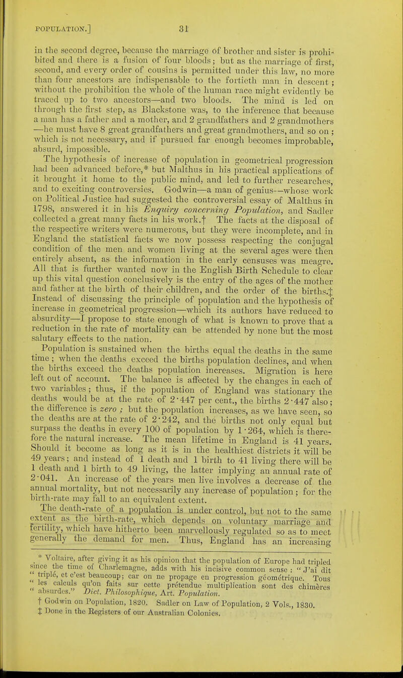 in the second degree, because tlie nmrrkgo of brother and sister is prohi- bited and there is a fusion of four bloods; but as the marriage of first, second, and every order of cousins is permitted under this law, no more than four ancestors are indispensable to the fortieth man in descent; without tlie prohibition the whole of the human race might evidently be traced up to two ancestors--and two bloods. The mind is led on through the first stop, as Blackstone was, to the inference that because a man has a father and a motlicr, and 2 grandfathers and 2 grandmothers —he must have 8 great grandfathers and great grandmothers, and so on ; which is not necessary, and if pursued far enough becomes improbable, absurd, impossible. The hypothesis of increase of population in geometrical progression had been advanced before,* but Malthus in his practical applications of it brought it home to the public mind, and led to further researches, and to exciting controversies. Godwin—a man of genius—whose work on Political Justice had suggested the controversial essay of Malthus in 1798, answered it in his Enquiry concerning Population, and Sadler collected a great many facts in his.work.f The facts at the disposal of the respective writers were numerous, but they were incomplete, and in England the statistical facts we now possess respecting the conjugal condition of the men and women living at the several ages were then entirely absent, as the information in the early censuses was meagre. All that is further wanted now in the English Birth Schedule to cfear up this vital question conclusively is the entry of the ages of the mother and father at the birth of their children, and the order of the births.J Instead of discussing the principle of population and the hypothesis of increase in geometrical progression—which its authors have reduced to absurdity—I propose to state enough of what is known to prove that a reduction in the rate of mortality can be attended by none but the most salutary effects to the nation. Population is sustained when the births equal the deaths in the same time when the deaths exceed the births population declines, and when the births exceed the deaths population increases. Migration is here left out of account. The balance is affected by the changes in each of two variables; thus, if the population of England was stationary the deaths would be at the rate of 2-447 per cent., the births 2*447 also; the difference is zero ; but the population increases, as we have seen, so the deaths are at the rate of 2-242, and the births not only equal but surpass the deaths in every 100 of population by 1-264, which is there- fore the natural increase. The mean lifetime in England is 41 years. Should it become as long as it is in the healthiest districts it will be 49 years; and instead of 1 death and 1 birth to 41 living there will be 1 death and 1 birth to 49 living, the latter implying an annual rate of 2-041. An increase of the years men live involves a decrease of the annual mortality, but not necessarily any increase of population ; for the birth-rate may fall to an equivalent extent. The death-rate of a population is under control, but not to the same extent as the birth-rate, which depends on voluntary marriage and tertdity, which have hitherto been marvellously regulated so as to meet generally the demand for men. Thus, England has an increasing _ * Voltaire, after giving it as his opinion that the population of Europe had tripled since the time of Charlemagne, adds with his incisive common sense :  J'ai dit triple, et c'est beaucoup; car on ne propage en progression gcometrique. Tons les calculs qu'on faits sur cette pretendue multiplication sont des chimferea absurdes. Did. Philosophique, Art. Population. t Godwin on ropiilation, 1820. Sadler on Law of Population, 2 Vols., 1830. X Done in the Registers of our Australian Colonies,