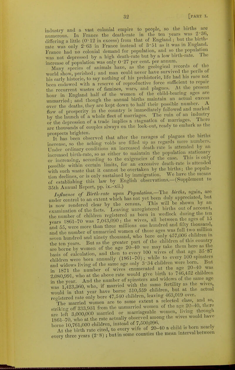industry and a vast colonial empire to people, so tlie births are numerous. In France the dealh-i'ate in the ten years Avas 2-36, diflering a little (0-12 in excess) from that of England ; but the birtli- rate was only 2-63 in France instead of 3'51 as it was in lingland. France had no colonial demand for population, and so the population was not depressed by a high death-rate but by a low bu-th-rate. ihe increase of population was only 0-27 per cent, per annum. Many species of animals have, as the geological records ot the world show, perished; and man could never have survived the perils ot his early historic, to say nothing of his prehistoric, life had his race not been endowed with a reserve of reproductive force sufficient to repair the recurrent wastes of ftimin«s, wars, and plagues. At the present hour in England half of the women of the child-bearing ages are unmarried; and though the annual births maintain an actua excess over the deaths, they are kept down to half tlieir possible number. A flow of prosperity in the country is immediately followed and marked by the launch of a whole fleet of marriages. The ruin of an mckistry or the depression of a trade implies a stagnation of marriages. IhCTe are thousands of couples always on the look-out, ready to embark as the ^Tt^'has be?n observed that after the ravages of plagues the births increase, so the aching voids are filled up as regards mere numbers. Under ordinary conditions an increased death-rate is attended by an increased birth-rate, so as either to maintain the population stationary or increasing, according to the exigencies of the case. This is only possible witliin certain limits, for an excessive death-rate is attended with such Avaste that it cannot be overtaken by the births; the popula- tion declines, or is only sustained by immigration. We have the means of establishing this hiw by English observations.—(Supplement to 35th Annual Report, pp. ix.-xii.) Influence of Birth-rate upon Population.—Th^ births, again, are under control to an extent which has not yet been duly appreciated, but is now rendered clear by the census. This aviU be shown by an examination of the facts. Leaving unregistered births out of account, the number of children registered as born in wedlock during the ten years 1861-70 was 7,043,090; the wives, all between the ages of lo ind 55, were more than three millions one hundred and fifty thousand, and the number of unmarried women of those ages was full two million seven hundred and ninety thousand, who boi;e only 457,00b children ui Jhe ten years. But as the greater part of the children of this country a e bo ne by women of the^ge 20-40 we may take idiem here as the basis of calculation, and then to every 100 wives of tha age 35 8/ ch Idren were born annually (1861-70) ; while to every 100 spinster and widows living of the same age only 3-34 chddren were bora But iril7l the number of wives enumerated at the 20-40 was 2 080,991, who at the above rate would give birth to 746,452 children in the year And the number of spinsters and widows of the same age wns 1 423 360 who, if married with the same fertility as the wives Tull in that'year'have borne 510,559 children, but at the actual rJ^ristred rate o^nly bore 47,540 children, leaving 463 019 over. C married women are to some extent a selected class, and so striking off 333,931 from the unmarried women of the age 20-40, thcrr are left 3,000,000 married or marriageable women, living tlirougl 1861 70, who at the rate actually observed among the wives would have i-,r,Tno in (100 children, instead of 7,500,096. '°A *e WnZte ci.e<l,'to every vvife of 20-40 . child every three years (2-8) i but in some counties the mean interval between
