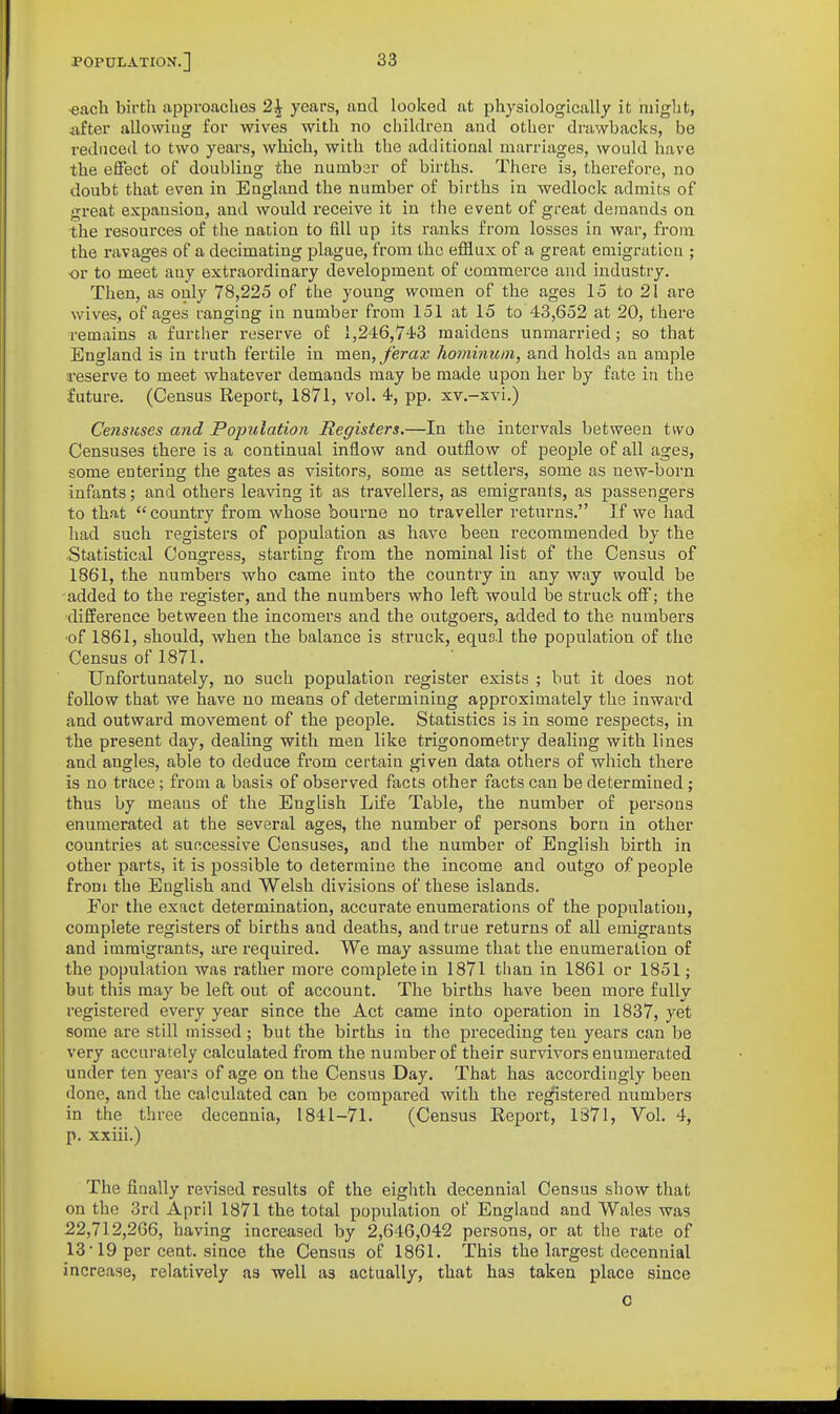 each birth approaches 2^ years, and looked at physiologically it might, after allowiug for wives with no children and other drawbacks, be reduced to two years, which, with the additional marriages, would have the effect of doubling the number of births. There is, therefore, no doubt that even in England the number of births in wedlock admits of great expansion, and would receive it in the event of great demands on the resources of the nation to fill up its ranks from losses in war, from the ravages of a decimating plague, from the efllux of a great emigration ; or to meet any extraordinary development of commerce and industry. Then, as only 78,225 of the young women of the ages 15 to 21 are wives, of ages ranging in number from 151 at 15 to 43,652 at 20, there remains a further reserve of 1,246,743 maidens unmarried; so that England is in truth fertile in men, J'erax hominuni, and holds an ample reserve to meet whatever demands may be made upon her by fate in the future. (Census Report, 1871, vol. 4, pp. xv.-xvi.) Censuses and Population Registers.—In the intervals between two Censuses there is a continual inflow and outflow of people of all ages, some entering the gates as visitors, some as settlers, some as new-born infants; and others leaving it as travellers, as emigrants, as passengers to that country from whose bourne no traveller retui'ns. If we had had such registers of population as have been recommended by the Statistical Congress, starting from the nominal list of the Census of 1861, the numbers who came into the country in any way would be added to the register, and the numbers who left would be struck off; the difference between the incomers and the outgoers, added to the numbers ■of 1861, should, when the balance is struck, equs.l the population of the Census of 1871. Unfortunately, no such population register exists ; but it does not follow that we have no means of determining approximately the inward and outward movement of the people. Statistics is in some respects, in the present day, dealing with men like trigonometry dealing with lines and angles, able to deduce from certain given data others of which there is no trace; from a basis of observed facts other facts can be determined; thus by means of the English Life Table, the number of persons enumerated at the several ages, the number of persons born in other countries at successive Censuses, and the number of English birth in other parts, it is possible to determine the income and outgo of people from the English and Welsh divisions of these islands. For the exact determination, accurate enumerations of the population, complete registers of births and deaths, and true returns of all emigrants and immigrants, are required. We may assume that the enumeration of the population was rather more complete in 1871 than in 1861 or 1851; but this may be left out of account. The births have been more fully registered every year since the Act came into operation in 1837, yet some are still missed; but the births in the preceding ten years can be very accurately calculated from the number of their survivors enumerated under ten years of age on the Census Day. That has accordingly been done, and the calculated can be compared with the registered numbers in the three decennia, 1841-71. (Census Report, 1371, Vol. 4, p. xxiii.) The finally revised results of the eighth decennial Census show that on the 3rd April 1871 the total population of England and Wales was 22,712,266, having increased by 2,646,042 persons, or at the rate of 13 19 per cent, since the Census of 1861. This the largest decennial increase, relatively as well as actually, that has taken place since