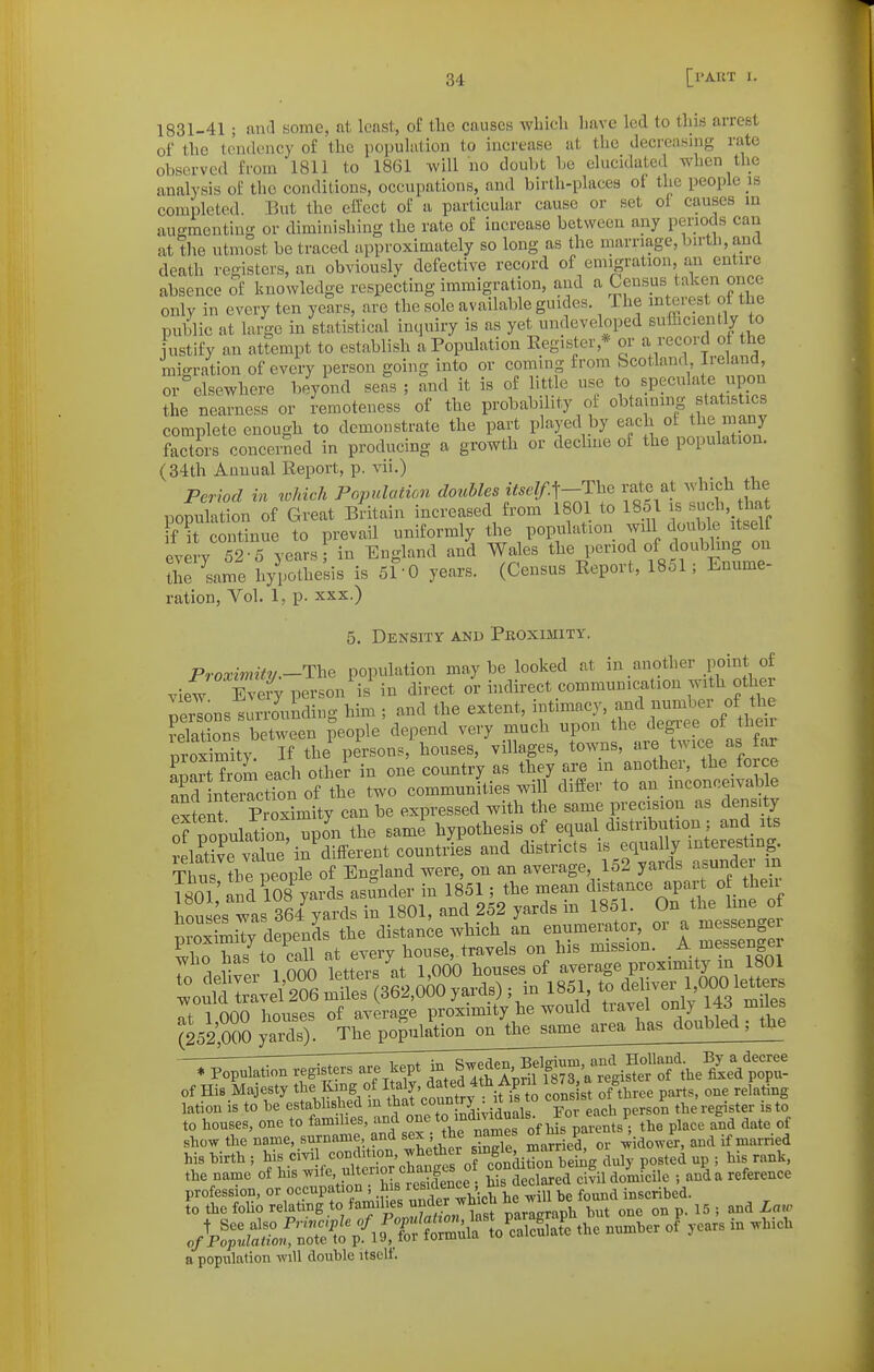 1831-41 ; and some, at least, of the causes which have led to this arrest of the tendency of the population to increase at the decreasing rate observed from 1811 to 1861 will no doul)t he elucidated when the analysis of the conditions, occupations, and birth-places of the people is completed. But the eifcct of ii particular cause or set of causes in augmenting or diminishing the rate of increase between any periods can at the utmost be traced approximately so long as the marriage, birth, and death registers, an obviously defective record of emigration, an entire absence of knowledge respecting immigration, and a Census taken once only in every ten years, are the sole available guides. The mterest of the public at large in statistical inquiry is as yet undeveloped sufficiently to justify an attempt to establish a Population Register,* or a record of he migration of every person going into or coming from Scotland Ireland, or elsewhere beyond seas ; and it is of little use to speculate upon the nearness or I-emoteness of the probability of obtaining statistics complete enough to demonstrate the part played by each of the many factors concerned in producing a growth or dechne of the population. (34th Annual Report, p. vii.) Period in which Population doubles itself.^-The rate at which the pomXtion of Great Bdtain increased from 1801 to 1851 is such that f it continue to prevail uniformly the population will double itself ev y 52 5 years in England and Wales ^1^%!---^ f.^l^^^^^S J the same hypothesis is 51^0 years. (Census Report, 1851; Enume- ration, Vol. 1, p. XXX.) 5. Density and Proximity. Proximitv.-The population maybe looked at in another point of view person is in direct or indirect communication with other nerlons surrounding him ; and the extent, intimacy, and number of the SatioL between people depend very much upon the degree of their nroSy If the persons houses, villages, towns, are twice as far apar Wm each other in one country as they are in another, the force 3 nterctTon of the two communities will differ to an_ mconceivable elnt ProSmity can be expressed with the same precision as density of population, upon the same hypothesis of equal distribution; and its ela'tivTvtL'in'different countries and districts -/^^^ f/^^^^^^^^^^^ Thii<^ the people of England were, on an average, 152 yards asunaei in Vm and 108 yards asunder in 1851 ; the mean distance apai-t of their hSuses was 364 yards in 1801, and 252 yards in 1851. On the hne of proXily depends the distance which an enumerator, or a messenge X has^o call at every house, travels on his mission. A messenger WHO tias 10 cciu J J average proximity in 1801 l^o^M ISvel'206 ^7(3610^0%) ; in 1851 to ^^^^ r 1 000 houses of average proximity he would travel only 143 m es (252,000 yaVj;^lP^P^^ of His Majesty ^^f^^//J^^'eoS^^^ consist of three parts, one relating lation IS to be established in ^^^at countrj . i .^^^j. to houses, one to families, and one '^nts ; the place and date of show the name, snrname and sex ; the names ^ P^^^ K^^^J ^,„ied his birth ; f^^\,:'^:^S^ns^ o condition beiilg duly posted up ; his rank the name of his ^^^^'.^^^^.^P-.'^Sence • bis declared civil domicile ; and a reference a population will double itselt.