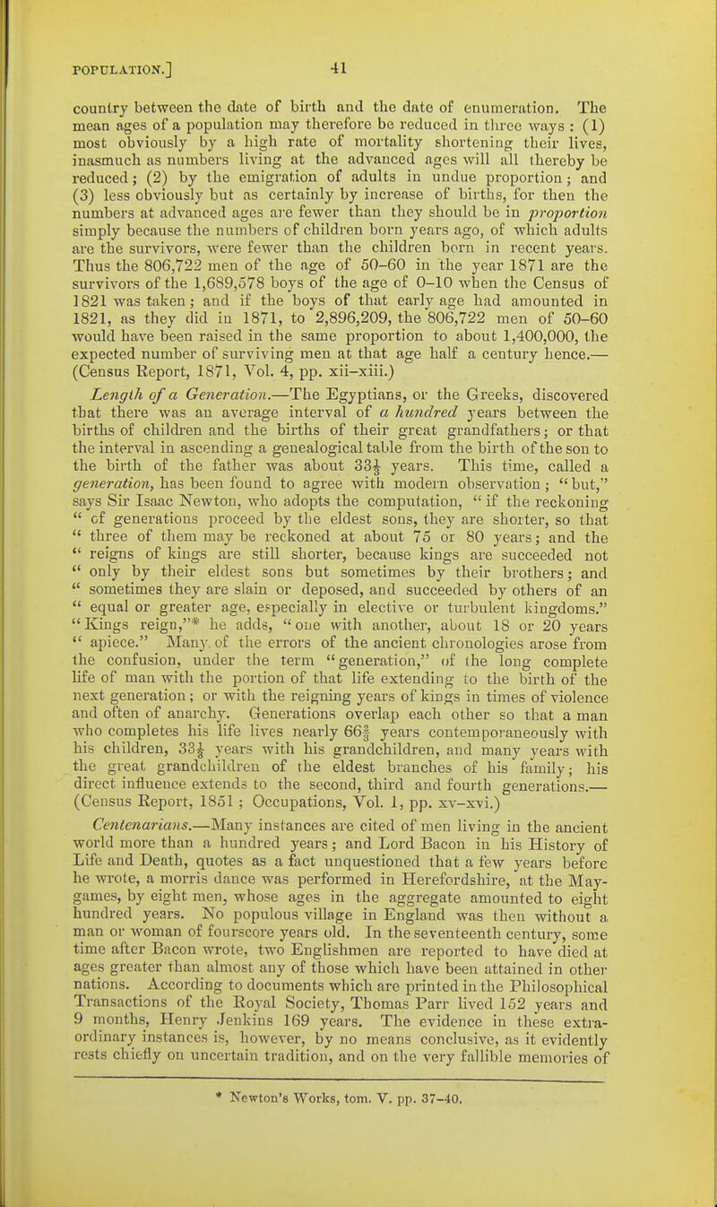 country between the date of birth and the date of enumeration. The mean ages of a population may therefore be reduced in tlirec ways : (I) most obviously by a high rate of mortality shortening their lives, inasmuch as numbers living at the advanced ages will all thereby be reduced; (2) by the emigration of adults in undue proportion; and (3) less obviously but as certainly by increase of births, for then the numbers at advanced ages are fewer than they should be in proportion simply because the numbers of children born years ago, of which adults are the survivors, were fewer than the children born in recent years. Thus the 806,722 men of the age of 50-60 in the year 1871 are the survivors of the 1,689,578 boys of the age of 0-10 when the Census of 1821 was taken; and if the boys of that early age had amounted in 1821, as they did in 1871, to 2,896,209, the 806,722 men of 50-60 would have been raised in the same proportion to about 1,400,000, the expected number of surviving men at that age half a century hence.— (Census Report, 1871, Vol. 4, pp. xii-xiii.) Length of a Generation.—The Egyptians, or the Greeks, discovered that there was an average interval of a hundred years between the births of childi'en and the births of their great grandfathers; or that the interval in ascending a genealogical table from the birth of the sou to the birth of the father was about 33^ years. This time, called a generation, has been found to agree with modern obsei'vation;  but, says Sir Isaac Newton, who adopts the computation,  if the reckoning  of generations proceed by the eldest sons, they are shorter, so that  three of them may be reckoned at about 75 or 80 years; and the  reigns of kings are still shorter, because kings are succeeded not '* only by their eldest sons but sometimes by their brothers; and  sometimes they are slain or deposed, and succeeded by others of an  equal or greater age, especially in elective or turbulent kingdoms. Kings reign,* he adds, one with another, about 18 or 20 years  apiece. Many, of the errors of the ancient chi'onologies arose from the confusion, under the term generation, of the long complete life of man with the portion of that life extending to the birth of the next generation; or with the reigning years of kings in times of violence and often of anarchy. Generations overlap each other so that a man who completes his life lives nearly 66f years contemporaneously with his children, 33^ years with his grandchildren, and many years with the great grandchildren of the eldest branches of his family; his direct influence extends to the second, third and fourth generations.— (Census Report, 1851 ; Occupations, Vol. 1, pp. xv-xvi.) Centenarians.—Many instances are cited of men living in the ancient world more than a hundred years; and Lord Bacon in his History of Life and Death, quotes as a fact unquestioned that a few years before he wrote, a morris dance was performed in Herefordshire, at the May- games, by eight men, whose ages in the aggregate amounted to eight hundred years. No populous village in England was then without a man or woman of fourscore years old. In the seventeenth century, some time after Bacon wrote, two EngUshmen are reported to have died at ages greater than almost any of those whicli have been attained in other nations. According to documents which are printed in the Philosophical Transactions of the Royal Society, Thomas Parr lived 152 years and 9 months, Henry .lenkins 169 years. The evidence in these extra- ordinary instances is, however, by no means conclusive, as it evidently rests chiefly on uncertain tradition, and on the very fallible memories of * Newton's Works, torn. V. pp. 37-40.