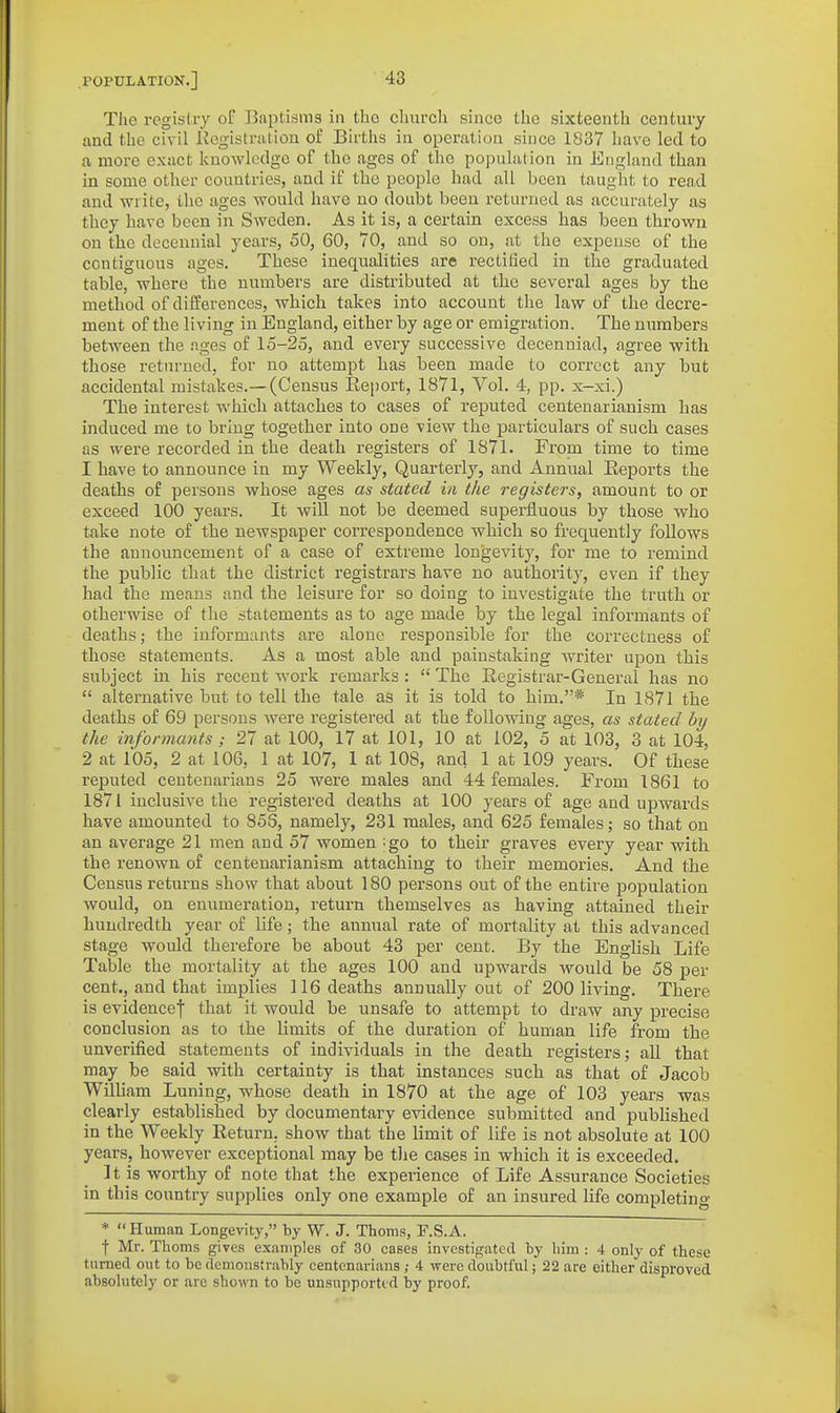 The registry of Baptisms in the churcli since tlie sixteenth century and the civil Registration of Births in operation since 1837 have led to a more extict knowledge of the ages of the population in England than in some other countries, and if the people had all been taught to read and write, the ages would have no doubt been returned as accurately as they have been in Sweden, As it is, a certain excess has been thrown on the decennial years, 50, 60, 70, and so on, at the expense of the contiguous ages. These inequalities are rectified in tlie graduated table, where the numbers are distributed at the several ages by the method of differences, which takes into account the law of the decre- ment of the living in England, either by age or emigration. The numbers between the ages of 15-25, and every successive decenniad, agree with those returned, for no attempt has been made to correct any but accidental mistakes.—(Census Report, 1871, Vol. 4, pp. x-xi.) The interest whicli attaches to cases of reputed centenarianism has induced me to bring together into one view the particulars of such cases as were recorded in the death registers of 1871. From time to time 1 have to announce in my Weekly, Quarterly, and Annual Reports the deaths o£ persons whose ages as stated in the registers, amount to or exceed 100 years. It will not be deemed superfluous by those who take note of the newspaper correspondence which so frequently follows the announcement of a case of extreme longevity, for me to remind the public that the district registrars have no authority, even if they had the means and the leisure for so doing to investigate the truth or otherwise of the statements as to age made by the legal informants of deaths; the informants are alone responsible for the correctness of those statements. As a most able and painstaking writer upon this subject in his recent work remarks:  The Registrar-General has no  alternative but to tell the tale as it is told to him.* In 1871 the deaths of 69 persons were registered at the following ages, as stated by the informants; 27 at 100, 17 at 101, 10 at 102, 5 at 103, 3 at 104, 2 at 105, 2 at 106, 1 at 107, 1 at 108, and 1 at 109 years. Of these reputed centenarians 25 were males and 44 females. From 1861 to 1871 inclusive the registered deaths at 100 years of age and upwards have amounted to 856, namely, 231 males, and 625 females; so that on an average 21 men and 57 women ;go to their graves every year with the renown of centenarianism attaching to their memories. And the Census returns show that about 180 persons out of the entire population would, on enumeration, return themselves as having attained their hundredth year of life; the annual rate of mortality at this advanced stage would therefore be about 43 per cent. By the English Life Table the mortality at the ages 100 and upwards would be 58 per cent., and that implies 116 deaths annually out of 200 living. There is evidence! that it would be unsafe to attempt to draw any precise conclusion as to the limits of the duration of human life from the unverified statements of individuals in the death registers; all that may be said with certainty is that instances such as that of Jacob WilUam Luning, whose death in 1870 at the age of 103 years was clearly established by documentary evidence submitted and pubhshed in the Weekly Return, show that the limit of life is not absolute at 100 years, however exceptional may be t)ie cases in which it is exceeded. It is worthy of note that the experience of Life Assurance Societies in this country supplies only one example of an insured life completing * Human Longevity, by W. J. Thorns, F.S.A. t Mr. Thorns gives examples of 30 cases investigated by him : 4 only of these turned out to he demonstrably centenarians 4 -were doubtful; 22 are either disproved absolutely or arc shown to he unsupported by proof.